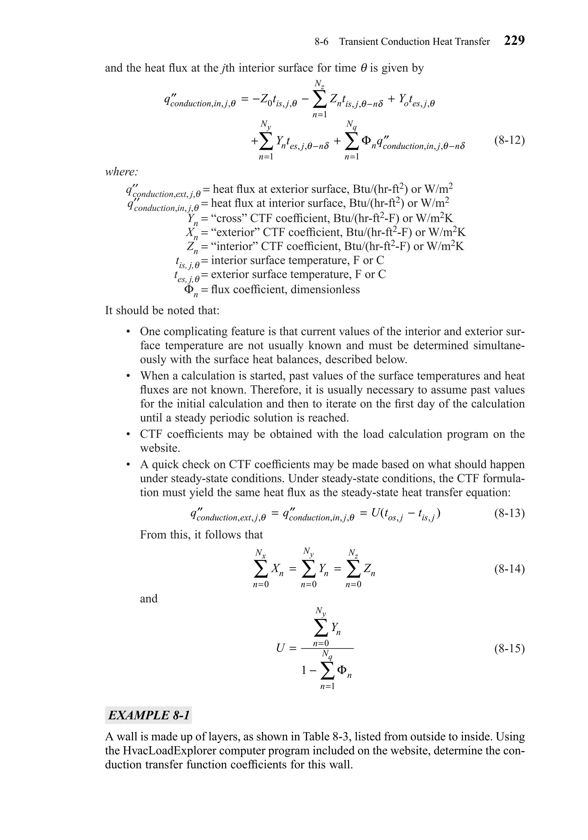and the heat ﬂux at the jth interior surface for time θ is given by
(8-12)
where:
q′′conduction,ext, j,θ = heat ﬂux at exterior surface, Btu/(hr-ft2) or W/m2
q′′conduction,in, j,θ = heat ﬂux at interior surface, Btu/(hr-ft2) or W/m2
Yn = “cross” CTF coefﬁcient, Btu/(hr-ft2-F) or W/m2K
Xn = “exterior” CTF coefﬁcient, Btu/(hr-ft2-F) or W/m2K
Zn = “interior” CTF coefﬁcient, Btu/(hr-ft2-F) or W/m2K
tis, j,θ = interior surface temperature, F or C
tes, j,θ = exterior surface temperature, F or C
Φn = ﬂux coefﬁcient, dimensionless
It should be noted that:
• One complicating feature is that current values of the interior and exterior sur-
face temperature are not usually known and must be determined simultane-
ously with the surface heat balances, described below.
• When a calculation is started, past values of the surface temperatures and heat
ﬂuxes are not known. Therefore, it is usually necessary to assume past values
for the initial calculation and then to iterate on the ﬁrst day of the calculation
until a steady periodic solution is reached.
• CTF coefﬁcients may be obtained with the load calculation program on the
website.
• A quick check on CTF coefﬁcients may be made based on what should happen
under steady-state conditions. Under steady-state conditions, the CTF formula-
tion must yield the same heat ﬂux as the steady-state heat transfer equation:
(8-13)
From this, it follows that
(8-14)
and
(8-15)
EXAMPLE 8-1
A wall is made up of layers, as shown in Table 8-3, listed from outside to inside. Using
the HvacLoadExplorer computer program included on the website, determine the con-
duction transfer function coefﬁcients for this wall.
U
Yn
n
N
n
n
N
y
q
=
−
=
=
∑
∑
0
1
1 Φ
X Y Zn n n
n
N
n
N
n
N zyx
= =
===
∑∑∑
000
′′ = ′′ = −q q U t tconduction ext j conduction in j os j is j, , , , , , , ,( )θ θ
′′ = − − +
+ + ′′
−
=
− −
==
∑
∑∑
q Z t Z t Y t
Y t q
conduction in j is j n is j n
n
N
o es j
n es j n n conduction in j n
n
N
n
N
z
qy
, , , , , , , , ,
, , , , ,
θ θ θ δ θ
θ δ θ δ
0
1
11
Φ
8-6 Transient Conduction Heat Transfer 229
Chapter08.qxd 6/15/04 4:06 PM Page 229
 