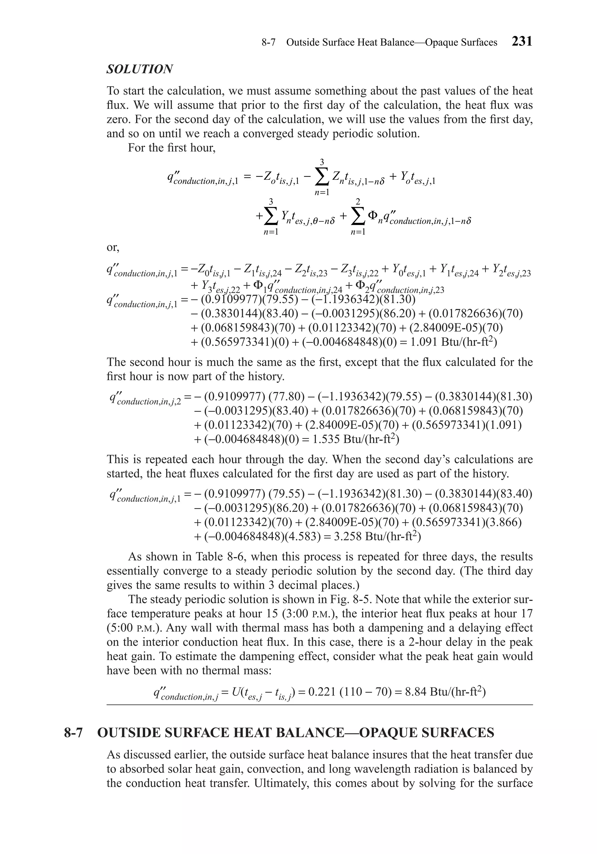 SOLUTION
To start the calculation, we must assume something about the past values of the heat
ﬂux. We will assume that prior to the ﬁrst day of the calculation, the heat ﬂux was
zero. For the second day of the calculation, we will use the values from the ﬁrst day,
and so on until we reach a converged steady periodic solution.
For the ﬁrst hour,
or,
q′′conduction,in,j,1 = −Z0tis,j,1 − Z1tis,j,24 − Z2tis,23 − Z3tis,j,22 + Y0tes,j,1 + Y1tes,j,24 + Y2tes,j,23
+ Y3tes,j,22 + Φ1q′′conduction,in,j,24 + Φ2q′′conduction,in,j,23
q′′conduction,in,j,1 = − (0.9109977)(79.55) − (−1.1936342)(81.30)
− (0.3830144)(83.40) − (−0.0031295)(86.20) + (0.017826636)(70)
+ (0.068159843)(70) + (0.01123342)(70) + (2.84009E-05)(70)
+ (0.565973341)(0) + (−0.004684848)(0) = 1.091 Btu/(hr-ft2)
The second hour is much the same as the ﬁrst, except that the ﬂux calculated for the
ﬁrst hour is now part of the history.
q′′conduction,in,j,2 = − (0.9109977) (77.80) − (−1.1936342)(79.55) − (0.3830144)(81.30)
− (−0.0031295)(83.40) + (0.017826636)(70) + (0.068159843)(70)
+ (0.01123342)(70) + (2.84009E-05)(70) + (0.565973341)(1.091)
+ (−0.004684848)(0) = 1.535 Btu/(hr-ft2)
This is repeated each hour through the day. When the second day’s calculations are
started, the heat ﬂuxes calculated for the ﬁrst day are used as part of the history.
q′′conduction,in,j,1 = − (0.9109977) (79.55) − (−1.1936342)(81.30) − (0.3830144)(83.40)
− (−0.0031295)(86.20) + (0.017826636)(70) + (0.068159843)(70)
+ (0.01123342)(70) + (2.84009E-05)(70) + (0.565973341)(3.866)
+ (−0.004684848)(4.583) = 3.258 Btu/(hr-ft2)
As shown in Table 8-6, when this process is repeated for three days, the results
essentially converge to a steady periodic solution by the second day. (The third day
gives the same results to within 3 decimal places.)
The steady periodic solution is shown in Fig. 8-5. Note that while the exterior sur-
face temperature peaks at hour 15 (3:00 P.M.), the interior heat ﬂux peaks at hour 17
(5:00 P.M.). Any wall with thermal mass has both a dampening and a delaying effect
on the interior conduction heat ﬂux. In this case, there is a 2-hour delay in the peak
heat gain. To estimate the dampening effect, consider what the peak heat gain would
have been with no thermal mass:
q′′conduction,in, j = U(tes,j − tis, j) = 0.221 (110 − 70) = 8.84 Btu/(hr-ft2)
8-7 OUTSIDE SURFACE HEAT BALANCE—OPAQUE SURFACES
As discussed earlier, the outside surface heat balance insures that the heat transfer due
to absorbed solar heat gain, convection, and long wavelength radiation is balanced by
the conduction heat transfer. Ultimately, this comes about by solving for the surface
′′ = − − +
+ + ′′
−
=
− −
==
∑
∑∑
q Z t Z t Y t
Y t q
conduction in j o is j n is j n
n
o es j
n es j n n conduction in j n
nn
, , , , , , , , ,
, , , , ,
1 1 1
1
3
1
1
1
2
1
3
δ
θ δ δΦ
8-7 Outside Surface Heat Balance—Opaque Surfaces 231
Chapter08.qxd 6/15/04 4:06 PM Page 231
 