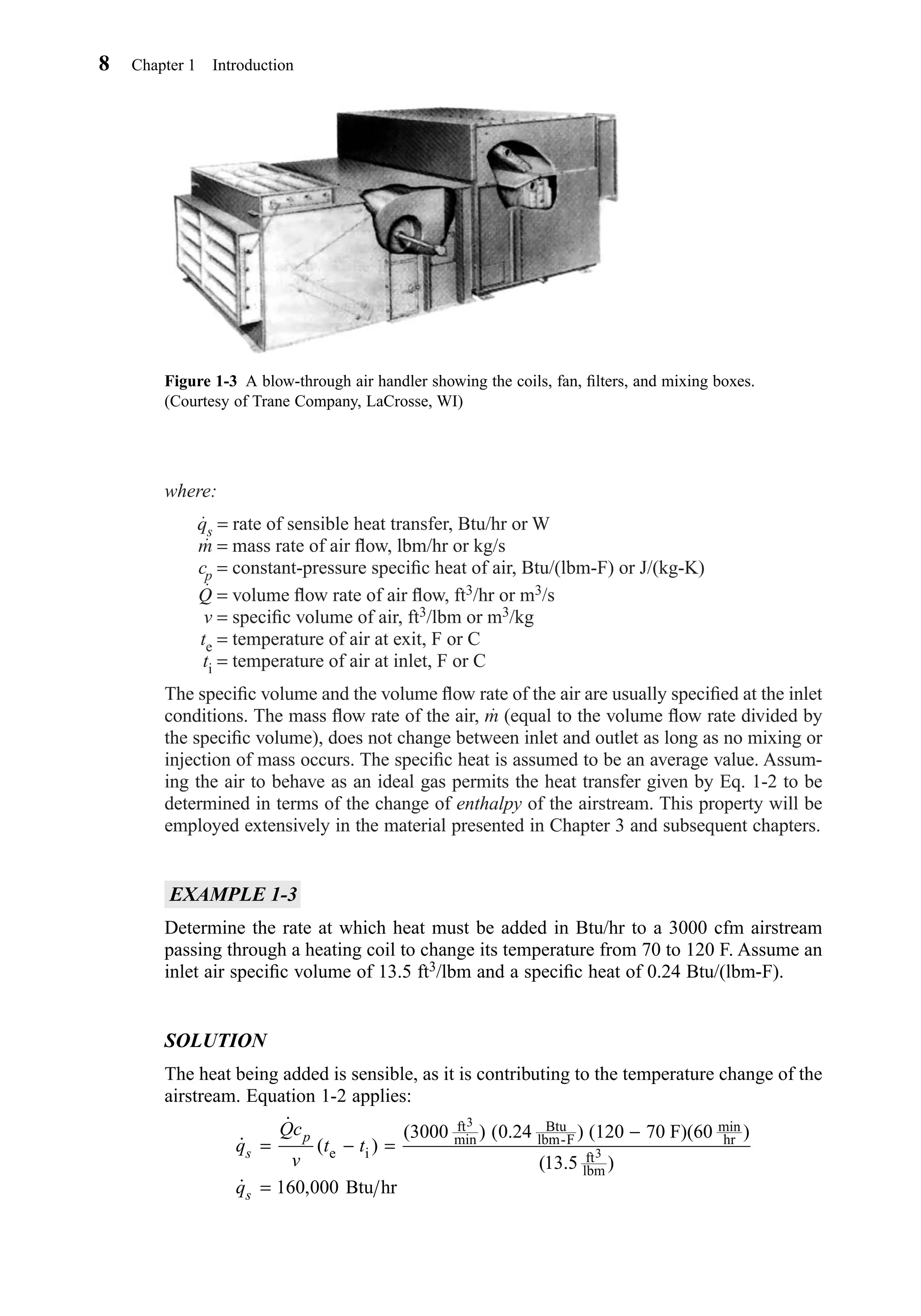 where:
qs = rate of sensible heat transfer, Btu/hr or W
m = mass rate of air ﬂow, lbm/hr or kg/s
cp = constant-pressure speciﬁc heat of air, Btu/(lbm-F) or J/(kg-K)
Q = volume ﬂow rate of air ﬂow, ft3/hr or m3/s
v = speciﬁc volume of air, ft3/lbm or m3/kg
te = temperature of air at exit, F or C
ti = temperature of air at inlet, F or C
The speciﬁc volume and the volume ﬂow rate of the air are usually speciﬁed at the inlet
conditions. The mass ﬂow rate of the air, m (equal to the volume ﬂow rate divided by
the speciﬁc volume), does not change between inlet and outlet as long as no mixing or
injection of mass occurs. The speciﬁc heat is assumed to be an average value. Assum-
ing the air to behave as an ideal gas permits the heat transfer given by Eq. 1-2 to be
determined in terms of the change of enthalpy of the airstream. This property will be
employed extensively in the material presented in Chapter 3 and subsequent chapters.
EXAMPLE 1-3
Determine the rate at which heat must be added in Btu/hr to a 3000 cfm airstream
passing through a heating coil to change its temperature from 70 to 120 F. Assume an
inlet air speciﬁc volume of 13.5 ft3/lbm and a speciﬁc heat of 0.24 Btu/(lbm-F).
SOLUTION
The heat being added is sensible, as it is contributing to the temperature change of the
airstream. Equation 1-2 applies:
˙
˙
( )
( ) ( . ) )
( . )
˙ ,
q
Qc
v
t t
q
s
p
s
= − =
−
=
e i
ft
min
Btu
lbm-F
min
hr
ft
lbm
3
3
(120 70 F)(60
Btu hr
3000 0 24
13 5
160 000
8 Chapter 1 Introduction
Figure 1-3 A blow-through air handler showing the coils, fan, ﬁlters, and mixing boxes.
(Courtesy of Trane Company, LaCrosse, WI)
Chapter01.qxd 6/15/04 2:32 PM Page 8
 