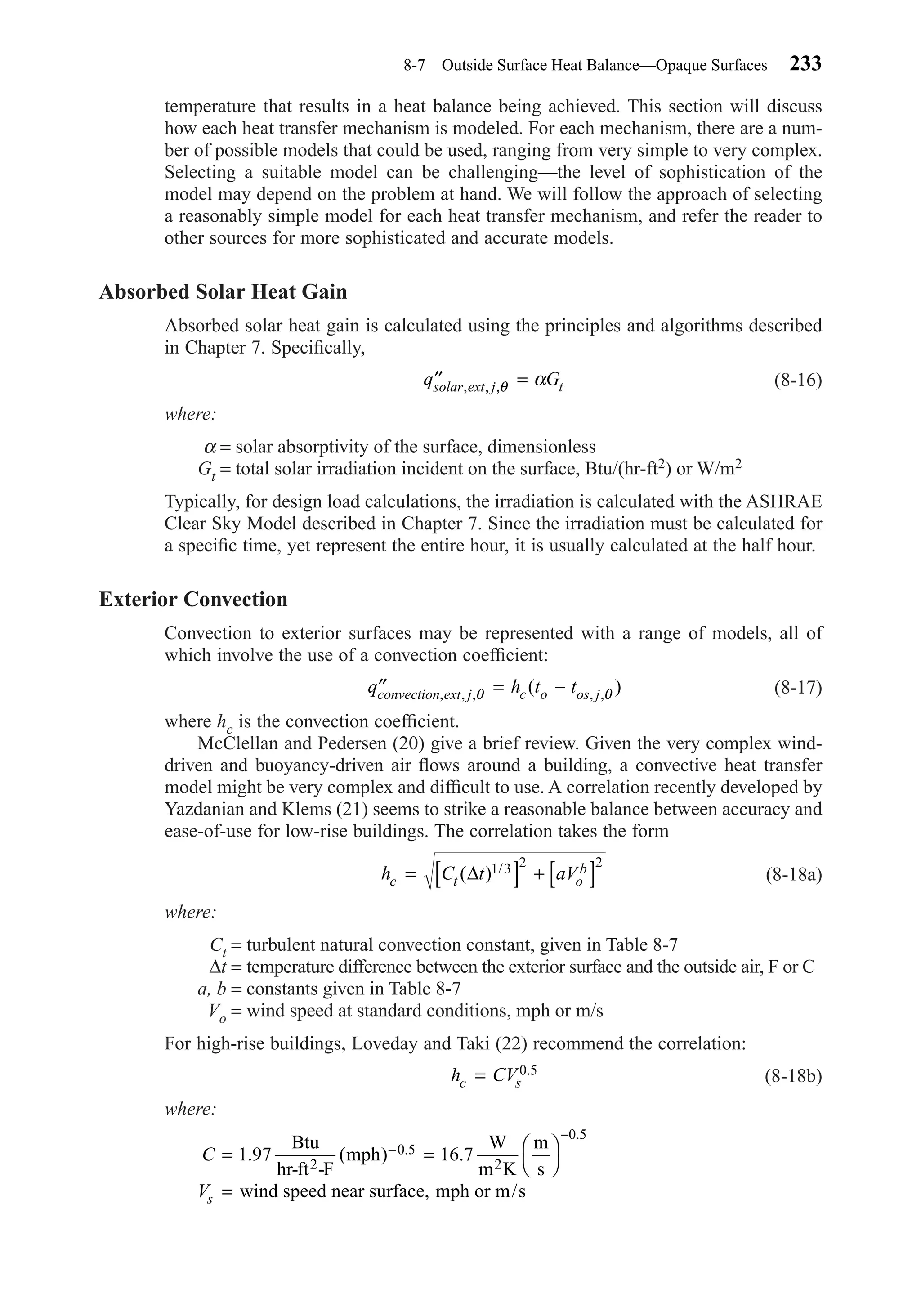 temperature that results in a heat balance being achieved. This section will discuss
how each heat transfer mechanism is modeled. For each mechanism, there are a num-
ber of possible models that could be used, ranging from very simple to very complex.
Selecting a suitable model can be challenging—the level of sophistication of the
model may depend on the problem at hand. We will follow the approach of selecting
a reasonably simple model for each heat transfer mechanism, and refer the reader to
other sources for more sophisticated and accurate models.
Absorbed Solar Heat Gain
Absorbed solar heat gain is calculated using the principles and algorithms described
in Chapter 7. Speciﬁcally,
(8-16)
where:
α = solar absorptivity of the surface, dimensionless
Gt = total solar irradiation incident on the surface, Btu/(hr-ft2) or W/m2
Typically, for design load calculations, the irradiation is calculated with the ASHRAE
Clear Sky Model described in Chapter 7. Since the irradiation must be calculated for
a speciﬁc time, yet represent the entire hour, it is usually calculated at the half hour.
Exterior Convection
Convection to exterior surfaces may be represented with a range of models, all of
which involve the use of a convection coefﬁcient:
(8-17)
where hc is the convection coefﬁcient.
McClellan and Pedersen (20) give a brief review. Given the very complex wind-
driven and buoyancy-driven air ﬂows around a building, a convective heat transfer
model might be very complex and difﬁcult to use. A correlation recently developed by
Yazdanian and Klems (21) seems to strike a reasonable balance between accuracy and
ease-of-use for low-rise buildings. The correlation takes the form
(8-18a)
where:
Ct = turbulent natural convection constant, given in Table 8-7
∆t = temperature difference between the exterior surface and the outside air, F or C
a, b = constants given in Table 8-7
Vo = wind speed at standard conditions, mph or m/s
For high-rise buildings, Loveday and Taki (22) recommend the correlation:
(8-18b)
where:
C
Vs
= = 



=
−
−
1 97 16 70 5
0 5
. ( ) ..
.
Btu
hr-ft -F
mph
W
m K
m
s
wind speed near surface, mph or m/s
2 2
h CVc s= 0 5.
h C t aVc t o
b= [ ] + [ ]( ) /∆ 1 3 2 2
′′ = −q h t tconvection ext j c o os j, , , , ,( )θ θ
′′ =q Gsolar ext j t, , ,θ α
8-7 Outside Surface Heat Balance—Opaque Surfaces 233
Chapter08.qxd 6/15/04 4:06 PM Page 233
 