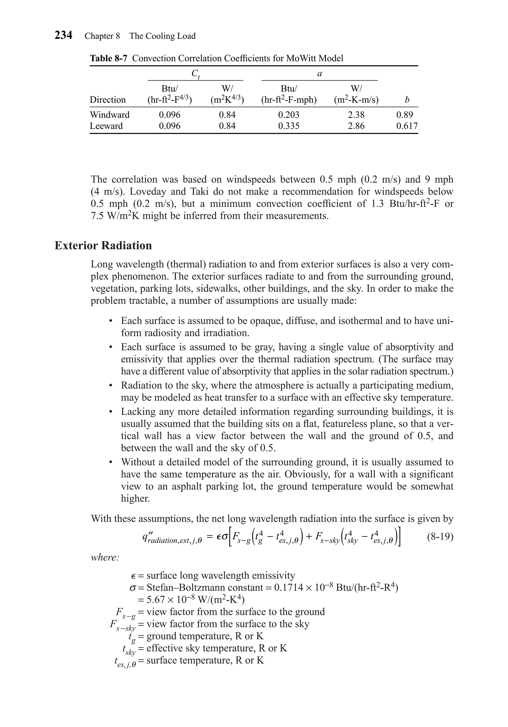 The correlation was based on windspeeds between 0.5 mph (0.2 m/s) and 9 mph
(4 m/s). Loveday and Taki do not make a recommendation for windspeeds below
0.5 mph (0.2 m/s), but a minimum convection coefﬁcient of 1.3 Btu/hr-ft2-F or
7.5 W/m2K might be inferred from their measurements.
Exterior Radiation
Long wavelength (thermal) radiation to and from exterior surfaces is also a very com-
plex phenomenon. The exterior surfaces radiate to and from the surrounding ground,
vegetation, parking lots, sidewalks, other buildings, and the sky. In order to make the
problem tractable, a number of assumptions are usually made:
• Each surface is assumed to be opaque, diffuse, and isothermal and to have uni-
form radiosity and irradiation.
• Each surface is assumed to be gray, having a single value of absorptivity and
emissivity that applies over the thermal radiation spectrum. (The surface may
have a different value of absorptivity that applies in the solar radiation spectrum.)
• Radiation to the sky, where the atmosphere is actually a participating medium,
may be modeled as heat transfer to a surface with an effective sky temperature.
• Lacking any more detailed information regarding surrounding buildings, it is
usually assumed that the building sits on a ﬂat, featureless plane, so that a ver-
tical wall has a view factor between the wall and the ground of 0.5, and
between the wall and the sky of 0.5.
• Without a detailed model of the surrounding ground, it is usually assumed to
have the same temperature as the air. Obviously, for a wall with a signiﬁcant
view to an asphalt parking lot, the ground temperature would be somewhat
higher.
With these assumptions, the net long wavelength radiation into the surface is given by
(8-19)
where:
⑀ = surface long wavelength emissivity
σ = Stefan–Boltzmann constant = 0.1714 × 10−8 Btu/(hr-ft2-R4)
= 5.67 × 10−8 W/(m2-K4)
Fs−g = view factor from the surface to the ground
Fs−sky = view factor from the surface to the sky
tg = ground temperature, R or K
tsky = effective sky temperature, R or K
tes, j,θ = surface temperature, R or K
′′ = −( )+ −( )[ ]− −q F t t F t tradiation ext j s g g es j s sky sky es j, , , , , , ,θ θ θσ⑀ 4 4 4 4
234 Chapter 8 The Cooling Load
Table 8-7 Convection Correlation Coefﬁcients for MoWitt Model
Btu/ W/ Btu/ W/
Direction (hr-ft2-F4/3) (m2K4/3) (hr-ft2-F-mph) (m2-K-m/s) b
Windward 0.096 0.84 0.203 2.38 0.890
Leeward 0.096 0.84 0.335 2.86 0.617
Ct a
Chapter08.qxd 6/15/04 4:06 PM Page 234
 