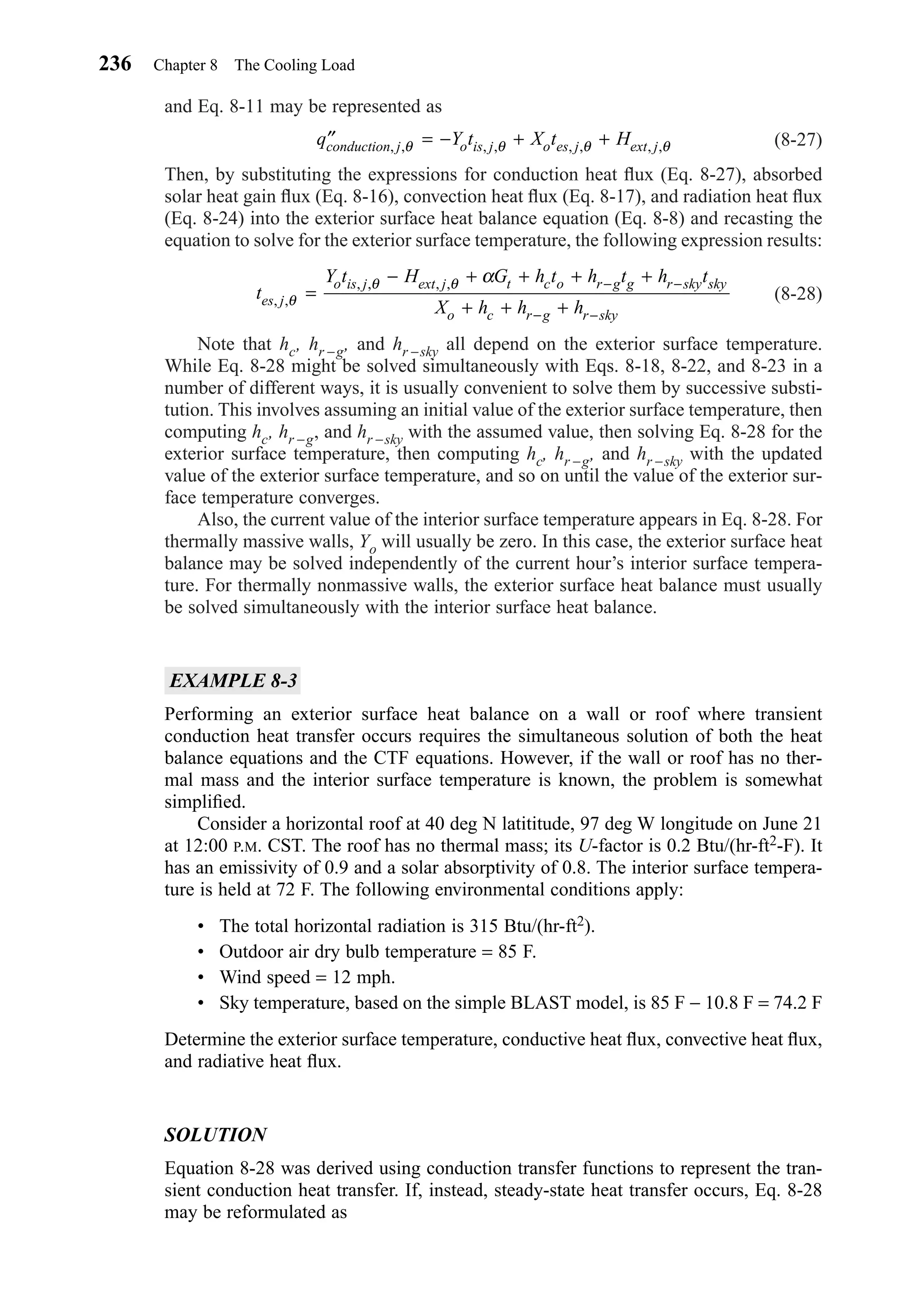 and Eq. 8-11 may be represented as
(8-27)
Then, by substituting the expressions for conduction heat ﬂux (Eq. 8-27), absorbed
solar heat gain ﬂux (Eq. 8-16), convection heat ﬂux (Eq. 8-17), and radiation heat ﬂux
(Eq. 8-24) into the exterior surface heat balance equation (Eq. 8-8) and recasting the
equation to solve for the exterior surface temperature, the following expression results:
(8-28)
Note that hc, hr −g, and hr −sky all depend on the exterior surface temperature.
While Eq. 8-28 might be solved simultaneously with Eqs. 8-18, 8-22, and 8-23 in a
number of different ways, it is usually convenient to solve them by successive substi-
tution. This involves assuming an initial value of the exterior surface temperature, then
computing hc, hr −g, and hr −sky with the assumed value, then solving Eq. 8-28 for the
exterior surface temperature, then computing hc, hr −g, and hr −sky with the updated
value of the exterior surface temperature, and so on until the value of the exterior sur-
face temperature converges.
Also, the current value of the interior surface temperature appears in Eq. 8-28. For
thermally massive walls, Yo will usually be zero. In this case, the exterior surface heat
balance may be solved independently of the current hour’s interior surface tempera-
ture. For thermally nonmassive walls, the exterior surface heat balance must usually
be solved simultaneously with the interior surface heat balance.
EXAMPLE 8-3
Performing an exterior surface heat balance on a wall or roof where transient
conduction heat transfer occurs requires the simultaneous solution of both the heat
balance equations and the CTF equations. However, if the wall or roof has no ther-
mal mass and the interior surface temperature is known, the problem is somewhat
simpliﬁed.
Consider a horizontal roof at 40 deg N latititude, 97 deg W longitude on June 21
at 12:00 P.M. CST. The roof has no thermal mass; its U-factor is 0.2 Btu/(hr-ft2-F). It
has an emissivity of 0.9 and a solar absorptivity of 0.8. The interior surface tempera-
ture is held at 72 F. The following environmental conditions apply:
• The total horizontal radiation is 315 Btu/(hr-ft2).
• Outdoor air dry bulb temperature = 85 F.
• Wind speed = 12 mph.
• Sky temperature, based on the simple BLAST model, is 85 F − 10.8 F = 74.2 F
Determine the exterior surface temperature, conductive heat ﬂux, convective heat ﬂux,
and radiative heat ﬂux.
SOLUTION
Equation 8-28 was derived using conduction transfer functions to represent the tran-
sient conduction heat transfer. If, instead, steady-state heat transfer occurs, Eq. 8-28
may be reformulated as
t
Y t H G h t h t h t
X h h hes j
o is j ext j t c o r g g r sky sky
o c r g r sky
, ,
, , , ,
θ
θ θ α
=
− + + + +
+ + +
− −
− −
′′ = − + +q Y t X t Hconduction j o is j o es j ext j, , , , , , , ,θ θ θ θ
236 Chapter 8 The Cooling Load
Chapter08.qxd 6/15/04 4:06 PM Page 236
 