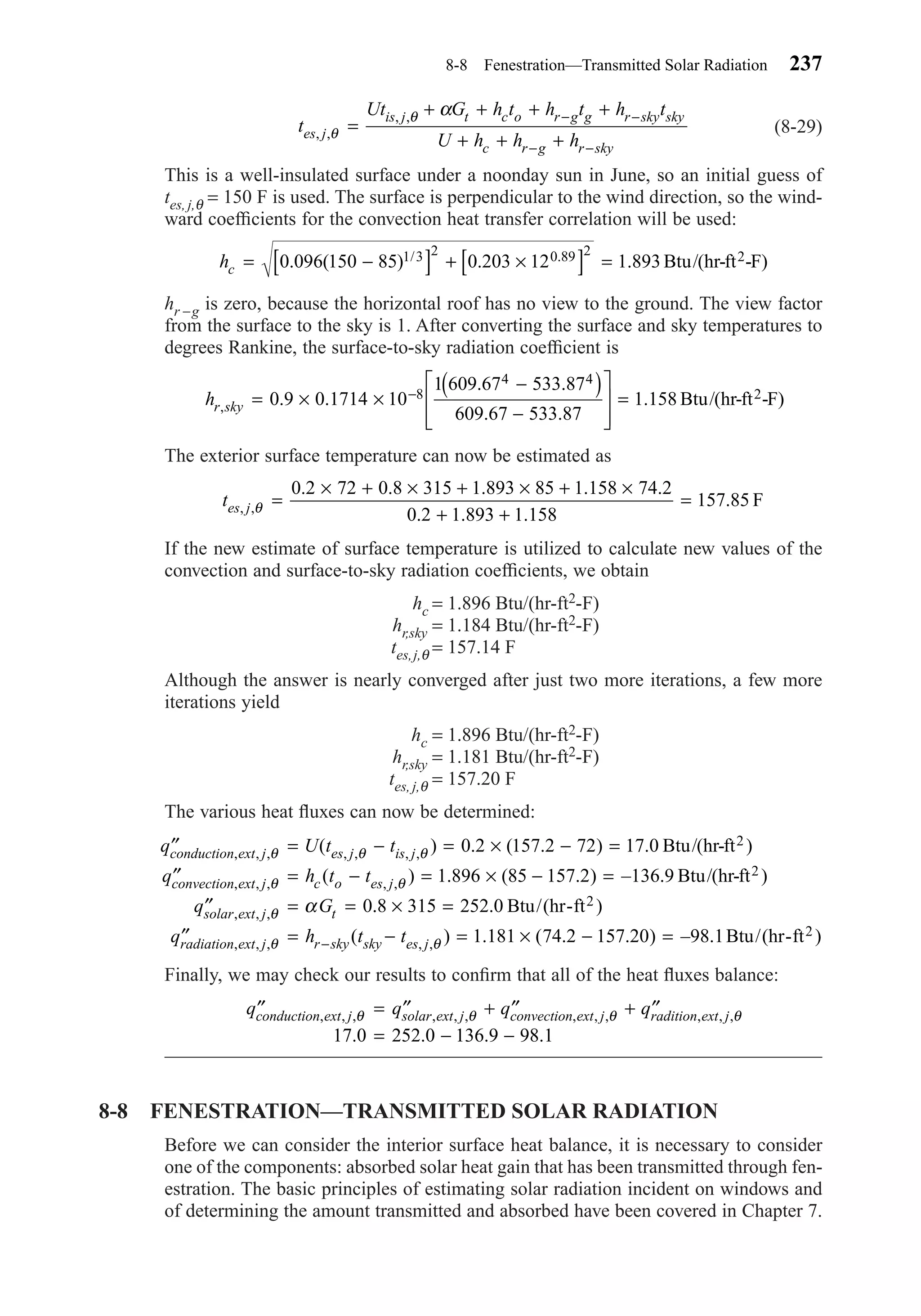 (8-29)
This is a well-insulated surface under a noonday sun in June, so an initial guess of
tes, j,θ = 150 F is used. The surface is perpendicular to the wind direction, so the wind-
ward coefﬁcients for the convection heat transfer correlation will be used:
hr −g is zero, because the horizontal roof has no view to the ground. The view factor
from the surface to the sky is 1. After converting the surface and sky temperatures to
degrees Rankine, the surface-to-sky radiation coefﬁcient is
The exterior surface temperature can now be estimated as
If the new estimate of surface temperature is utilized to calculate new values of the
convection and surface-to-sky radiation coefﬁcients, we obtain
hc = 1.896 Btu/(hr-ft2-F)
hr,sky = 1.184 Btu/(hr-ft2-F)
tes,j,θ = 157.14 F
Although the answer is nearly converged after just two more iterations, a few more
iterations yield
hc = 1.896 Btu/(hr-ft2-F)
hr,sky = 1.181 Btu/(hr-ft2-F)
tes, j,θ = 157.20 F
The various heat ﬂuxes can now be determined:
Finally, we may check our results to conﬁrm that all of the heat ﬂuxes balance:
8-8 FENESTRATION—TRANSMITTED SOLAR RADIATION
Before we can consider the interior surface heat balance, it is necessary to consider
one of the components: absorbed solar heat gain that has been transmitted through fen-
estration. The basic principles of estimating solar radiation incident on windows and
of determining the amount transmitted and absorbed have been covered in Chapter 7.
′′ = ′′ + ′′ + ′′
= − −
q q q qconduction ext j solar ext j convection ext j radition ext j, , , , , , , , , , , ,
. . . .
θ θ θ θ
17 0 252 0 136 9 98 1
′′ = − = × − =
′′ = − = × − =
′′ = =
q U t t
q h t t
q G
conduction ext j es j is j
convection ext j c o es j
solar ext j t
, , , , , , ,
, , , , ,
, , ,
( ) . ( . ) . )
( ) . ( . ) – . )
θ θ θ
θ θ
θ α
0 2 157 2 72 17 0
1 896 85 157 2 136 9
0
Btu/(hr-ft
Btu/(hr-ft
2
2
.. .
( ) . ( . . ) – ., , , , ,
8 315 252 0
1 181 74 2 157 20 98 1
× =
′′ = − = × − =−
Btu/(hr-ft )
Btu/(hr-ft )
2
2q h t tradiation ext j r sky sky es jθ θ
tes j, ,
. . . . .
. . .
.θ =
× + × + × + ×
+ +
=
0 2 72 0 8 315 1 893 85 1 158 74 2
0 2 1 893 1 158
157 85 F
hr sky, . .
. .
. .
.= × ×
−( )
−








=−0 9 0 1714 10
1 609 67 533 87
609 67 533 87
1 1588
4 4
Btu/(hr-ft -F)2
hc = −[ ] + ×[ ] =0 096 150 85 0 203 12 1 8931 3 2 0 89 2
. ( ) . ./ . Btu/(hr-ft -F)2
t
Ut G h t h t h t
U h h hes j
is j t c o r g g r sky sky
c r g r sky
, ,
, ,
θ
θ α
=
+ + + +
+ + +
− −
− −
8-8 Fenestration—Transmitted Solar Radiation 237
Chapter08.qxd 6/15/04 4:06 PM Page 237
 