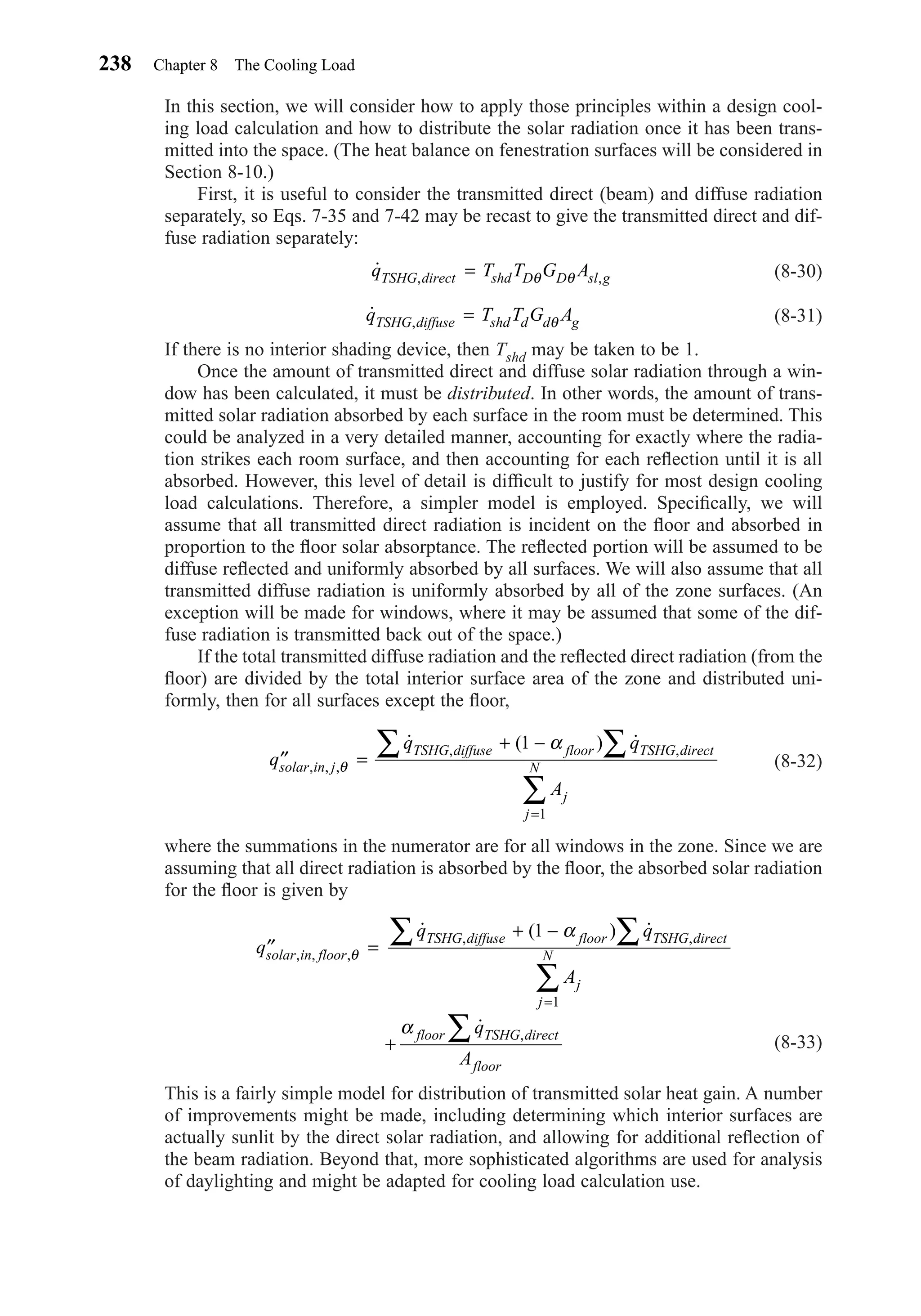 In this section, we will consider how to apply those principles within a design cool-
ing load calculation and how to distribute the solar radiation once it has been trans-
mitted into the space. (The heat balance on fenestration surfaces will be considered in
Section 8-10.)
First, it is useful to consider the transmitted direct (beam) and diffuse radiation
separately, so Eqs. 7-35 and 7-42 may be recast to give the transmitted direct and dif-
fuse radiation separately:
(8-30)
(8-31)
If there is no interior shading device, then Tshd may be taken to be 1.
Once the amount of transmitted direct and diffuse solar radiation through a win-
dow has been calculated, it must be distributed. In other words, the amount of trans-
mitted solar radiation absorbed by each surface in the room must be determined. This
could be analyzed in a very detailed manner, accounting for exactly where the radia-
tion strikes each room surface, and then accounting for each reﬂection until it is all
absorbed. However, this level of detail is difﬁcult to justify for most design cooling
load calculations. Therefore, a simpler model is employed. Speciﬁcally, we will
assume that all transmitted direct radiation is incident on the ﬂoor and absorbed in
proportion to the ﬂoor solar absorptance. The reﬂected portion will be assumed to be
diffuse reﬂected and uniformly absorbed by all surfaces. We will also assume that all
transmitted diffuse radiation is uniformly absorbed by all of the zone surfaces. (An
exception will be made for windows, where it may be assumed that some of the dif-
fuse radiation is transmitted back out of the space.)
If the total transmitted diffuse radiation and the reﬂected direct radiation (from the
ﬂoor) are divided by the total interior surface area of the zone and distributed uni-
formly, then for all surfaces except the ﬂoor,
(8-32)
where the summations in the numerator are for all windows in the zone. Since we are
assuming that all direct radiation is absorbed by the ﬂoor, the absorbed solar radiation
for the ﬂoor is given by
(8-33)
This is a fairly simple model for distribution of transmitted solar heat gain. A number
of improvements might be made, including determining which interior surfaces are
actually sunlit by the direct solar radiation, and allowing for additional reﬂection of
the beam radiation. Beyond that, more sophisticated algorithms are used for analysis
of daylighting and might be adapted for cooling load calculation use.
′′ =
+ −
+
∑∑
∑
∑
=
q
q q
A
q
A
solar in floor
TSHG diffuse floor TSHG direct
j
j
N
floor TSHG direct
floor
, , ,
, ,
,
˙ ( ) ˙
˙
θ
α
α
1
1
′′ =
+ − ∑∑
∑
=
q
q q
A
solar in j
TSHG diffuse floor TSHG direct
j
j
N, , ,
, ,
˙ ( ) ˙
θ
α1
1
˙ ,q T T G ATSHG diffuse shd d d g= θ
˙ , ,q T T G ATSHG direct shd D D sl g= θ θ
238 Chapter 8 The Cooling Load
Chapter08.qxd 6/15/04 4:06 PM Page 238
 