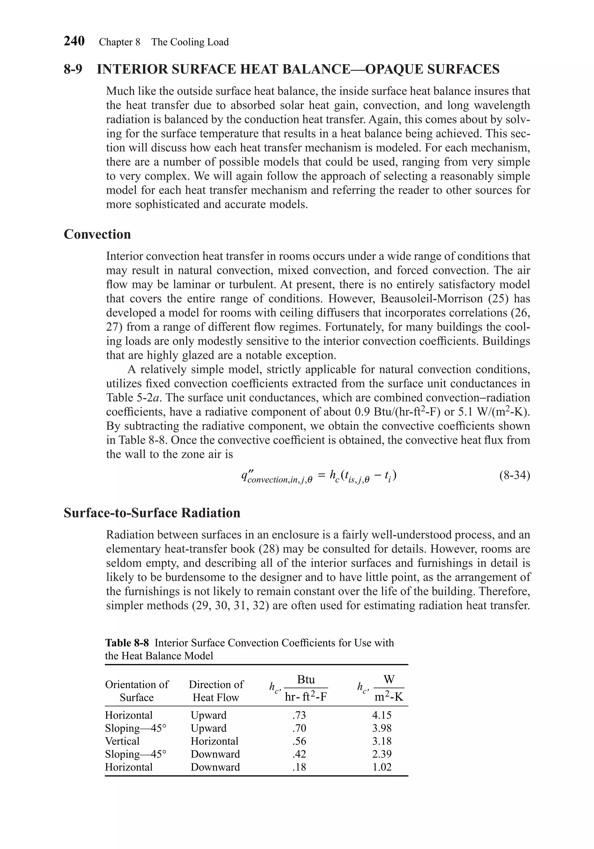 8-9 INTERIOR SURFACE HEAT BALANCE—OPAQUE SURFACES
Much like the outside surface heat balance, the inside surface heat balance insures that
the heat transfer due to absorbed solar heat gain, convection, and long wavelength
radiation is balanced by the conduction heat transfer. Again, this comes about by solv-
ing for the surface temperature that results in a heat balance being achieved. This sec-
tion will discuss how each heat transfer mechanism is modeled. For each mechanism,
there are a number of possible models that could be used, ranging from very simple
to very complex. We will again follow the approach of selecting a reasonably simple
model for each heat transfer mechanism and referring the reader to other sources for
more sophisticated and accurate models.
Convection
Interior convection heat transfer in rooms occurs under a wide range of conditions that
may result in natural convection, mixed convection, and forced convection. The air
ﬂow may be laminar or turbulent. At present, there is no entirely satisfactory model
that covers the entire range of conditions. However, Beausoleil-Morrison (25) has
developed a model for rooms with ceiling diffusers that incorporates correlations (26,
27) from a range of different ﬂow regimes. Fortunately, for many buildings the cool-
ing loads are only modestly sensitive to the interior convection coefﬁcients. Buildings
that are highly glazed are a notable exception.
A relatively simple model, strictly applicable for natural convection conditions,
utilizes ﬁxed convection coefﬁcients extracted from the surface unit conductances in
Table 5-2a. The surface unit conductances, which are combined convection−radiation
coefﬁcients, have a radiative component of about 0.9 Btu/(hr-ft2-F) or 5.1 W/(m2-K).
By subtracting the radiative component, we obtain the convective coefﬁcients shown
in Table 8-8. Once the convective coefﬁcient is obtained, the convective heat ﬂux from
the wall to the zone air is
(8-34)
Surface-to-Surface Radiation
Radiation between surfaces in an enclosure is a fairly well-understood process, and an
elementary heat-transfer book (28) may be consulted for details. However, rooms are
seldom empty, and describing all of the interior surfaces and furnishings in detail is
likely to be burdensome to the designer and to have little point, as the arrangement of
the furnishings is not likely to remain constant over the life of the building. Therefore,
simpler methods (29, 30, 31, 32) are often used for estimating radiation heat transfer.
′′ = −q h t tconvection in j c is j i, , , , ,( )θ θ
240 Chapter 8 The Cooling Load
Table 8-8 Interior Surface Convection Coefﬁcients for Use with
the Heat Balance Model
Orientation of Direction of
Surface Heat Flow
hc, hc,
Horizontal Upward .73 4.15
Sloping—45° Upward .70 3.98
Vertical Horizontal .56 3.18
Sloping—45° Downward .42 2.39
Horizontal Downward .18 1.02
W
m -K2
Btu
hr- ft -F2
Chapter08.qxd 6/15/04 4:06 PM Page 240
 