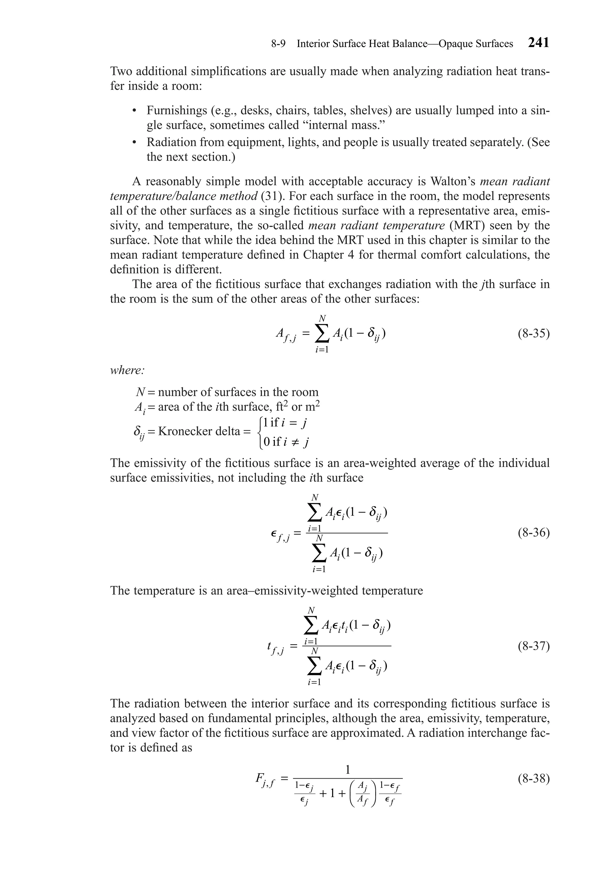 Two additional simpliﬁcations are usually made when analyzing radiation heat trans-
fer inside a room:
• Furnishings (e.g., desks, chairs, tables, shelves) are usually lumped into a sin-
gle surface, sometimes called “internal mass.”
• Radiation from equipment, lights, and people is usually treated separately. (See
the next section.)
A reasonably simple model with acceptable accuracy is Walton’s mean radiant
temperature/balance method (31). For each surface in the room, the model represents
all of the other surfaces as a single ﬁctitious surface with a representative area, emis-
sivity, and temperature, the so-called mean radiant temperature (MRT) seen by the
surface. Note that while the idea behind the MRT used in this chapter is similar to the
mean radiant temperature deﬁned in Chapter 4 for thermal comfort calculations, the
deﬁnition is different.
The area of the ﬁctitious surface that exchanges radiation with the jth surface in
the room is the sum of the other areas of the other surfaces:
(8-35)
where:
N = number of surfaces in the room
Ai = area of the ith surface, ft2 or m2
δij = Kronecker delta =
The emissivity of the ﬁctitious surface is an area-weighted average of the individual
surface emissivities, not including the ith surface
(8-36)
The temperature is an area–emissivity-weighted temperature
(8-37)
The radiation between the interior surface and its corresponding ﬁctitious surface is
analyzed based on fundamental principles, although the area, emissivity, temperature,
and view factor of the ﬁctitious surface are approximated. A radiation interchange fac-
tor is deﬁned as
(8-38)Fj f A
A
j
j
j
f
f
f
, =
+ + 



− −
1
1
1 1⑀
⑀
⑀
⑀
t
A t
A
f j
i i i ij
i
N
i i ij
i
N,
( )
( )
=
−
−
=
=
∑
∑
⑀
⑀
1
1
δ
δ
1
1
⑀
⑀
f j
i i ij
i
N
i ij
i
N
A
A
,
( )
( )
=
−
−
=
=
∑
∑
1
1
1
1
δ
δ
1
0
if
if
i j
i j
=
≠



A Af j i ij
i
N
, ( )= −
=
∑ 1
1
δ
8-9 Interior Surface Heat Balance—Opaque Surfaces 241
Chapter08.qxd 6/15/04 4:06 PM Page 241
 
