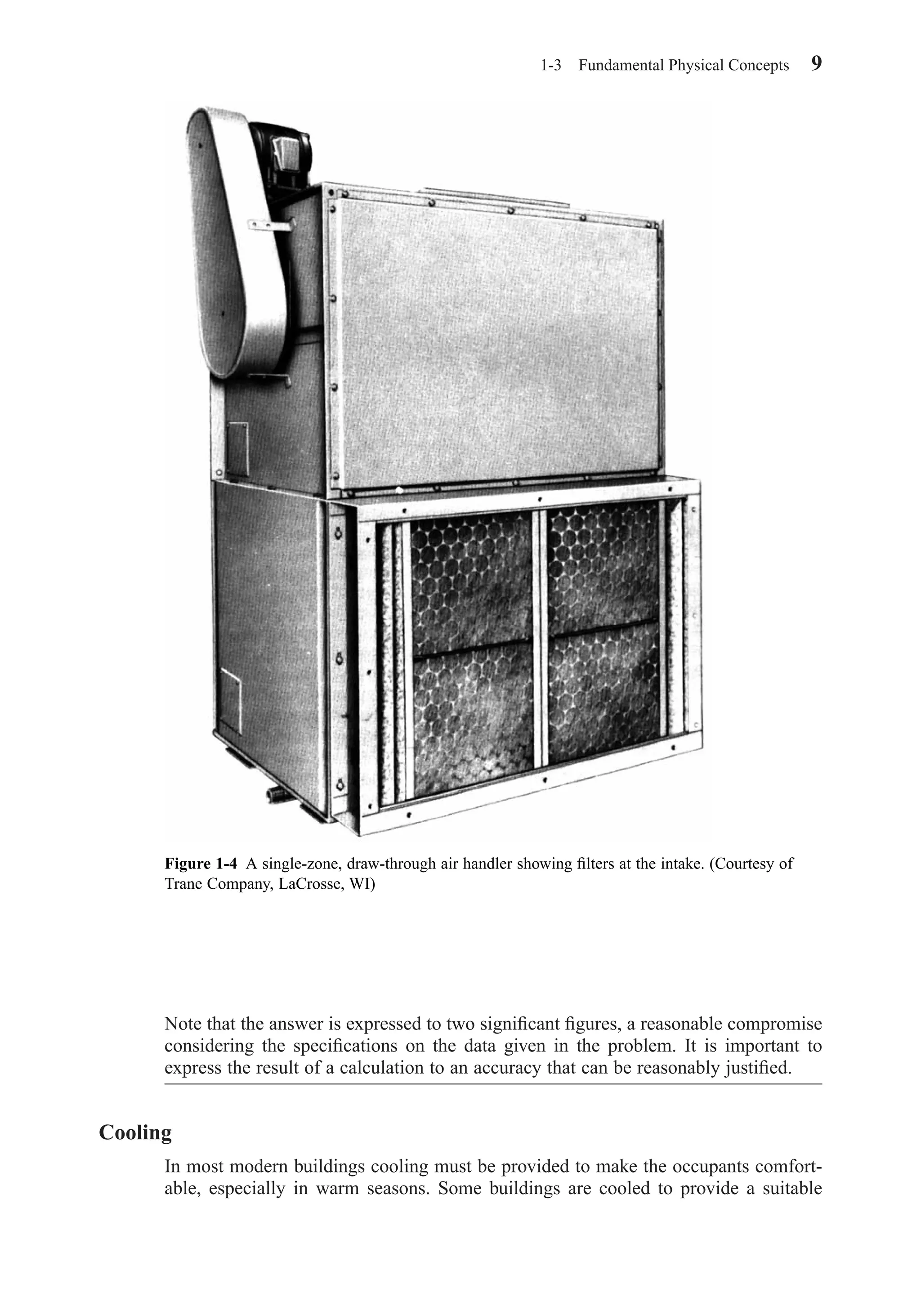 Note that the answer is expressed to two signiﬁcant ﬁgures, a reasonable compromise
considering the speciﬁcations on the data given in the problem. It is important to
express the result of a calculation to an accuracy that can be reasonably justiﬁed.
Cooling
In most modern buildings cooling must be provided to make the occupants comfort-
able, especially in warm seasons. Some buildings are cooled to provide a suitable
1-3 Fundamental Physical Concepts 9
Figure 1-4 A single-zone, draw-through air handler showing ﬁlters at the intake. (Courtesy of
Trane Company, LaCrosse, WI)
Chapter01.qxd 6/15/04 2:32 PM Page 9
 
