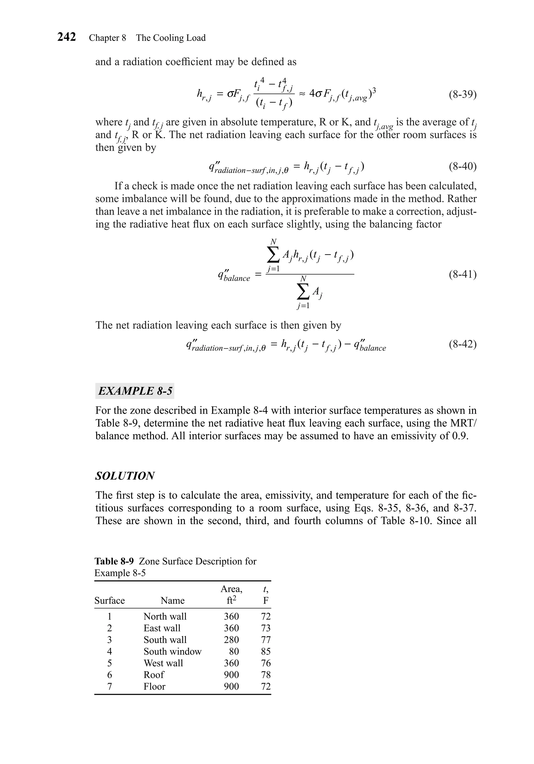 and a radiation coefﬁcient may be deﬁned as
(8-39)
where tj and tf, j are given in absolute temperature, R or K, and tj,avg is the average of tj
and tf, j, R or K. The net radiation leaving each surface for the other room surfaces is
then given by
(8-40)
If a check is made once the net radiation leaving each surface has been calculated,
some imbalance will be found, due to the approximations made in the method. Rather
than leave a net imbalance in the radiation, it is preferable to make a correction, adjust-
ing the radiative heat ﬂux on each surface slightly, using the balancing factor
(8-41)
The net radiation leaving each surface is then given by
(8-42)
EXAMPLE 8-5
For the zone described in Example 8-4 with interior surface temperatures as shown in
Table 8-9, determine the net radiative heat ﬂux leaving each surface, using the MRT/
balance method. All interior surfaces may be assumed to have an emissivity of 0.9.
SOLUTION
The ﬁrst step is to calculate the area, emissivity, and temperature for each of the ﬁc-
titious surfaces corresponding to a room surface, using Eqs. 8-35, 8-36, and 8-37.
These are shown in the second, third, and fourth columns of Table 8-10. Since all
′′ = − − ′′−q h t t qradiation surf in j r j j f j balance, , , , ,( )θ
′′ =
−
=
=
∑
∑
q
A h t t
A
balance
j r j j f j
j
N
j
j
N
, ,( )
1
1
′′ = −−q h t tradiation surf in j r j j f j, , , , ,( )θ
h F
t t
t t
F tr j j f
i f j
i f
j f j avg, ,
,
, ,
( )
( )=
−
−
≈σ
4 4
34σ
242 Chapter 8 The Cooling Load
Table 8-9 Zone Surface Description for
Example 8-5
Area, t,
Surface Name ft2 F
1 North wall 360 72
2 East wall 360 73
3 South wall 280 77
4 South window 80 85
5 West wall 360 76
6 Roof 900 78
7 Floor 900 72
Chapter08.qxd 6/15/04 4:06 PM Page 242
 