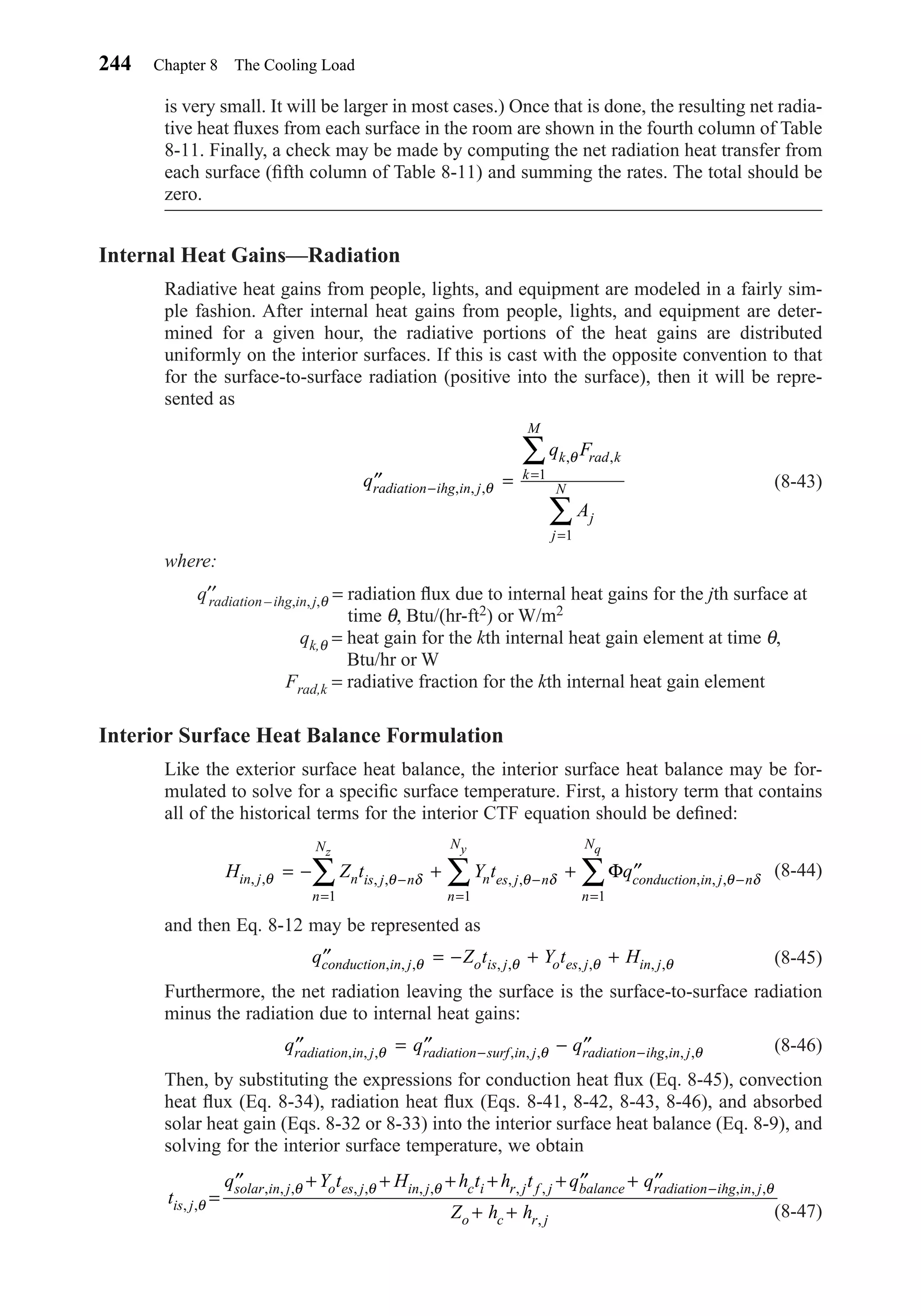 is very small. It will be larger in most cases.) Once that is done, the resulting net radia-
tive heat ﬂuxes from each surface in the room are shown in the fourth column of Table
8-11. Finally, a check may be made by computing the net radiation heat transfer from
each surface (ﬁfth column of Table 8-11) and summing the rates. The total should be
zero.
Internal Heat Gains—Radiation
Radiative heat gains from people, lights, and equipment are modeled in a fairly sim-
ple fashion. After internal heat gains from people, lights, and equipment are deter-
mined for a given hour, the radiative portions of the heat gains are distributed
uniformly on the interior surfaces. If this is cast with the opposite convention to that
for the surface-to-surface radiation (positive into the surface), then it will be repre-
sented as
(8-43)
where:
q′′radiation – ihg,in, j,θ = radiation ﬂux due to internal heat gains for the jth surface at
time θ, Btu/(hr-ft2) or W/m2
qk,θ = heat gain for the kth internal heat gain element at time θ,
Btu/hr or W
Frad,k = radiative fraction for the kth internal heat gain element
Interior Surface Heat Balance Formulation
Like the exterior surface heat balance, the interior surface heat balance may be for-
mulated to solve for a speciﬁc surface temperature. First, a history term that contains
all of the historical terms for the interior CTF equation should be deﬁned:
(8-44)
and then Eq. 8-12 may be represented as
(8-45)
Furthermore, the net radiation leaving the surface is the surface-to-surface radiation
minus the radiation due to internal heat gains:
(8-46)
Then, by substituting the expressions for conduction heat ﬂux (Eq. 8-45), convection
heat ﬂux (Eq. 8-34), radiation heat ﬂux (Eqs. 8-41, 8-42, 8-43, 8-46), and absorbed
solar heat gain (Eqs. 8-32 or 8-33) into the interior surface heat balance (Eq. 8-9), and
solving for the interior surface temperature, we obtain
(8-47)
t
q Y t H h t h t q q
Z h his j
solar in j o es j in j c i r j f j balance radiation ihg in j
o c r j
, ,
, , , , , , , , , , , ,
,
θ
θ θ θ θ
=
′′ + + + + + ′′ + ′′
+ +
−
′′ = ′′ − ′′− −q q qradiation in j radiation surf in j radiation ihg in j, , , , , , , , ,θ θ θ
′′ = − + +q Z t Y t Hconduction in j o is j o es j in j, , , , , , , , ,θ θ θ θ
H Z t Y t qin j n is j n
n
N
n es j n
n
N
conduction in j n
n
N
z y q
, , , , , , , , ,θ θ δ θ δ θ δ= − + + ′′−
=
−
=
−
=
∑ ∑ ∑
1 1 1
Φ
′′ =−
=
=
∑
∑
q
q F
A
radiation ihg in j
k rad k
k
M
j
j
N, , ,
, ,
θ
θ
1
1
244 Chapter 8 The Cooling Load
Chapter08.qxd 6/15/04 4:06 PM Page 244
 