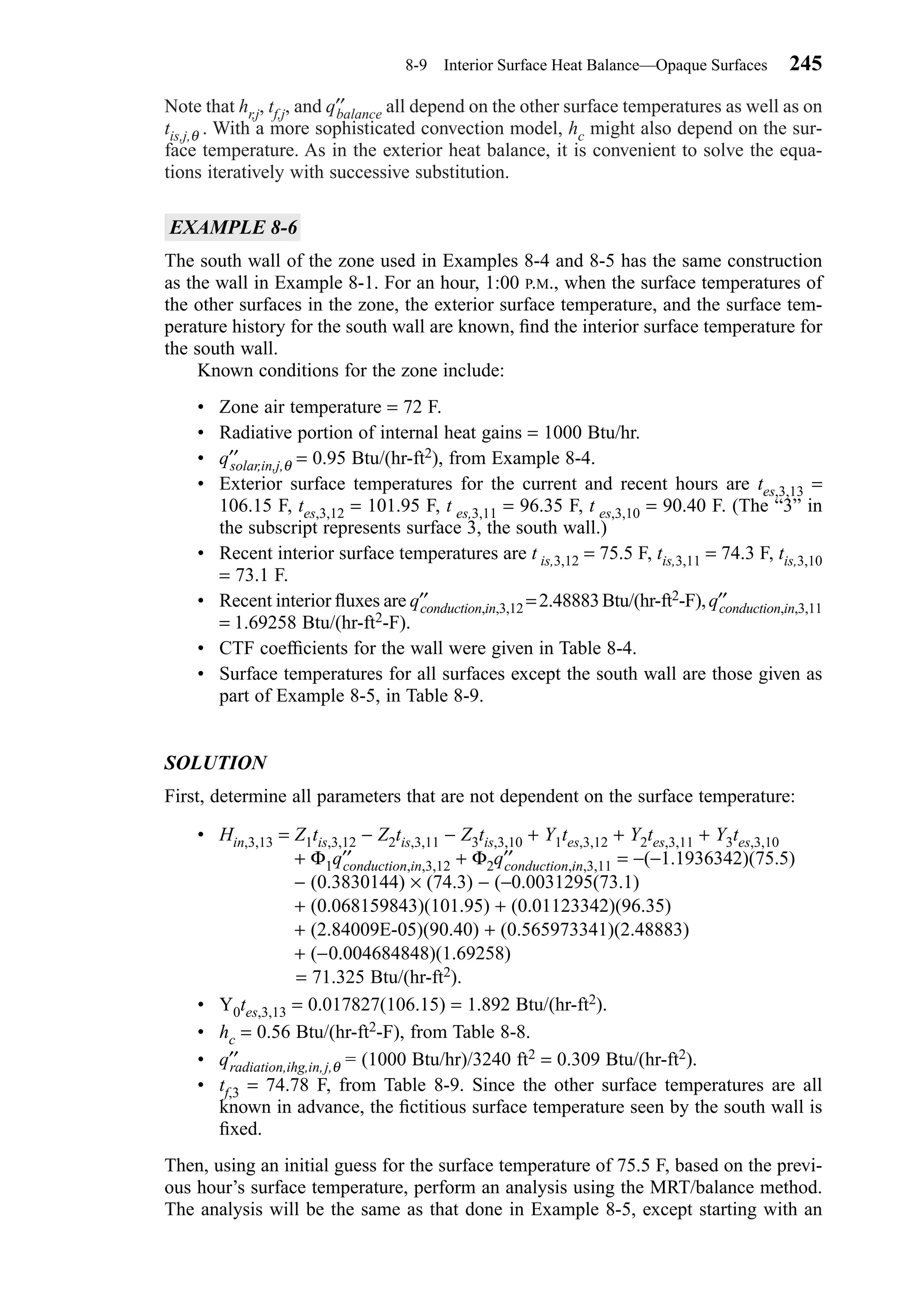 Note that hr,j, tf,j, and q′′balance all depend on the other surface temperatures as well as on
tis,j,θ . With a more sophisticated convection model, hc might also depend on the sur-
face temperature. As in the exterior heat balance, it is convenient to solve the equa-
tions iteratively with successive substitution.
EXAMPLE 8-6
The south wall of the zone used in Examples 8-4 and 8-5 has the same construction
as the wall in Example 8-1. For an hour, 1:00 P.M., when the surface temperatures of
the other surfaces in the zone, the exterior surface temperature, and the surface tem-
perature history for the south wall are known, ﬁnd the interior surface temperature for
the south wall.
Known conditions for the zone include:
• Zone air temperature = 72 F.
• Radiative portion of internal heat gains = 1000 Btu/hr.
• q′′solar,in,j,θ = 0.95 Btu/(hr-ft2), from Example 8-4.
• Exterior surface temperatures for the current and recent hours are tes,3,13 =
106.15 F, tes,3,12 = 101.95 F, t es,3,11 = 96.35 F, t es,3,10 = 90.40 F. (The “3” in
the subscript represents surface 3, the south wall.)
• Recent interior surface temperatures are t is,3,12 = 75.5 F, tis,3,11 = 74.3 F, tis,3,10
= 73.1 F.
• Recent interior ﬂuxes are q′′conduction,in,3,12 =2.48883Btu/(hr-ft2-F),q′′conduction,in,3,11
= 1.69258 Btu/(hr-ft2-F).
• CTF coefﬁcients for the wall were given in Table 8-4.
• Surface temperatures for all surfaces except the south wall are those given as
part of Example 8-5, in Table 8-9.
SOLUTION
First, determine all parameters that are not dependent on the surface temperature:
• Hin,3,13 = Z1tis,3,12 − Z2tis,3,11 − Z3tis,3,10 + Y1tes,3,12 + Y2tes,3,11 + Y3tes,3,10
+ Φ1q′′conduction,in,3,12 + Φ2q′′conduction,in,3,11 = −(−1.1936342)(75.5)
− (0.3830144) × (74.3) − (−0.0031295(73.1)
+ (0.068159843)(101.95) + (0.01123342)(96.35)
+ (2.84009E-05)(90.40) + (0.565973341)(2.48883)
+ (−0.004684848)(1.69258)
= 71.325 Btu/(hr-ft2).
• Y0tes,3,13 = 0.017827(106.15) = 1.892 Btu/(hr-ft2).
• hc = 0.56 Btu/(hr-ft2-F), from Table 8-8.
• q′′radiation,ihg,in,j,θ = (1000 Btu/hr)/3240 ft2 = 0.309 Btu/(hr-ft2).
• tf,3 = 74.78 F, from Table 8-9. Since the other surface temperatures are all
known in advance, the ﬁctitious surface temperature seen by the south wall is
ﬁxed.
Then, using an initial guess for the surface temperature of 75.5 F, based on the previ-
ous hour’s surface temperature, perform an analysis using the MRT/balance method.
The analysis will be the same as that done in Example 8-5, except starting with an
8-9 Interior Surface Heat Balance—Opaque Surfaces 245
Chapter08.qxd 6/15/04 4:06 PM Page 245
 
