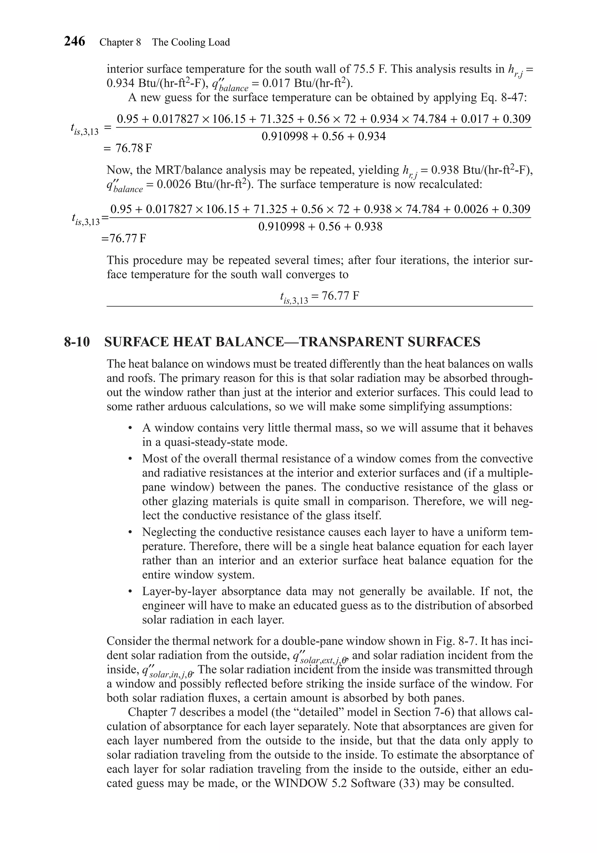 interior surface temperature for the south wall of 75.5 F. This analysis results in hr,j =
0.934 Btu/(hr-ft2-F), q′′balance = 0.017 Btu/(hr-ft2).
A new guess for the surface temperature can be obtained by applying Eq. 8-47:
Now, the MRT/balance analysis may be repeated, yielding hr, j = 0.938 Btu/(hr-ft2-F),
q′′balance = 0.0026 Btu/(hr-ft2). The surface temperature is now recalculated:
This procedure may be repeated several times; after four iterations, the interior sur-
face temperature for the south wall converges to
tis,3,13 = 76.77 F
8-10 SURFACE HEAT BALANCE—TRANSPARENT SURFACES
The heat balance on windows must be treated differently than the heat balances on walls
and roofs. The primary reason for this is that solar radiation may be absorbed through-
out the window rather than just at the interior and exterior surfaces. This could lead to
some rather arduous calculations, so we will make some simplifying assumptions:
• A window contains very little thermal mass, so we will assume that it behaves
in a quasi-steady-state mode.
• Most of the overall thermal resistance of a window comes from the convective
and radiative resistances at the interior and exterior surfaces and (if a multiple-
pane window) between the panes. The conductive resistance of the glass or
other glazing materials is quite small in comparison. Therefore, we will neg-
lect the conductive resistance of the glass itself.
• Neglecting the conductive resistance causes each layer to have a uniform tem-
perature. Therefore, there will be a single heat balance equation for each layer
rather than an interior and an exterior surface heat balance equation for the
entire window system.
• Layer-by-layer absorptance data may not generally be available. If not, the
engineer will have to make an educated guess as to the distribution of absorbed
solar radiation in each layer.
Consider the thermal network for a double-pane window shown in Fig. 8-7. It has inci-
dent solar radiation from the outside, q′′solar,ext, j,θ, and solar radiation incident from the
inside, q′′solar,in, j,θ. The solar radiation incident from the inside was transmitted through
a window and possibly reﬂected before striking the inside surface of the window. For
both solar radiation ﬂuxes, a certain amount is absorbed by both panes.
Chapter 7 describes a model (the “detailed” model in Section 7-6) that allows cal-
culation of absorptance for each layer separately. Note that absorptances are given for
each layer numbered from the outside to the inside, but that the data only apply to
solar radiation traveling from the outside to the inside. To estimate the absorptance of
each layer for solar radiation traveling from the inside to the outside, either an edu-
cated guess may be made, or the WINDOW 5.2 Software (33) may be consulted.
tis, ,
. . . . . . . . .
. . .
.
3 13
0 95 0 017827 106 15 71 325 0 56 72 0 938 74 784 0 0026 0 309
0 910998 0 56 0 938
76 77
=
+ × + + × + × + +
+ +
= F
tis, ,
. . . . . . . . .
. . .
.
3 13
0 95 0 017827 106 15 71 325 0 56 72 0 934 74 784 0 017 0 309
0 910998 0 56 0 934
76 78
=
+ × + + × + × + +
+ +
= F
246 Chapter 8 The Cooling Load
Chapter08.qxd 6/15/04 4:06 PM Page 246
 