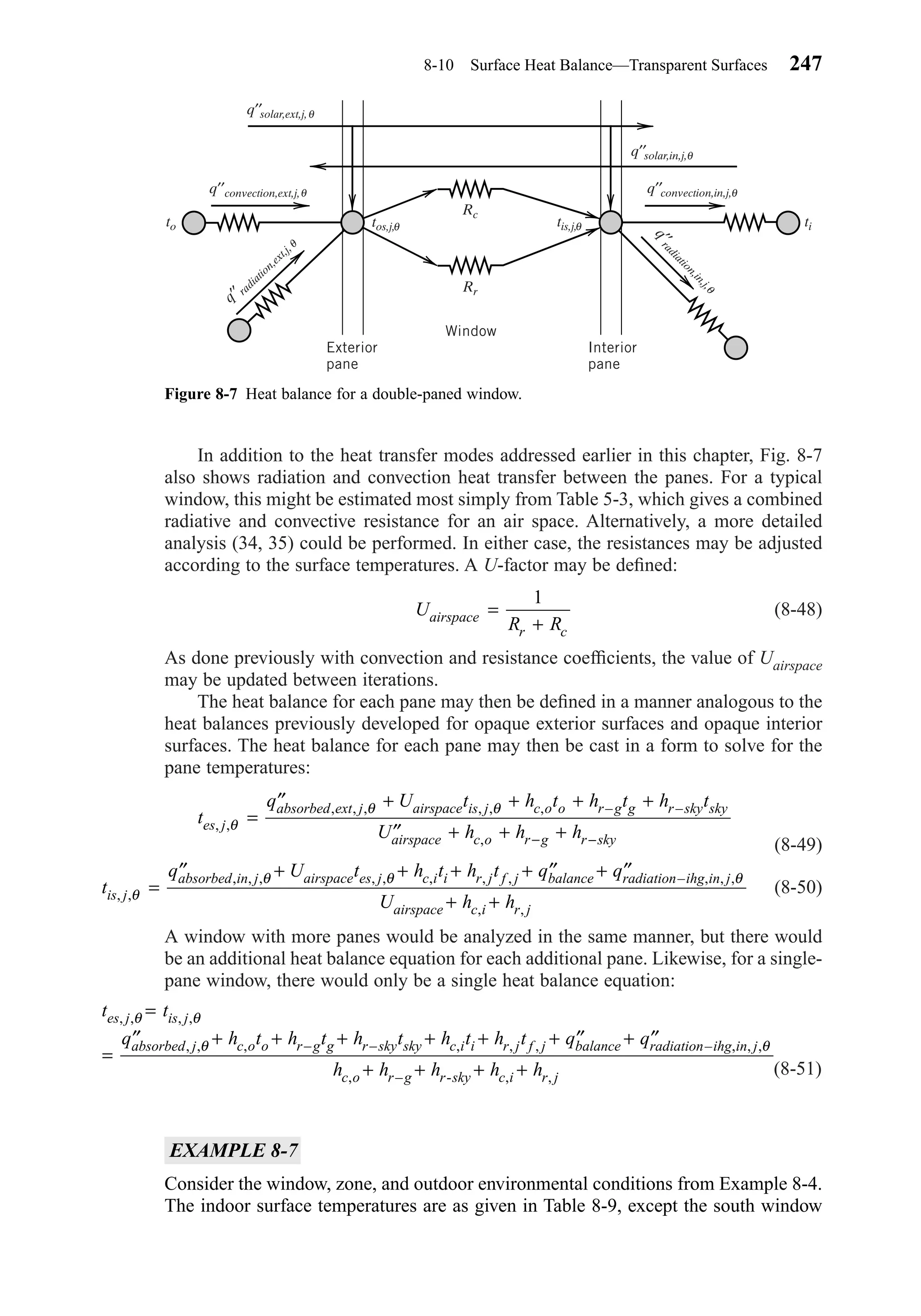 In addition to the heat transfer modes addressed earlier in this chapter, Fig. 8-7
also shows radiation and convection heat transfer between the panes. For a typical
window, this might be estimated most simply from Table 5-3, which gives a combined
radiative and convective resistance for an air space. Alternatively, a more detailed
analysis (34, 35) could be performed. In either case, the resistances may be adjusted
according to the surface temperatures. A U-factor may be deﬁned:
(8-48)
As done previously with convection and resistance coefﬁcients, the value of Uairspace
may be updated between iterations.
The heat balance for each pane may then be deﬁned in a manner analogous to the
heat balances previously developed for opaque exterior surfaces and opaque interior
surfaces. The heat balance for each pane may then be cast in a form to solve for the
pane temperatures:
(8-49)
(8-50)
A window with more panes would be analyzed in the same manner, but there would
be an additional heat balance equation for each additional pane. Likewise, for a single-
pane window, there would only be a single heat balance equation:
(8-51)
EXAMPLE 8-7
Consider the window, zone, and outdoor environmental conditions from Example 8-4.
The indoor surface temperatures are as given in Table 8-9, except the south window
t t
q h t h t h t h t h t q q
h h h h h
es j is j
absorbed j c o o r g g r sky sky c i i r j f j balance radiation ihg in j
c o r g r sky c i r j
, , , ,
, , , – – , , , – , , ,
, – , ,
θ θ
θ θ
=
=
′′ + + + + + + ′′ + ′′
+ + + +-
t
q U t h t h t q q
U h his j
absorbed in j airspace es j c i i r j f j balance radiation ihg in j
airspace c i r j
, ,
, , , , , , , , – , , ,
, ,
θ
θ θ θ
=
′′ + + + + ′′ + ′′
+ +
t
q U t h t h t h t
U h h hes j
absorbed ext j airspace is j c o o r g g r sky sky
airspace c o r g r sky
, ,
, , , , , , – –
,
θ
θ θ
=
′′ + + + +
′′ + + +− −
U
R Rairspace
r c
=
+
1
8-10 Surface Heat Balance—Transparent Surfaces 247
Figure 8-7 Heat balance for a double-paned window.
q′′convection,ext,j,
to ti
Rc
Rr
tos,j,
θ q′′convection,in,j,θ
q′′solar,ext,j,θ
q′′solar,in,j,θ
θ tis,j,θ
q′′radiation,ext,j,θ
q′′radiation,in,j,
θ
Exterior
pane
Interior
pane
Window
Chapter08.qxd 6/15/04 4:06 PM Page 247
 