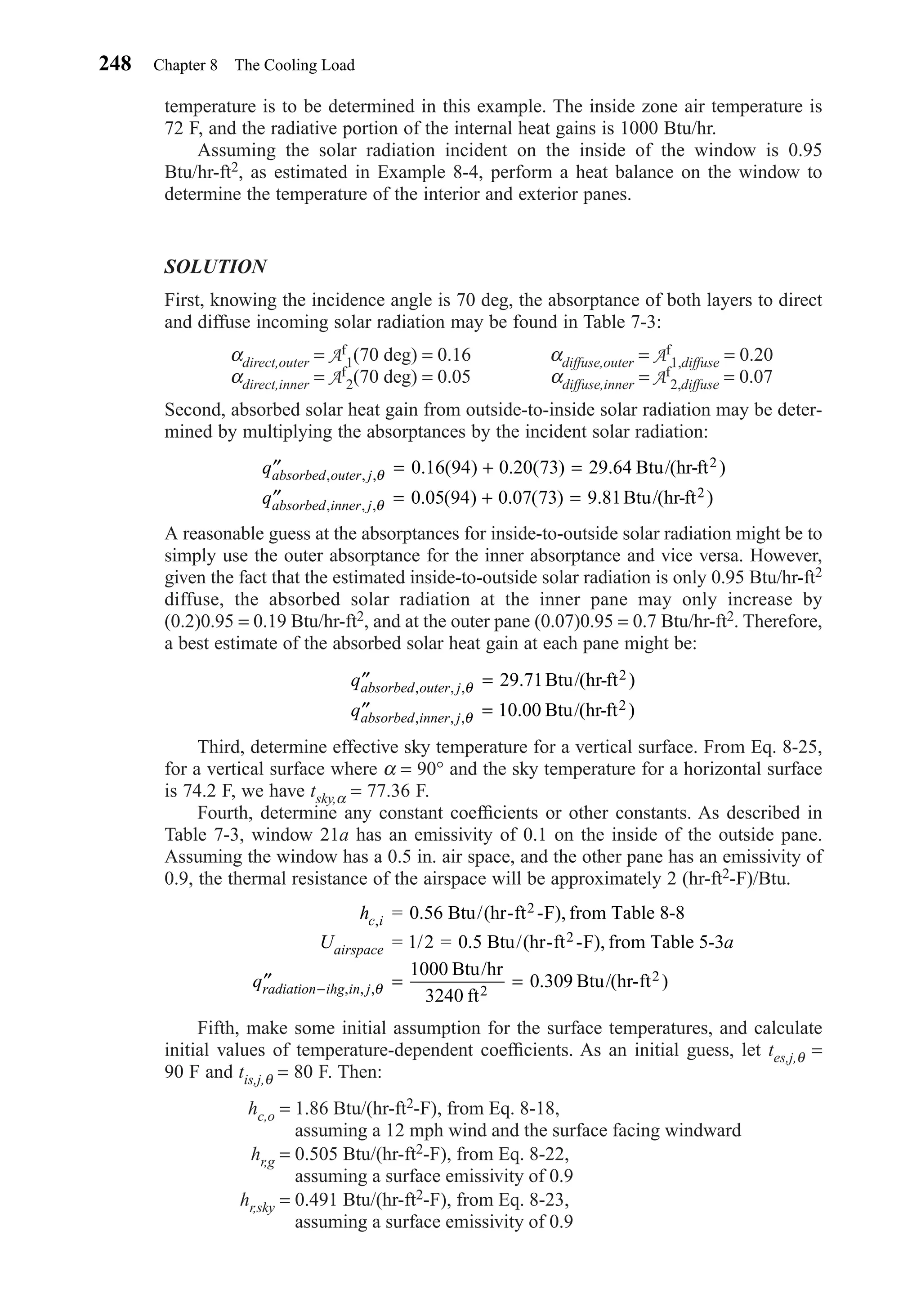 temperature is to be determined in this example. The inside zone air temperature is
72 F, and the radiative portion of the internal heat gains is 1000 Btu/hr.
Assuming the solar radiation incident on the inside of the window is 0.95
Btu/hr-ft2, as estimated in Example 8-4, perform a heat balance on the window to
determine the temperature of the interior and exterior panes.
SOLUTION
First, knowing the incidence angle is 70 deg, the absorptance of both layers to direct
and diffuse incoming solar radiation may be found in Table 7-3:
αdirect,outer = Af
1(70 deg) = 0.16 αdiffuse,outer = Af
1,diffuse = 0.20
αdirect,inner = Af
2(70 deg) = 0.05 αdiffuse,inner = Af
2,diffuse = 0.07
Second, absorbed solar heat gain from outside-to-inside solar radiation may be deter-
mined by multiplying the absorptances by the incident solar radiation:
A reasonable guess at the absorptances for inside-to-outside solar radiation might be to
simply use the outer absorptance for the inner absorptance and vice versa. However,
given the fact that the estimated inside-to-outside solar radiation is only 0.95 Btu/hr-ft2
diffuse, the absorbed solar radiation at the inner pane may only increase by
(0.2)0.95 = 0.19 Btu/hr-ft2, and at the outer pane (0.07)0.95 = 0.7 Btu/hr-ft2. Therefore,
a best estimate of the absorbed solar heat gain at each pane might be:
Third, determine effective sky temperature for a vertical surface. From Eq. 8-25,
for a vertical surface where α = 90° and the sky temperature for a horizontal surface
is 74.2 F, we have tsky,α = 77.36 F.
Fourth, determine any constant coefﬁcients or other constants. As described in
Table 7-3, window 21a has an emissivity of 0.1 on the inside of the outside pane.
Assuming the window has a 0.5 in. air space, and the other pane has an emissivity of
0.9, the thermal resistance of the airspace will be approximately 2 (hr-ft2-F)/Btu.
Fifth, make some initial assumption for the surface temperatures, and calculate
initial values of temperature-dependent coefﬁcients. As an initial guess, let tes,j,θ =
90 F and tis,j,θ = 80 F. Then:
hc,o = 1.86 Btu/(hr-ft2-F), from Eq. 8-18,
assuming a 12 mph wind and the surface facing windward
hr,g = 0.505 Btu/(hr-ft2-F), from Eq. 8-22,
assuming a surface emissivity of 0.9
hr,sky = 0.491 Btu/(hr-ft2-F), from Eq. 8-23,
assuming a surface emissivity of 0.9
h
U a
q
c i
airspace
radiation ihg in j
,
, , , . )
= 0.56 Btu/(hr-ft -F), from Table 8-8
= 1/2 = 0.5 Btu/(hr-ft -F), from Table 5-3
Btu/hr
3240 ft
Btu/(hr-ft
2
2
2
2′′ = =− θ
1000
0 309
′′ =
′′ =
q
q
absorbed outer j
absorbed inner j
, , ,
, , ,
. )
. )
θ
θ
29 71
10 00
Btu/(hr-ft
Btu/(hr-ft
2
2
′′ = + =
′′ = + =
q
q
absorbed outer j
absorbed inner j
, , ,
, , ,
. ( ) . ( ) . )
. ( ) . ( ) . )
θ
θ
0 16 94 0 20 73 29 64
0 05 94 0 07 73 9 81
Btu/(hr-ft
Btu/(hr-ft
2
2
248 Chapter 8 The Cooling Load
Chapter08.qxd 6/15/04 4:06 PM Page 248
 