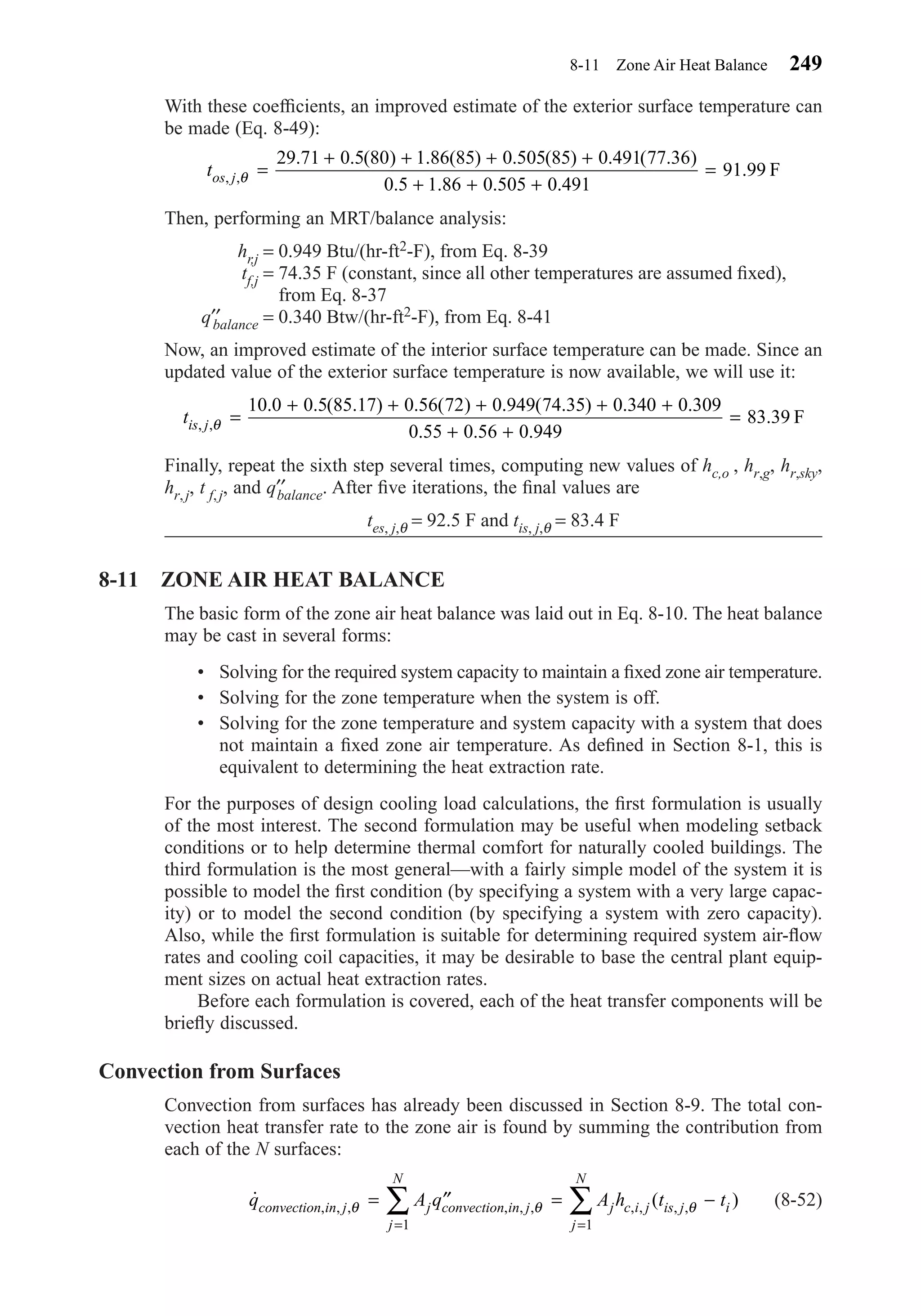 With these coefﬁcients, an improved estimate of the exterior surface temperature can
be made (Eq. 8-49):
Then, performing an MRT/balance analysis:
hr,j = 0.949 Btu/(hr-ft2-F), from Eq. 8-39
tf,j = 74.35 F (constant, since all other temperatures are assumed ﬁxed),
from Eq. 8-37
q′′balance = 0.340 Btw/(hr-ft2-F), from Eq. 8-41
Now, an improved estimate of the interior surface temperature can be made. Since an
updated value of the exterior surface temperature is now available, we will use it:
Finally, repeat the sixth step several times, computing new values of hc,o , hr,g, hr,sky,
hr,j, t f,j, and q′′balance. After ﬁve iterations, the ﬁnal values are
tes, j,θ = 92.5 F and tis, j,θ = 83.4 F
8-11 ZONE AIR HEAT BALANCE
The basic form of the zone air heat balance was laid out in Eq. 8-10. The heat balance
may be cast in several forms:
• Solving for the required system capacity to maintain a ﬁxed zone air temperature.
• Solving for the zone temperature when the system is off.
• Solving for the zone temperature and system capacity with a system that does
not maintain a ﬁxed zone air temperature. As deﬁned in Section 8-1, this is
equivalent to determining the heat extraction rate.
For the purposes of design cooling load calculations, the ﬁrst formulation is usually
of the most interest. The second formulation may be useful when modeling setback
conditions or to help determine thermal comfort for naturally cooled buildings. The
third formulation is the most general—with a fairly simple model of the system it is
possible to model the ﬁrst condition (by specifying a system with a very large capac-
ity) or to model the second condition (by specifying a system with zero capacity).
Also, while the ﬁrst formulation is suitable for determining required system air-ﬂow
rates and cooling coil capacities, it may be desirable to base the central plant equip-
ment sizes on actual heat extraction rates.
Before each formulation is covered, each of the heat transfer components will be
brieﬂy discussed.
Convection from Surfaces
Convection from surfaces has already been discussed in Section 8-9. The total con-
vection heat transfer rate to the zone air is found by summing the contribution from
each of the N surfaces:
(8-52)˙ ( ), , , , , , , , , ,q A q A h t tconvection in j j convection in j
j
N
j c i j is j i
j
N
θ θ θ= ′′ = −
= =
∑ ∑
1 1
tis j, ,
. . ( . ) . ( ) . ( . ) . .
. . .
.θ =
+ + + + +
+ +
=
10 0 0 5 85 17 0 56 72 0 949 74 35 0 340 0 309
0 55 0 56 0 949
83 39 F
tos j, ,
. . ( ) . ( ) . ( ) . ( . )
. . . .
.θ =
+ + + +
+ + +
=
29 71 0 5 80 1 86 85 0 505 85 0 491 77 36
0 5 1 86 0 505 0 491
91 99 F
8-11 Zone Air Heat Balance 249
Chapter08.qxd 6/15/04 4:06 PM Page 249
 