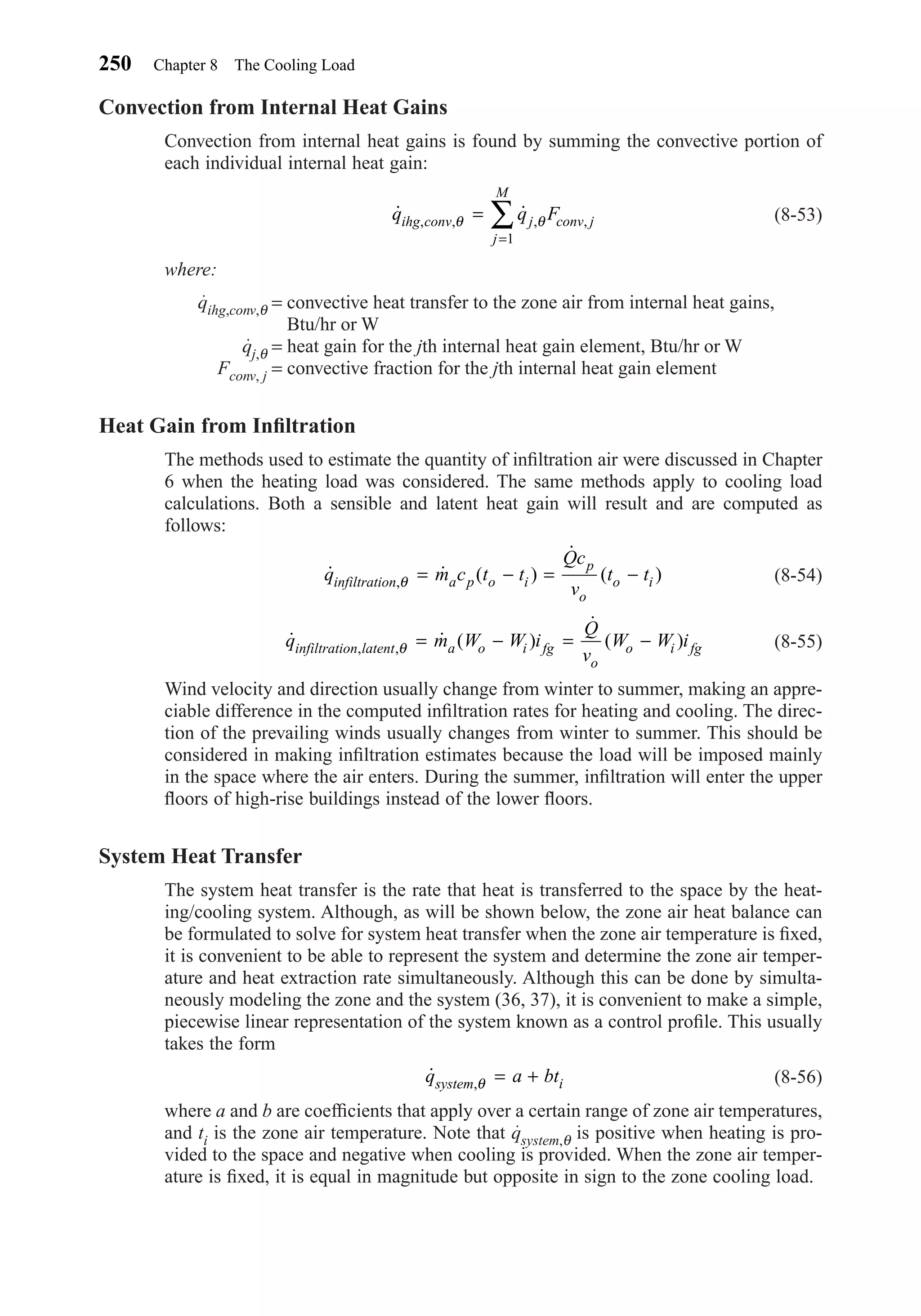 Convection from Internal Heat Gains
Convection from internal heat gains is found by summing the convective portion of
each individual internal heat gain:
(8-53)
where:
qihg,conv,θ = convective heat transfer to the zone air from internal heat gains,
Btu/hr or W
qj,θ = heat gain for the jth internal heat gain element, Btu/hr or W
Fconv, j = convective fraction for the jth internal heat gain element
Heat Gain from Inﬁltration
The methods used to estimate the quantity of inﬁltration air were discussed in Chapter
6 when the heating load was considered. The same methods apply to cooling load
calculations. Both a sensible and latent heat gain will result and are computed as
follows:
(8-54)
(8-55)
Wind velocity and direction usually change from winter to summer, making an appre-
ciable difference in the computed inﬁltration rates for heating and cooling. The direc-
tion of the prevailing winds usually changes from winter to summer. This should be
considered in making inﬁltration estimates because the load will be imposed mainly
in the space where the air enters. During the summer, inﬁltration will enter the upper
ﬂoors of high-rise buildings instead of the lower ﬂoors.
System Heat Transfer
The system heat transfer is the rate that heat is transferred to the space by the heat-
ing/cooling system. Although, as will be shown below, the zone air heat balance can
be formulated to solve for system heat transfer when the zone air temperature is ﬁxed,
it is convenient to be able to represent the system and determine the zone air temper-
ature and heat extraction rate simultaneously. Although this can be done by simulta-
neously modeling the zone and the system (36, 37), it is convenient to make a simple,
piecewise linear representation of the system known as a control proﬁle. This usually
takes the form
(8-56)
where a and b are coefﬁcients that apply over a certain range of zone air temperatures,
and ti is the zone air temperature. Note that qsystem,θ is positive when heating is pro-
vided to the space and negative when cooling is provided. When the zone air temper-
ature is ﬁxed, it is equal in magnitude but opposite in sign to the zone cooling load.
˙ ,q a btsystem iθ = +
˙ ˙ ( )
˙
( ), ,q m W W i
Q
v
W W iinfiltration latent a o i fg
o
o i fgθ = − = −
˙ ˙ ( )
˙
( ),q m c t t
Qc
v
t tinfiltration a p o i
p
o
o iθ = − = −
˙ ˙, , , ,q q Fihg conv j conv j
j
M
θ θ=
=
∑
1
250 Chapter 8 The Cooling Load
Chapter08.qxd 6/15/04 4:06 PM Page 250
 