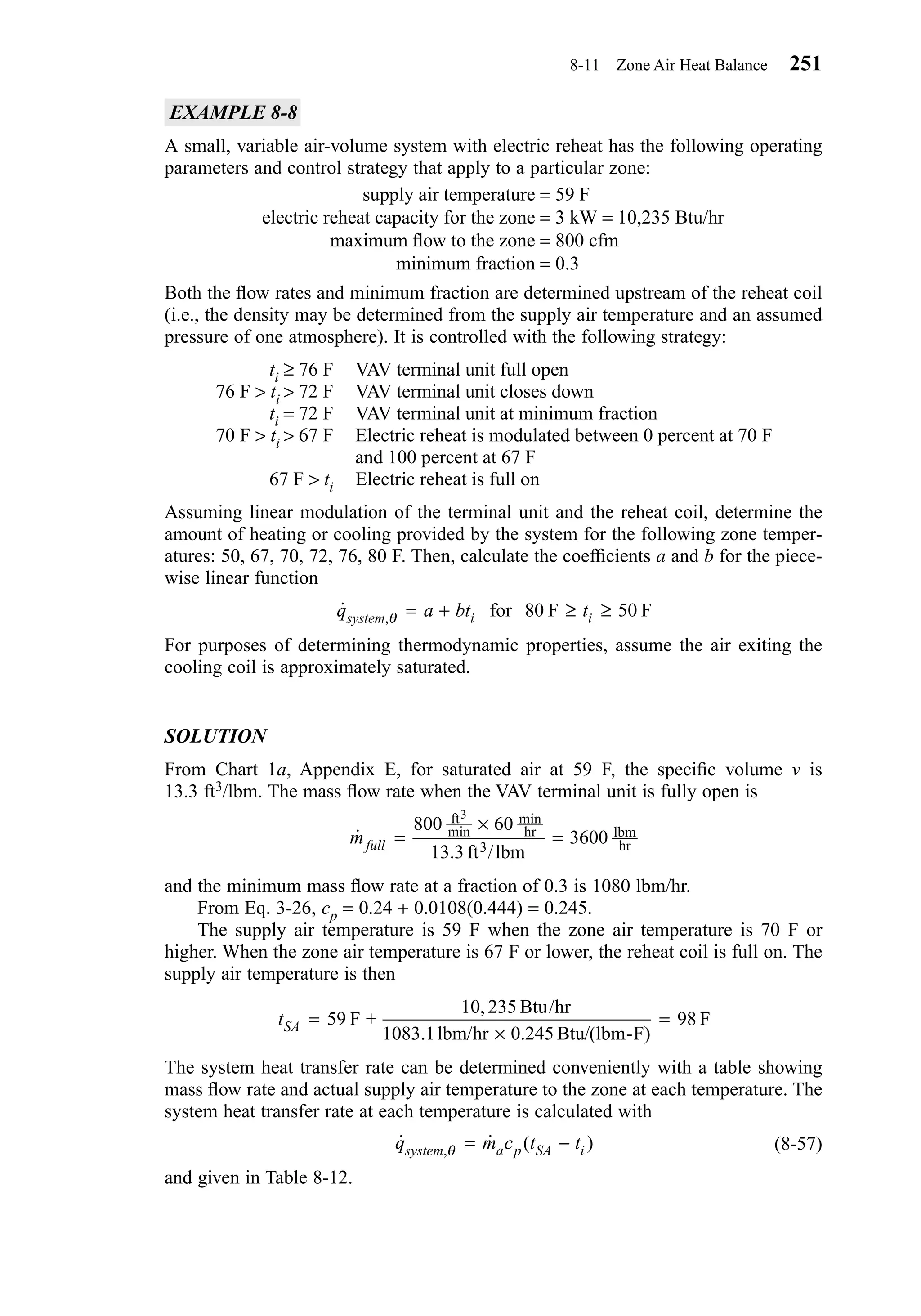 EXAMPLE 8-8
A small, variable air-volume system with electric reheat has the following operating
parameters and control strategy that apply to a particular zone:
supply air temperature = 59 F
electric reheat capacity for the zone = 3 kW = 10,235 Btu/hr
maximum ﬂow to the zone = 800 cfm
minimum fraction = 0.3
Both the ﬂow rates and minimum fraction are determined upstream of the reheat coil
(i.e., the density may be determined from the supply air temperature and an assumed
pressure of one atmosphere). It is controlled with the following strategy:
ti ≥ 76 F VAV terminal unit full open
76 F > ti > 72 F VAV terminal unit closes down
ti = 72 F VAV terminal unit at minimum fraction
70 F > ti > 67 F Electric reheat is modulated between 0 percent at 70 F
and 100 percent at 67 F
67 F > ti Electric reheat is full on
Assuming linear modulation of the terminal unit and the reheat coil, determine the
amount of heating or cooling provided by the system for the following zone temper-
atures: 50, 67, 70, 72, 76, 80 F. Then, calculate the coefﬁcients a and b for the piece-
wise linear function
For purposes of determining thermodynamic properties, assume the air exiting the
cooling coil is approximately saturated.
SOLUTION
From Chart 1a, Appendix E, for saturated air at 59 F, the speciﬁc volume v is
13.3 ft3/lbm. The mass ﬂow rate when the VAV terminal unit is fully open is
and the minimum mass ﬂow rate at a fraction of 0.3 is 1080 lbm/hr.
From Eq. 3-26, cp = 0.24 + 0.0108(0.444) = 0.245.
The supply air temperature is 59 F when the zone air temperature is 70 F or
higher. When the zone air temperature is 67 F or lower, the reheat coil is full on. The
supply air temperature is then
The system heat transfer rate can be determined conveniently with a table showing
mass ﬂow rate and actual supply air temperature to the zone at each temperature. The
system heat transfer rate at each temperature is calculated with
(8-57)
and given in Table 8-12.
˙ ˙ ( ),q m c t tsystem a p SA iθ = −
tSA =
×
=59
0 245
98F +
10, 235 Btu/hr
1083.1lbm/hr Btu/(lbm-F)
F
.
˙
/
min
min
mfull =
×
=
800 60
3600
ft
hr
3
lbm
hr
3
13.3ft lbm
˙ ,q a bt tsystem i iθ = + ≥ ≥for F F80 50
8-11 Zone Air Heat Balance 251
Chapter08.qxd 6/15/04 4:06 PM Page 251
 