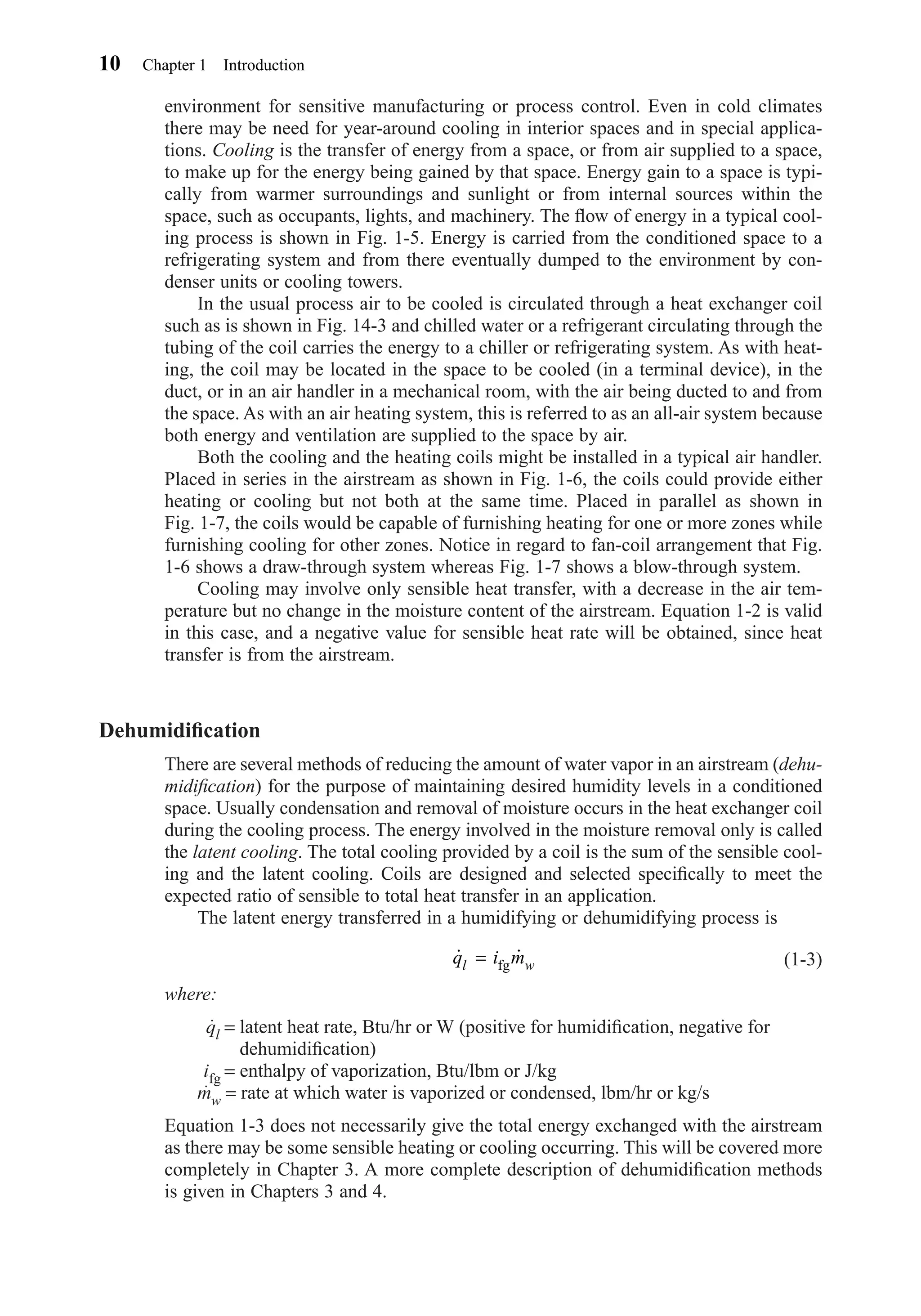 environment for sensitive manufacturing or process control. Even in cold climates
there may be need for year-around cooling in interior spaces and in special applica-
tions. Cooling is the transfer of energy from a space, or from air supplied to a space,
to make up for the energy being gained by that space. Energy gain to a space is typi-
cally from warmer surroundings and sunlight or from internal sources within the
space, such as occupants, lights, and machinery. The ﬂow of energy in a typical cool-
ing process is shown in Fig. 1-5. Energy is carried from the conditioned space to a
refrigerating system and from there eventually dumped to the environment by con-
denser units or cooling towers.
In the usual process air to be cooled is circulated through a heat exchanger coil
such as is shown in Fig. 14-3 and chilled water or a refrigerant circulating through the
tubing of the coil carries the energy to a chiller or refrigerating system. As with heat-
ing, the coil may be located in the space to be cooled (in a terminal device), in the
duct, or in an air handler in a mechanical room, with the air being ducted to and from
the space. As with an air heating system, this is referred to as an all-air system because
both energy and ventilation are supplied to the space by air.
Both the cooling and the heating coils might be installed in a typical air handler.
Placed in series in the airstream as shown in Fig. 1-6, the coils could provide either
heating or cooling but not both at the same time. Placed in parallel as shown in
Fig. 1-7, the coils would be capable of furnishing heating for one or more zones while
furnishing cooling for other zones. Notice in regard to fan-coil arrangement that Fig.
1-6 shows a draw-through system whereas Fig. 1-7 shows a blow-through system.
Cooling may involve only sensible heat transfer, with a decrease in the air tem-
perature but no change in the moisture content of the airstream. Equation 1-2 is valid
in this case, and a negative value for sensible heat rate will be obtained, since heat
transfer is from the airstream.
Dehumidiﬁcation
There are several methods of reducing the amount of water vapor in an airstream (dehu-
midiﬁcation) for the purpose of maintaining desired humidity levels in a conditioned
space. Usually condensation and removal of moisture occurs in the heat exchanger coil
during the cooling process. The energy involved in the moisture removal only is called
the latent cooling. The total cooling provided by a coil is the sum of the sensible cool-
ing and the latent cooling. Coils are designed and selected speciﬁcally to meet the
expected ratio of sensible to total heat transfer in an application.
The latent energy transferred in a humidifying or dehumidifying process is
(1-3)
where:
ql = latent heat rate, Btu/hr or W (positive for humidiﬁcation, negative for
dehumidiﬁcation)
ifg = enthalpy of vaporization, Btu/lbm or J/kg
mw = rate at which water is vaporized or condensed, lbm/hr or kg/s
Equation 1-3 does not necessarily give the total energy exchanged with the airstream
as there may be some sensible heating or cooling occurring. This will be covered more
completely in Chapter 3. A more complete description of dehumidiﬁcation methods
is given in Chapters 3 and 4.
˙ ˙q i ml w= fg
10 Chapter 1 Introduction
Chapter01.qxd 6/15/04 2:32 PM Page 10
 