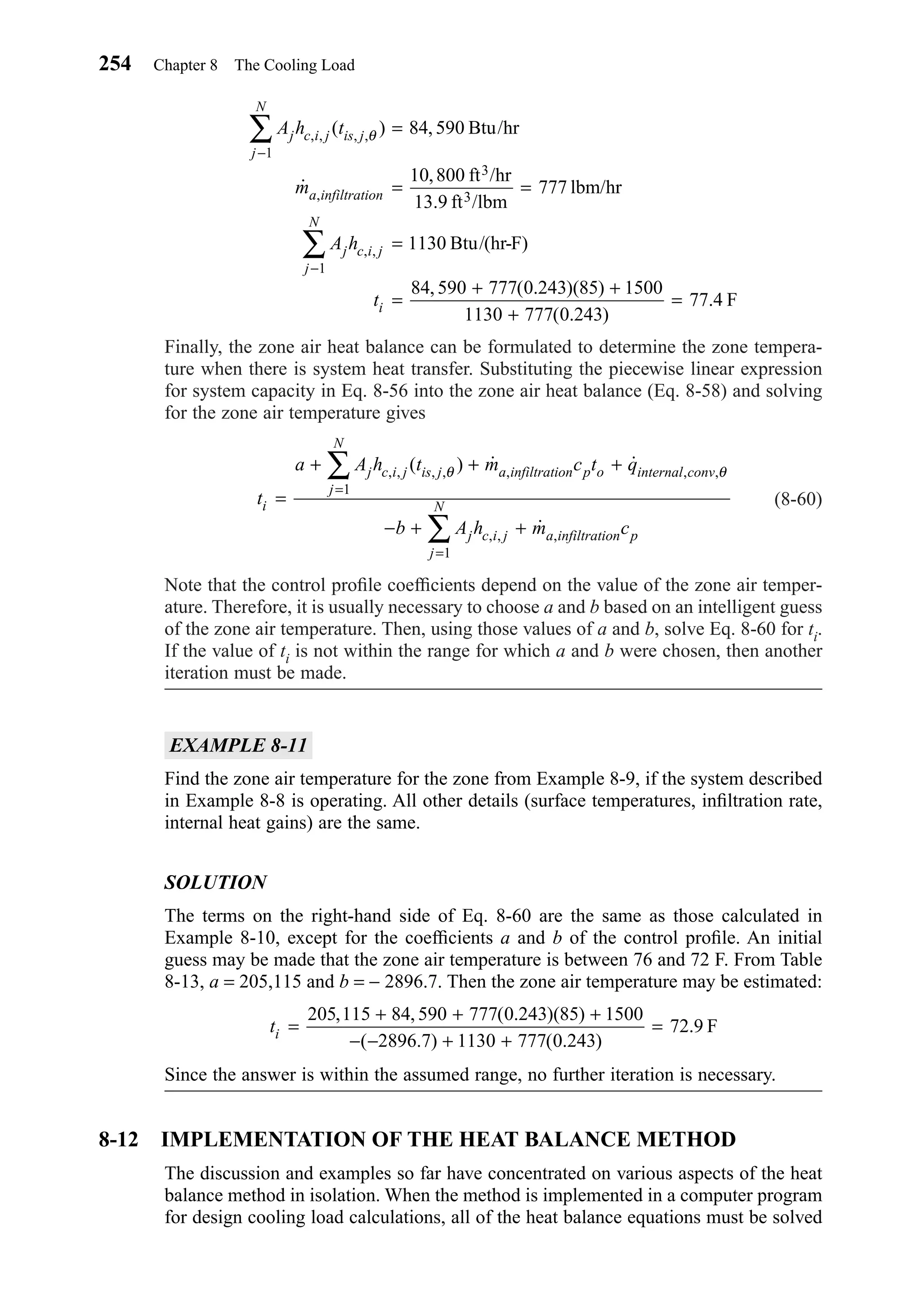 Finally, the zone air heat balance can be formulated to determine the zone tempera-
ture when there is system heat transfer. Substituting the piecewise linear expression
for system capacity in Eq. 8-56 into the zone air heat balance (Eq. 8-58) and solving
for the zone air temperature gives
(8-60)
Note that the control proﬁle coefﬁcients depend on the value of the zone air temper-
ature. Therefore, it is usually necessary to choose a and b based on an intelligent guess
of the zone air temperature. Then, using those values of a and b, solve Eq. 8-60 for ti.
If the value of ti is not within the range for which a and b were chosen, then another
iteration must be made.
EXAMPLE 8-11
Find the zone air temperature for the zone from Example 8-9, if the system described
in Example 8-8 is operating. All other details (surface temperatures, inﬁltration rate,
internal heat gains) are the same.
SOLUTION
The terms on the right-hand side of Eq. 8-60 are the same as those calculated in
Example 8-10, except for the coefﬁcients a and b of the control proﬁle. An initial
guess may be made that the zone air temperature is between 76 and 72 F. From Table
8-13, a = 205,115 and b = − 2896.7. Then the zone air temperature may be estimated:
Since the answer is within the assumed range, no further iteration is necessary.
8-12 IMPLEMENTATION OF THE HEAT BALANCE METHOD
The discussion and examples so far have concentrated on various aspects of the heat
balance method in isolation. When the method is implemented in a computer program
for design cooling load calculations, all of the heat balance equations must be solved
ti =
+ + +
− − + +
=
205 115 84 590 777 0 243 85 1500
2896 7 1130 777 0 243
72 9
, , ( . )( )
( . ) ( . )
. F
t
a A h t m c t q
b A h m c
i
j c i j is j a infiltration p o internal conv
j
N
j c i j a infiltration p
j
N=
+ + +
− + +
=
=
∑
∑
, , , , , , ,
, , ,
( ) ˙ ˙
˙
θ θ
1
1
A h t
m
A h
t
j c i j is j
j
N
a infiltration
j c i j
j
N
i
, , , ,
,
, ,
( ) ,
˙
, /
/
, ( . )( )
( . )
.
θ
−
−
∑
∑
=
= =
=
=
+ +
+
=
1
1
84 590
10 800
777
1130
84 590 777 0 243 85 1500
1130 777 0 243
77 4
Btu/hr
ft hr
13.9 ft lbm
lbm/hr
Btu/(hr-F)
F
3
3
254 Chapter 8 The Cooling Load
Chapter08.qxd 6/15/04 4:06 PM Page 254
 