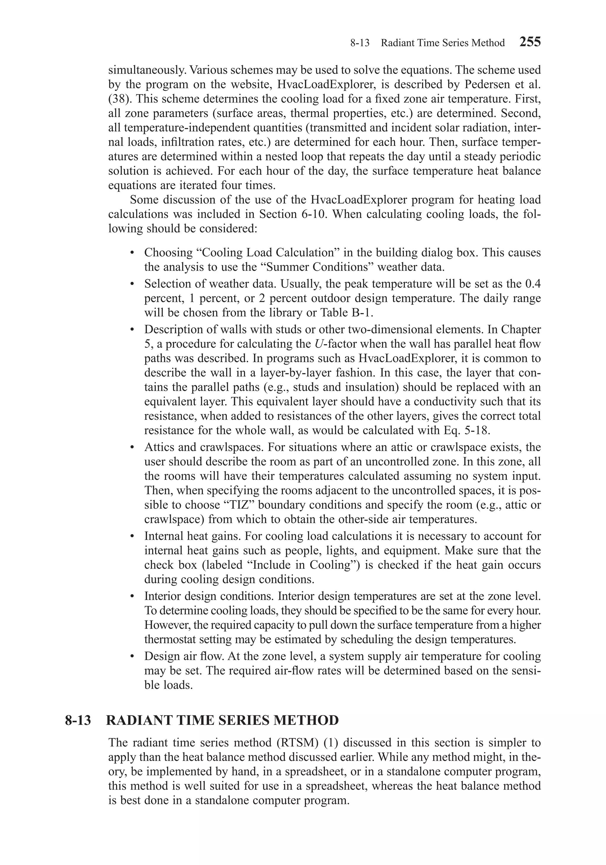 simultaneously. Various schemes may be used to solve the equations. The scheme used
by the program on the website, HvacLoadExplorer, is described by Pedersen et al.
(38). This scheme determines the cooling load for a ﬁxed zone air temperature. First,
all zone parameters (surface areas, thermal properties, etc.) are determined. Second,
all temperature-independent quantities (transmitted and incident solar radiation, inter-
nal loads, inﬁltration rates, etc.) are determined for each hour. Then, surface temper-
atures are determined within a nested loop that repeats the day until a steady periodic
solution is achieved. For each hour of the day, the surface temperature heat balance
equations are iterated four times.
Some discussion of the use of the HvacLoadExplorer program for heating load
calculations was included in Section 6-10. When calculating cooling loads, the fol-
lowing should be considered:
• Choosing “Cooling Load Calculation” in the building dialog box. This causes
the analysis to use the “Summer Conditions” weather data.
• Selection of weather data. Usually, the peak temperature will be set as the 0.4
percent, 1 percent, or 2 percent outdoor design temperature. The daily range
will be chosen from the library or Table B-1.
• Description of walls with studs or other two-dimensional elements. In Chapter
5, a procedure for calculating the U-factor when the wall has parallel heat ﬂow
paths was described. In programs such as HvacLoadExplorer, it is common to
describe the wall in a layer-by-layer fashion. In this case, the layer that con-
tains the parallel paths (e.g., studs and insulation) should be replaced with an
equivalent layer. This equivalent layer should have a conductivity such that its
resistance, when added to resistances of the other layers, gives the correct total
resistance for the whole wall, as would be calculated with Eq. 5-18.
• Attics and crawlspaces. For situations where an attic or crawlspace exists, the
user should describe the room as part of an uncontrolled zone. In this zone, all
the rooms will have their temperatures calculated assuming no system input.
Then, when specifying the rooms adjacent to the uncontrolled spaces, it is pos-
sible to choose “TIZ” boundary conditions and specify the room (e.g., attic or
crawlspace) from which to obtain the other-side air temperatures.
• Internal heat gains. For cooling load calculations it is necessary to account for
internal heat gains such as people, lights, and equipment. Make sure that the
check box (labeled “Include in Cooling”) is checked if the heat gain occurs
during cooling design conditions.
• Interior design conditions. Interior design temperatures are set at the zone level.
To determine cooling loads, they should be speciﬁed to be the same for every hour.
However, the required capacity to pull down the surface temperature from a higher
thermostat setting may be estimated by scheduling the design temperatures.
• Design air ﬂow. At the zone level, a system supply air temperature for cooling
may be set. The required air-ﬂow rates will be determined based on the sensi-
ble loads.
8-13 RADIANT TIME SERIES METHOD
The radiant time series method (RTSM) (1) discussed in this section is simpler to
apply than the heat balance method discussed earlier. While any method might, in the-
ory, be implemented by hand, in a spreadsheet, or in a standalone computer program,
this method is well suited for use in a spreadsheet, whereas the heat balance method
is best done in a standalone computer program.
8-13 Radiant Time Series Method 255
Chapter08.qxd 6/15/04 4:06 PM Page 255
 