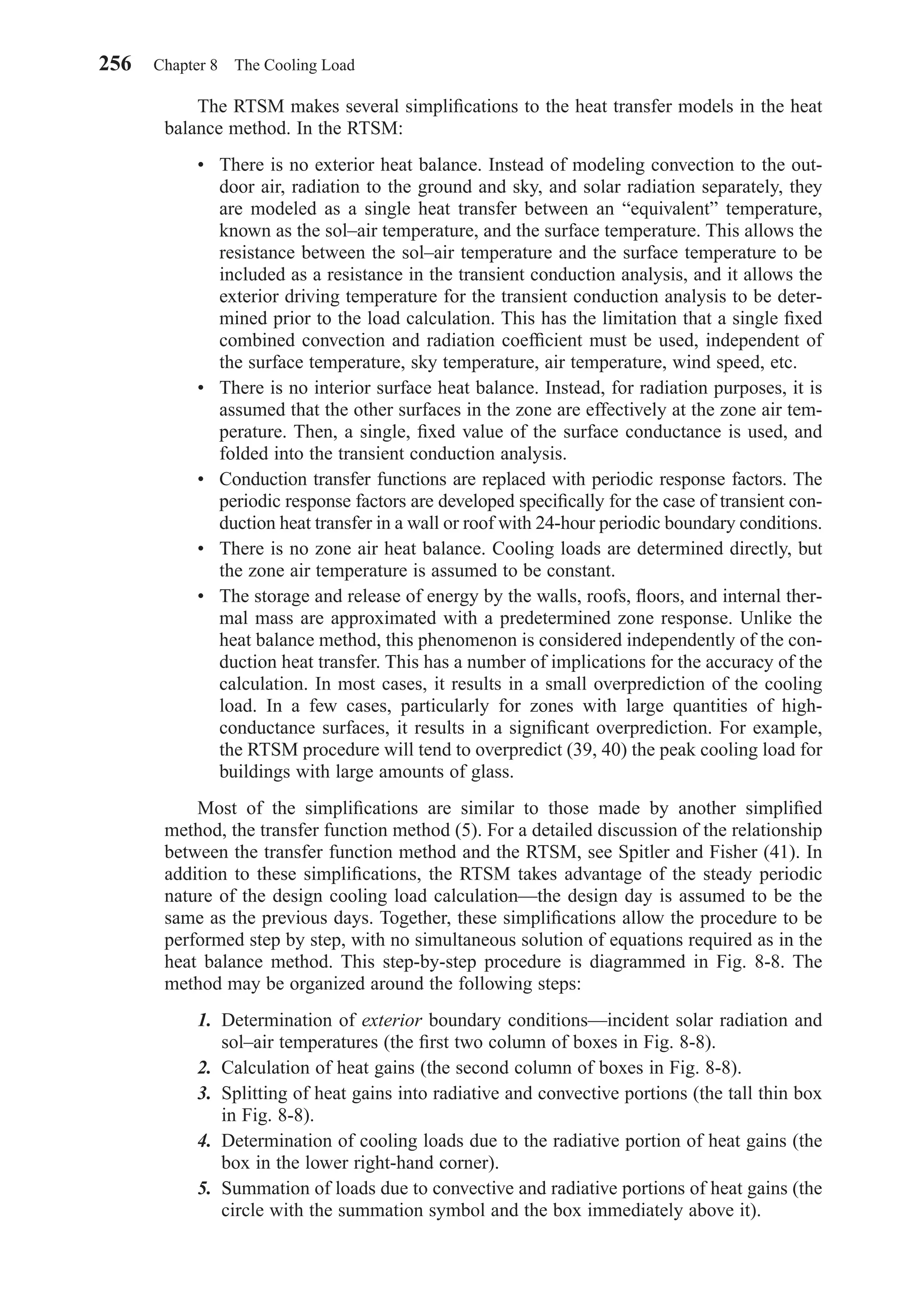The RTSM makes several simpliﬁcations to the heat transfer models in the heat
balance method. In the RTSM:
• There is no exterior heat balance. Instead of modeling convection to the out-
door air, radiation to the ground and sky, and solar radiation separately, they
are modeled as a single heat transfer between an “equivalent” temperature,
known as the sol–air temperature, and the surface temperature. This allows the
resistance between the sol–air temperature and the surface temperature to be
included as a resistance in the transient conduction analysis, and it allows the
exterior driving temperature for the transient conduction analysis to be deter-
mined prior to the load calculation. This has the limitation that a single ﬁxed
combined convection and radiation coefﬁcient must be used, independent of
the surface temperature, sky temperature, air temperature, wind speed, etc.
• There is no interior surface heat balance. Instead, for radiation purposes, it is
assumed that the other surfaces in the zone are effectively at the zone air tem-
perature. Then, a single, ﬁxed value of the surface conductance is used, and
folded into the transient conduction analysis.
• Conduction transfer functions are replaced with periodic response factors. The
periodic response factors are developed speciﬁcally for the case of transient con-
duction heat transfer in a wall or roof with 24-hour periodic boundary conditions.
• There is no zone air heat balance. Cooling loads are determined directly, but
the zone air temperature is assumed to be constant.
• The storage and release of energy by the walls, roofs, ﬂoors, and internal ther-
mal mass are approximated with a predetermined zone response. Unlike the
heat balance method, this phenomenon is considered independently of the con-
duction heat transfer. This has a number of implications for the accuracy of the
calculation. In most cases, it results in a small overprediction of the cooling
load. In a few cases, particularly for zones with large quantities of high-
conductance surfaces, it results in a signiﬁcant overprediction. For example,
the RTSM procedure will tend to overpredict (39, 40) the peak cooling load for
buildings with large amounts of glass.
Most of the simpliﬁcations are similar to those made by another simpliﬁed
method, the transfer function method (5). For a detailed discussion of the relationship
between the transfer function method and the RTSM, see Spitler and Fisher (41). In
addition to these simpliﬁcations, the RTSM takes advantage of the steady periodic
nature of the design cooling load calculation—the design day is assumed to be the
same as the previous days. Together, these simpliﬁcations allow the procedure to be
performed step by step, with no simultaneous solution of equations required as in the
heat balance method. This step-by-step procedure is diagrammed in Fig. 8-8. The
method may be organized around the following steps:
1. Determination of exterior boundary conditions—incident solar radiation and
sol–air temperatures (the ﬁrst two column of boxes in Fig. 8-8).
2. Calculation of heat gains (the second column of boxes in Fig. 8-8).
3. Splitting of heat gains into radiative and convective portions (the tall thin box
in Fig. 8-8).
4. Determination of cooling loads due to the radiative portion of heat gains (the
box in the lower right-hand corner).
5. Summation of loads due to convective and radiative portions of heat gains (the
circle with the summation symbol and the box immediately above it).
256 Chapter 8 The Cooling Load
Chapter08.qxd 6/15/04 4:06 PM Page 256
 