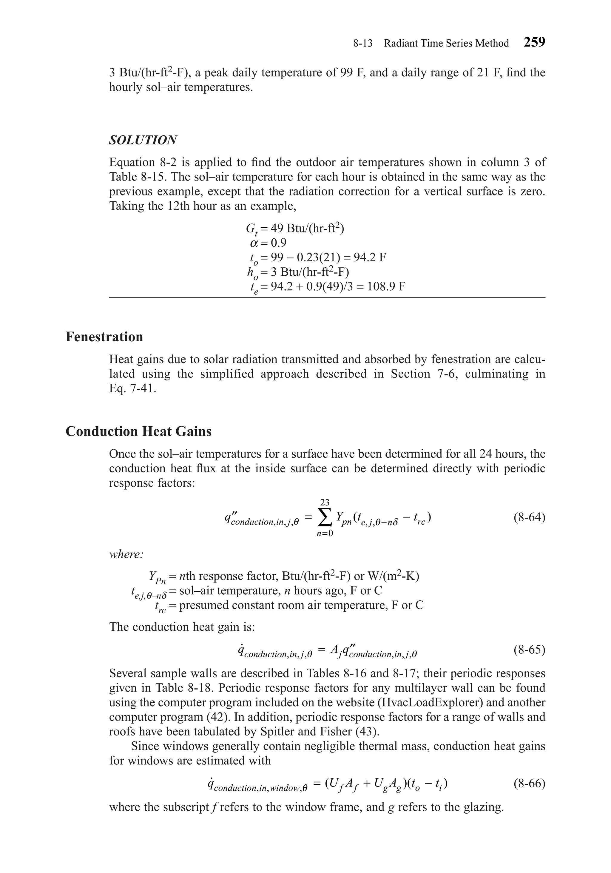 3 Btu/(hr-ft2-F), a peak daily temperature of 99 F, and a daily range of 21 F, ﬁnd the
hourly sol–air temperatures.
SOLUTION
Equation 8-2 is applied to ﬁnd the outdoor air temperatures shown in column 3 of
Table 8-15. The sol–air temperature for each hour is obtained in the same way as the
previous example, except that the radiation correction for a vertical surface is zero.
Taking the 12th hour as an example,
Gt = 49 Btu/(hr-ft2)
α = 0.9
to = 99 − 0.23(21) = 94.2 F
ho = 3 Btu/(hr-ft2-F)
te = 94.2 + 0.9(49)/3 = 108.9 F
Fenestration
Heat gains due to solar radiation transmitted and absorbed by fenestration are calcu-
lated using the simplified approach described in Section 7-6, culminating in
Eq. 7-41.
Conduction Heat Gains
Once the sol–air temperatures for a surface have been determined for all 24 hours, the
conduction heat ﬂux at the inside surface can be determined directly with periodic
response factors:
(8-64)
where:
YPn = nth response factor, Btu/(hr-ft2-F) or W/(m2-K)
te,j,θ−nδ = sol–air temperature, n hours ago, F or C
trc = presumed constant room air temperature, F or C
The conduction heat gain is:
(8-65)
Several sample walls are described in Tables 8-16 and 8-17; their periodic responses
given in Table 8-18. Periodic response factors for any multilayer wall can be found
using the computer program included on the website (HvacLoadExplorer) and another
computer program (42). In addition, periodic response factors for a range of walls and
roofs have been tabulated by Spitler and Fisher (43).
Since windows generally contain negligible thermal mass, conduction heat gains
for windows are estimated with
(8-66)
where the subscript f refers to the window frame, and g refers to the glazing.
˙ ( )( ), , ,q U A U A t tconduction in window f f g g o iθ = + −
˙ , , , , , ,q A qconduction in j j conduction in jθ θ= ′′
′′ = −−
=
∑q Y t tconduction in j pn e j n rc
n
, , , , ,( )θ θ δ
0
23
8-13 Radiant Time Series Method 259
Chapter08.qxd 6/15/04 4:06 PM Page 259
 