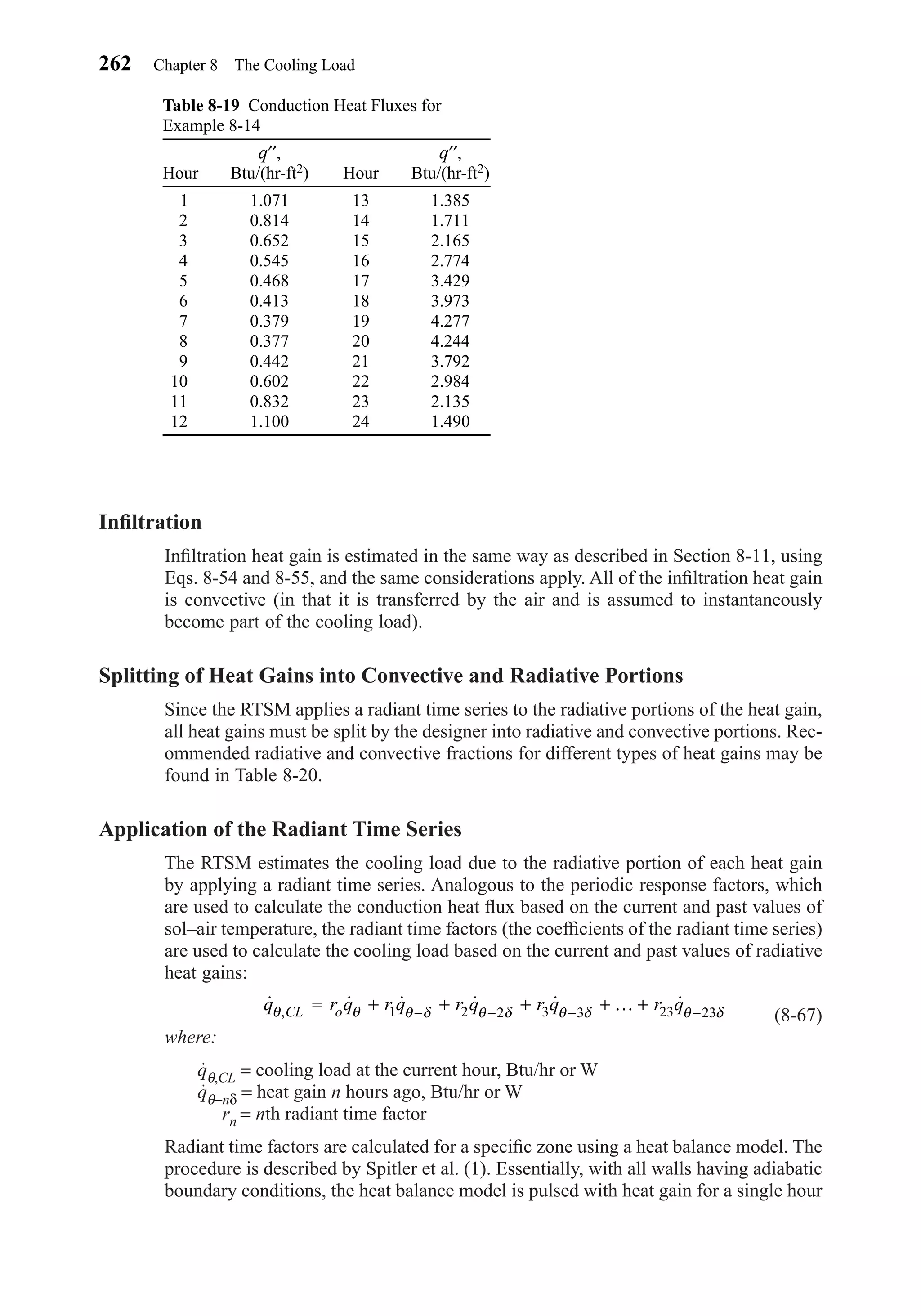 Inﬁltration
Inﬁltration heat gain is estimated in the same way as described in Section 8-11, using
Eqs. 8-54 and 8-55, and the same considerations apply. All of the inﬁltration heat gain
is convective (in that it is transferred by the air and is assumed to instantaneously
become part of the cooling load).
Splitting of Heat Gains into Convective and Radiative Portions
Since the RTSM applies a radiant time series to the radiative portions of the heat gain,
all heat gains must be split by the designer into radiative and convective portions. Rec-
ommended radiative and convective fractions for different types of heat gains may be
found in Table 8-20.
Application of the Radiant Time Series
The RTSM estimates the cooling load due to the radiative portion of each heat gain
by applying a radiant time series. Analogous to the periodic response factors, which
are used to calculate the conduction heat ﬂux based on the current and past values of
sol–air temperature, the radiant time factors (the coefﬁcients of the radiant time series)
are used to calculate the cooling load based on the current and past values of radiative
heat gains:
(8-67)
where:
qθ,CL = cooling load at the current hour, Btu/hr or W
qθ−nδ = heat gain n hours ago, Btu/hr or W
rn = nth radiant time factor
Radiant time factors are calculated for a speciﬁc zone using a heat balance model. The
procedure is described by Spitler et al. (1). Essentially, with all walls having adiabatic
boundary conditions, the heat balance model is pulsed with heat gain for a single hour
˙ ˙ ˙ ˙ ˙ ˙,q r q r q r q r q r qCL oθ θ θ δ θ δ θ δ θ δ= + + + + +− − − −1 2 2 3 3 23 23K
262 Chapter 8 The Cooling Load
Table 8-19 Conduction Heat Fluxes for
Example 8-14
q′′, q′′,
Hour Btu/(hr-ft2) Hour Btu/(hr-ft2)
1 1.071 13 1.385
2 0.814 14 1.711
3 0.652 15 2.165
4 0.545 16 2.774
5 0.468 17 3.429
6 0.413 18 3.973
7 0.379 19 4.277
8 0.377 20 4.244
9 0.442 21 3.792
10 0.602 22 2.984
11 0.832 23 2.135
12 1.100 24 1.490
Chapter08.qxd 6/15/04 4:06 PM Page 262
 
