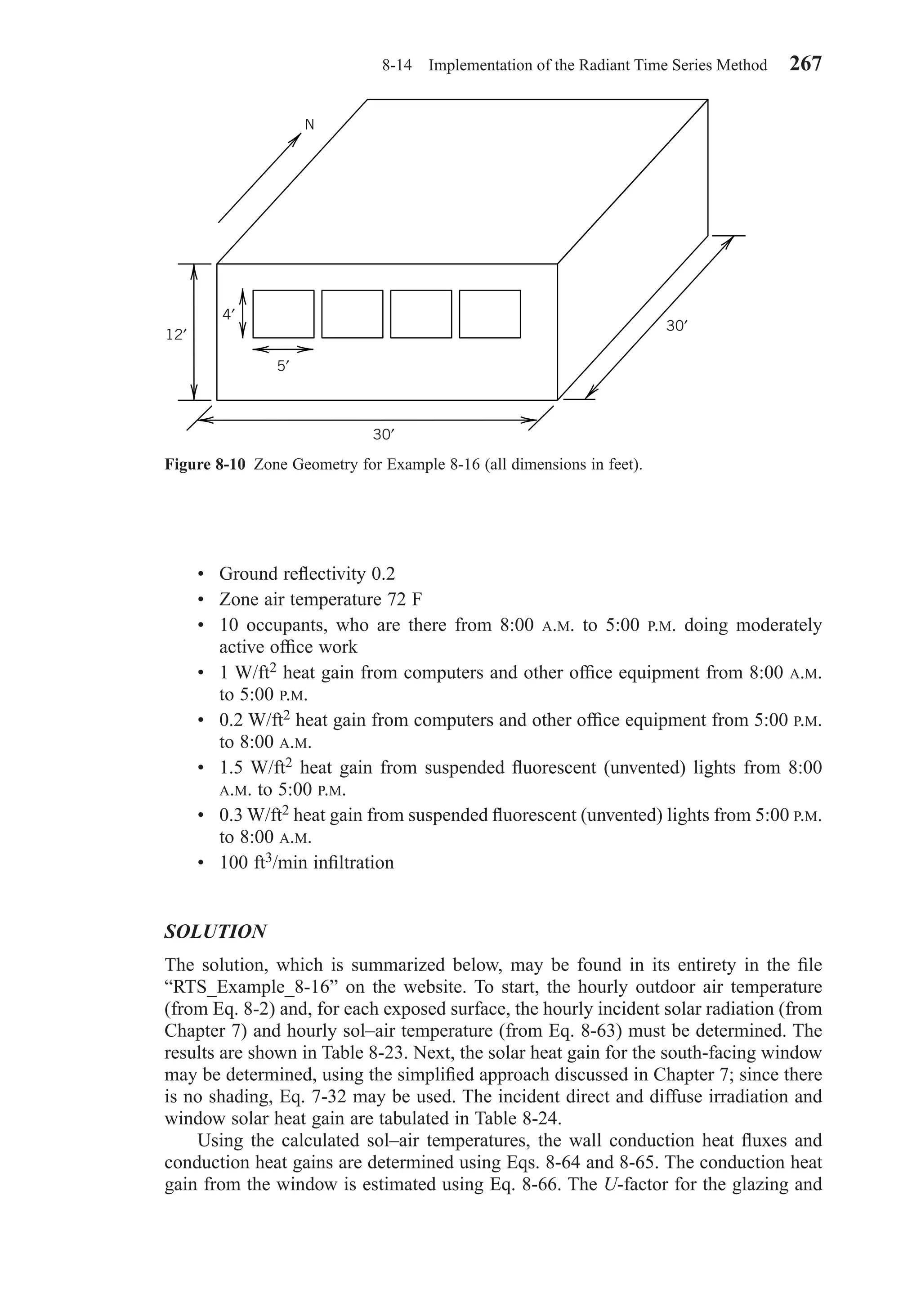 • Ground reﬂectivity 0.2
• Zone air temperature 72 F
• 10 occupants, who are there from 8:00 A.M. to 5:00 P.M. doing moderately
active ofﬁce work
• 1 W/ft2 heat gain from computers and other ofﬁce equipment from 8:00 A.M.
to 5:00 P.M.
• 0.2 W/ft2 heat gain from computers and other ofﬁce equipment from 5:00 P.M.
to 8:00 A.M.
• 1.5 W/ft2 heat gain from suspended ﬂuorescent (unvented) lights from 8:00
A.M. to 5:00 P.M.
• 0.3 W/ft2 heat gain from suspended ﬂuorescent (unvented) lights from 5:00 P.M.
to 8:00 A.M.
• 100 ft3/min inﬁltration
SOLUTION
The solution, which is summarized below, may be found in its entirety in the ﬁle
“RTS_Example_8-16” on the website. To start, the hourly outdoor air temperature
(from Eq. 8-2) and, for each exposed surface, the hourly incident solar radiation (from
Chapter 7) and hourly sol–air temperature (from Eq. 8-63) must be determined. The
results are shown in Table 8-23. Next, the solar heat gain for the south-facing window
may be determined, using the simpliﬁed approach discussed in Chapter 7; since there
is no shading, Eq. 7-32 may be used. The incident direct and diffuse irradiation and
window solar heat gain are tabulated in Table 8-24.
Using the calculated sol–air temperatures, the wall conduction heat ﬂuxes and
conduction heat gains are determined using Eqs. 8-64 and 8-65. The conduction heat
gain from the window is estimated using Eq. 8-66. The U-factor for the glazing and
8-14 Implementation of the Radiant Time Series Method 267
Figure 8-10 Zone Geometry for Example 8-16 (all dimensions in feet).
5′
N
4′
12′
30′
30′
Chapter08.qxd 6/15/04 4:06 PM Page 267
 