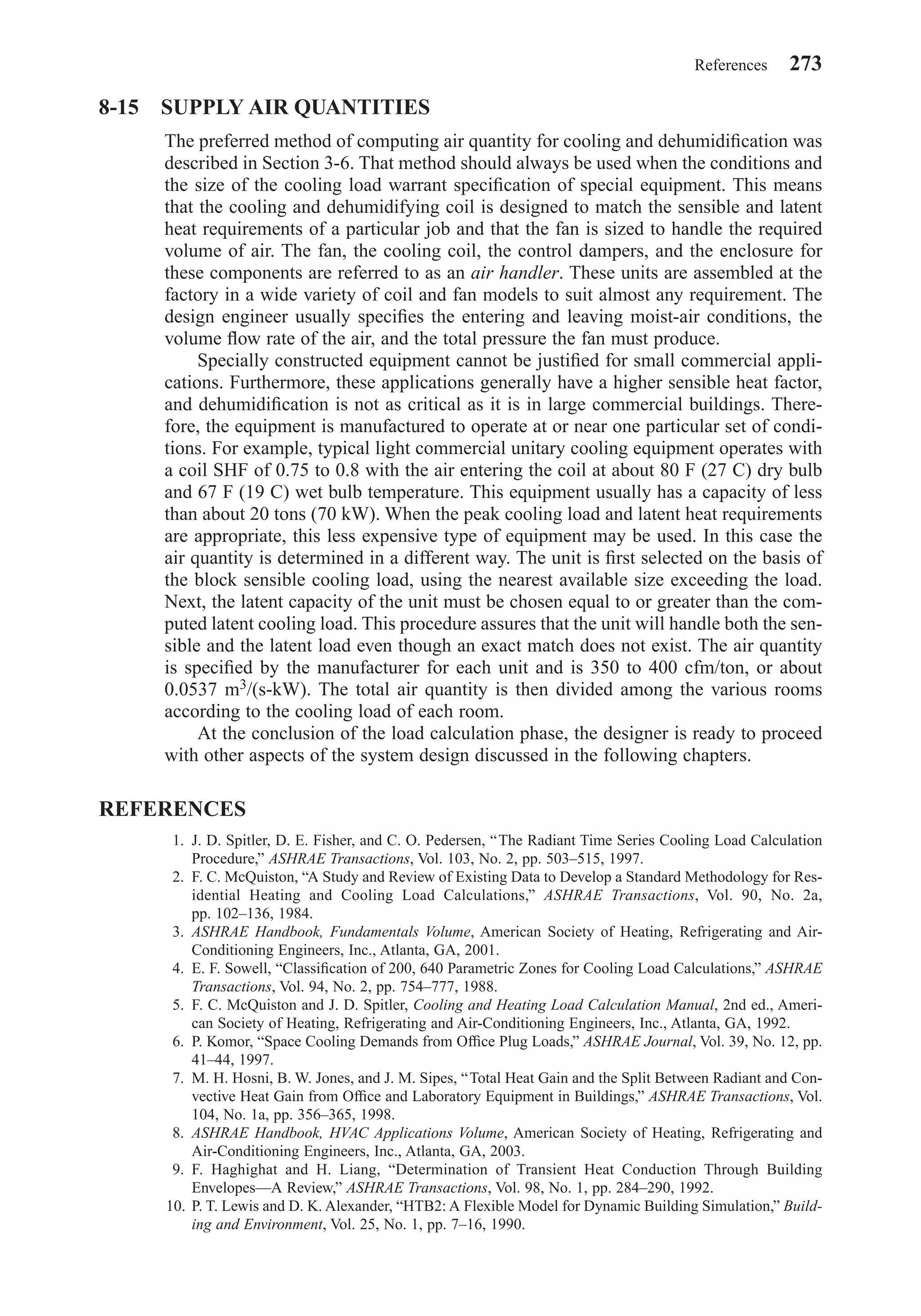 8-15 SUPPLY AIR QUANTITIES
The preferred method of computing air quantity for cooling and dehumidiﬁcation was
described in Section 3-6. That method should always be used when the conditions and
the size of the cooling load warrant speciﬁcation of special equipment. This means
that the cooling and dehumidifying coil is designed to match the sensible and latent
heat requirements of a particular job and that the fan is sized to handle the required
volume of air. The fan, the cooling coil, the control dampers, and the enclosure for
these components are referred to as an air handler. These units are assembled at the
factory in a wide variety of coil and fan models to suit almost any requirement. The
design engineer usually speciﬁes the entering and leaving moist-air conditions, the
volume ﬂow rate of the air, and the total pressure the fan must produce.
Specially constructed equipment cannot be justiﬁed for small commercial appli-
cations. Furthermore, these applications generally have a higher sensible heat factor,
and dehumidiﬁcation is not as critical as it is in large commercial buildings. There-
fore, the equipment is manufactured to operate at or near one particular set of condi-
tions. For example, typical light commercial unitary cooling equipment operates with
a coil SHF of 0.75 to 0.8 with the air entering the coil at about 80 F (27 C) dry bulb
and 67 F (19 C) wet bulb temperature. This equipment usually has a capacity of less
than about 20 tons (70 kW). When the peak cooling load and latent heat requirements
are appropriate, this less expensive type of equipment may be used. In this case the
air quantity is determined in a different way. The unit is ﬁrst selected on the basis of
the block sensible cooling load, using the nearest available size exceeding the load.
Next, the latent capacity of the unit must be chosen equal to or greater than the com-
puted latent cooling load. This procedure assures that the unit will handle both the sen-
sible and the latent load even though an exact match does not exist. The air quantity
is speciﬁed by the manufacturer for each unit and is 350 to 400 cfm/ton, or about
0.0537 m3/(s-kW). The total air quantity is then divided among the various rooms
according to the cooling load of each room.
At the conclusion of the load calculation phase, the designer is ready to proceed
with other aspects of the system design discussed in the following chapters.
REFERENCES
1. J. D. Spitler, D. E. Fisher, and C. O. Pedersen, “The Radiant Time Series Cooling Load Calculation
Procedure,” ASHRAE Transactions, Vol. 103, No. 2, pp. 503–515, 1997.
2. F. C. McQuiston, “A Study and Review of Existing Data to Develop a Standard Methodology for Res-
idential Heating and Cooling Load Calculations,” ASHRAE Transactions, Vol. 90, No. 2a,
pp. 102–136, 1984.
3. ASHRAE Handbook, Fundamentals Volume, American Society of Heating, Refrigerating and Air-
Conditioning Engineers, Inc., Atlanta, GA, 2001.
4. E. F. Sowell, “Classiﬁcation of 200, 640 Parametric Zones for Cooling Load Calculations,” ASHRAE
Transactions, Vol. 94, No. 2, pp. 754–777, 1988.
5. F. C. McQuiston and J. D. Spitler, Cooling and Heating Load Calculation Manual, 2nd ed., Ameri-
can Society of Heating, Refrigerating and Air-Conditioning Engineers, Inc., Atlanta, GA, 1992.
6. P. Komor, “Space Cooling Demands from Ofﬁce Plug Loads,” ASHRAE Journal, Vol. 39, No. 12, pp.
41–44, 1997.
7. M. H. Hosni, B. W. Jones, and J. M. Sipes, “Total Heat Gain and the Split Between Radiant and Con-
vective Heat Gain from Ofﬁce and Laboratory Equipment in Buildings,” ASHRAE Transactions, Vol.
104, No. 1a, pp. 356–365, 1998.
8. ASHRAE Handbook, HVAC Applications Volume, American Society of Heating, Refrigerating and
Air-Conditioning Engineers, Inc., Atlanta, GA, 2003.
9. F. Haghighat and H. Liang, “Determination of Transient Heat Conduction Through Building
Envelopes—A Review,” ASHRAE Transactions, Vol. 98, No. 1, pp. 284–290, 1992.
10. P. T. Lewis and D. K. Alexander, “HTB2: A Flexible Model for Dynamic Building Simulation,” Build-
ing and Environment, Vol. 25, No. 1, pp. 7–16, 1990.
References 273
Chapter08.qxd 6/15/04 4:06 PM Page 273
 