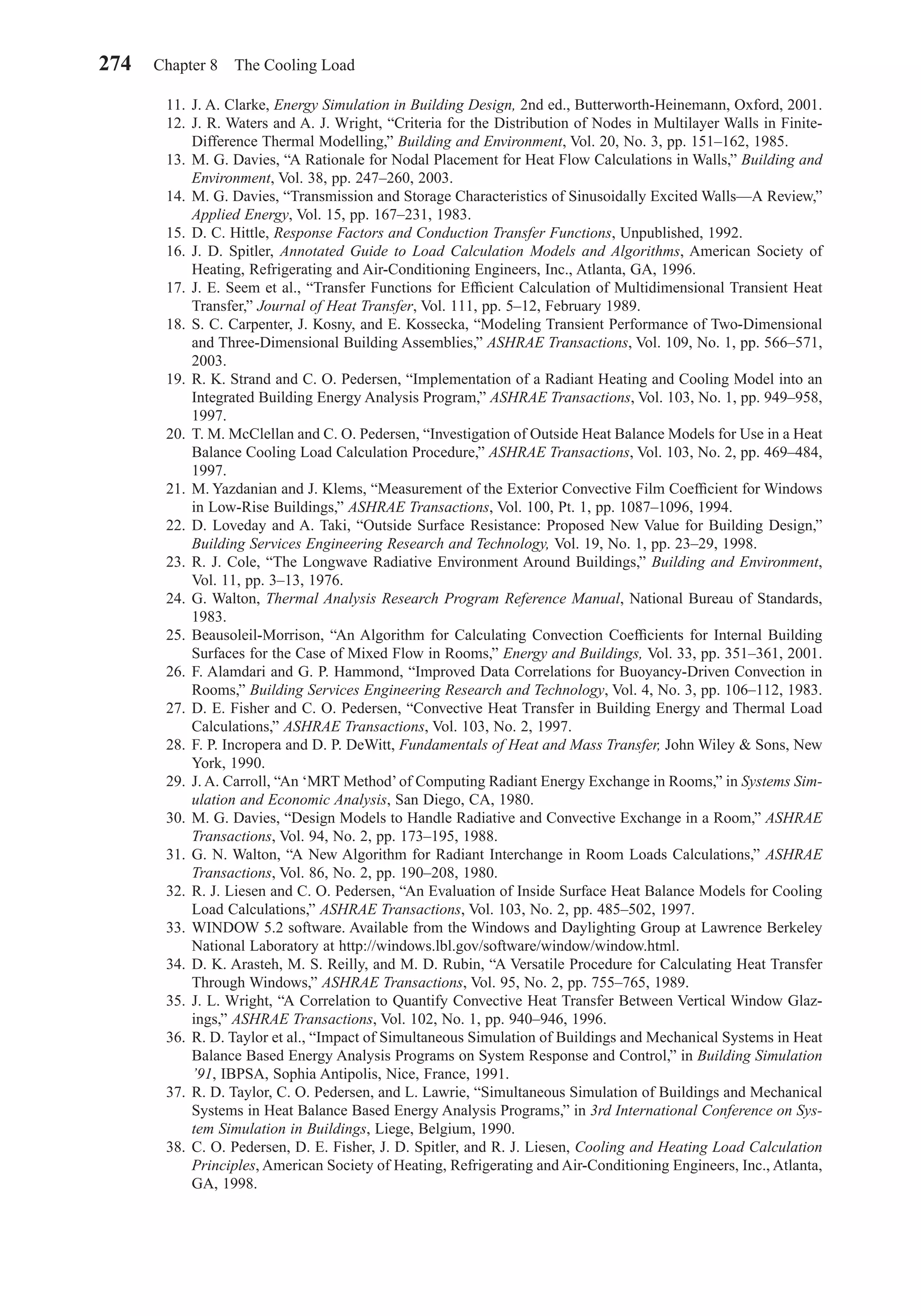 11. J. A. Clarke, Energy Simulation in Building Design, 2nd ed., Butterworth-Heinemann, Oxford, 2001.
12. J. R. Waters and A. J. Wright, “Criteria for the Distribution of Nodes in Multilayer Walls in Finite-
Difference Thermal Modelling,” Building and Environment, Vol. 20, No. 3, pp. 151–162, 1985.
13. M. G. Davies, “A Rationale for Nodal Placement for Heat Flow Calculations in Walls,” Building and
Environment, Vol. 38, pp. 247–260, 2003.
14. M. G. Davies, “Transmission and Storage Characteristics of Sinusoidally Excited Walls—A Review,”
Applied Energy, Vol. 15, pp. 167–231, 1983.
15. D. C. Hittle, Response Factors and Conduction Transfer Functions, Unpublished, 1992.
16. J. D. Spitler, Annotated Guide to Load Calculation Models and Algorithms, American Society of
Heating, Refrigerating and Air-Conditioning Engineers, Inc., Atlanta, GA, 1996.
17. J. E. Seem et al., “Transfer Functions for Efﬁcient Calculation of Multidimensional Transient Heat
Transfer,” Journal of Heat Transfer, Vol. 111, pp. 5–12, February 1989.
18. S. C. Carpenter, J. Kosny, and E. Kossecka, “Modeling Transient Performance of Two-Dimensional
and Three-Dimensional Building Assemblies,” ASHRAE Transactions, Vol. 109, No. 1, pp. 566–571,
2003.
19. R. K. Strand and C. O. Pedersen, “Implementation of a Radiant Heating and Cooling Model into an
Integrated Building Energy Analysis Program,” ASHRAE Transactions, Vol. 103, No. 1, pp. 949–958,
1997.
20. T. M. McClellan and C. O. Pedersen, “Investigation of Outside Heat Balance Models for Use in a Heat
Balance Cooling Load Calculation Procedure,” ASHRAE Transactions, Vol. 103, No. 2, pp. 469–484,
1997.
21. M. Yazdanian and J. Klems, “Measurement of the Exterior Convective Film Coefﬁcient for Windows
in Low-Rise Buildings,” ASHRAE Transactions, Vol. 100, Pt. 1, pp. 1087–1096, 1994.
22. D. Loveday and A. Taki, “Outside Surface Resistance: Proposed New Value for Building Design,”
Building Services Engineering Research and Technology, Vol. 19, No. 1, pp. 23–29, 1998.
23. R. J. Cole, “The Longwave Radiative Environment Around Buildings,” Building and Environment,
Vol. 11, pp. 3–13, 1976.
24. G. Walton, Thermal Analysis Research Program Reference Manual, National Bureau of Standards,
1983.
25. Beausoleil-Morrison, “An Algorithm for Calculating Convection Coefﬁcients for Internal Building
Surfaces for the Case of Mixed Flow in Rooms,” Energy and Buildings, Vol. 33, pp. 351–361, 2001.
26. F. Alamdari and G. P. Hammond, “Improved Data Correlations for Buoyancy-Driven Convection in
Rooms,” Building Services Engineering Research and Technology, Vol. 4, No. 3, pp. 106–112, 1983.
27. D. E. Fisher and C. O. Pedersen, “Convective Heat Transfer in Building Energy and Thermal Load
Calculations,” ASHRAE Transactions, Vol. 103, No. 2, 1997.
28. F. P. Incropera and D. P. DeWitt, Fundamentals of Heat and Mass Transfer, John Wiley & Sons, New
York, 1990.
29. J. A. Carroll, “An ‘MRT Method’of Computing Radiant Energy Exchange in Rooms,” in Systems Sim-
ulation and Economic Analysis, San Diego, CA, 1980.
30. M. G. Davies, “Design Models to Handle Radiative and Convective Exchange in a Room,” ASHRAE
Transactions, Vol. 94, No. 2, pp. 173–195, 1988.
31. G. N. Walton, “A New Algorithm for Radiant Interchange in Room Loads Calculations,” ASHRAE
Transactions, Vol. 86, No. 2, pp. 190–208, 1980.
32. R. J. Liesen and C. O. Pedersen, “An Evaluation of Inside Surface Heat Balance Models for Cooling
Load Calculations,” ASHRAE Transactions, Vol. 103, No. 2, pp. 485–502, 1997.
33. WINDOW 5.2 software. Available from the Windows and Daylighting Group at Lawrence Berkeley
National Laboratory at http://windows.lbl.gov/software/window/window.html.
34. D. K. Arasteh, M. S. Reilly, and M. D. Rubin, “A Versatile Procedure for Calculating Heat Transfer
Through Windows,” ASHRAE Transactions, Vol. 95, No. 2, pp. 755–765, 1989.
35. J. L. Wright, “A Correlation to Quantify Convective Heat Transfer Between Vertical Window Glaz-
ings,” ASHRAE Transactions, Vol. 102, No. 1, pp. 940–946, 1996.
36. R. D. Taylor et al., “Impact of Simultaneous Simulation of Buildings and Mechanical Systems in Heat
Balance Based Energy Analysis Programs on System Response and Control,” in Building Simulation
’91, IBPSA, Sophia Antipolis, Nice, France, 1991.
37. R. D. Taylor, C. O. Pedersen, and L. Lawrie, “Simultaneous Simulation of Buildings and Mechanical
Systems in Heat Balance Based Energy Analysis Programs,” in 3rd International Conference on Sys-
tem Simulation in Buildings, Liege, Belgium, 1990.
38. C. O. Pedersen, D. E. Fisher, J. D. Spitler, and R. J. Liesen, Cooling and Heating Load Calculation
Principles, American Society of Heating, Refrigerating and Air-Conditioning Engineers, Inc., Atlanta,
GA, 1998.
274 Chapter 8 The Cooling Load
Chapter08.qxd 6/15/04 4:06 PM Page 274
 