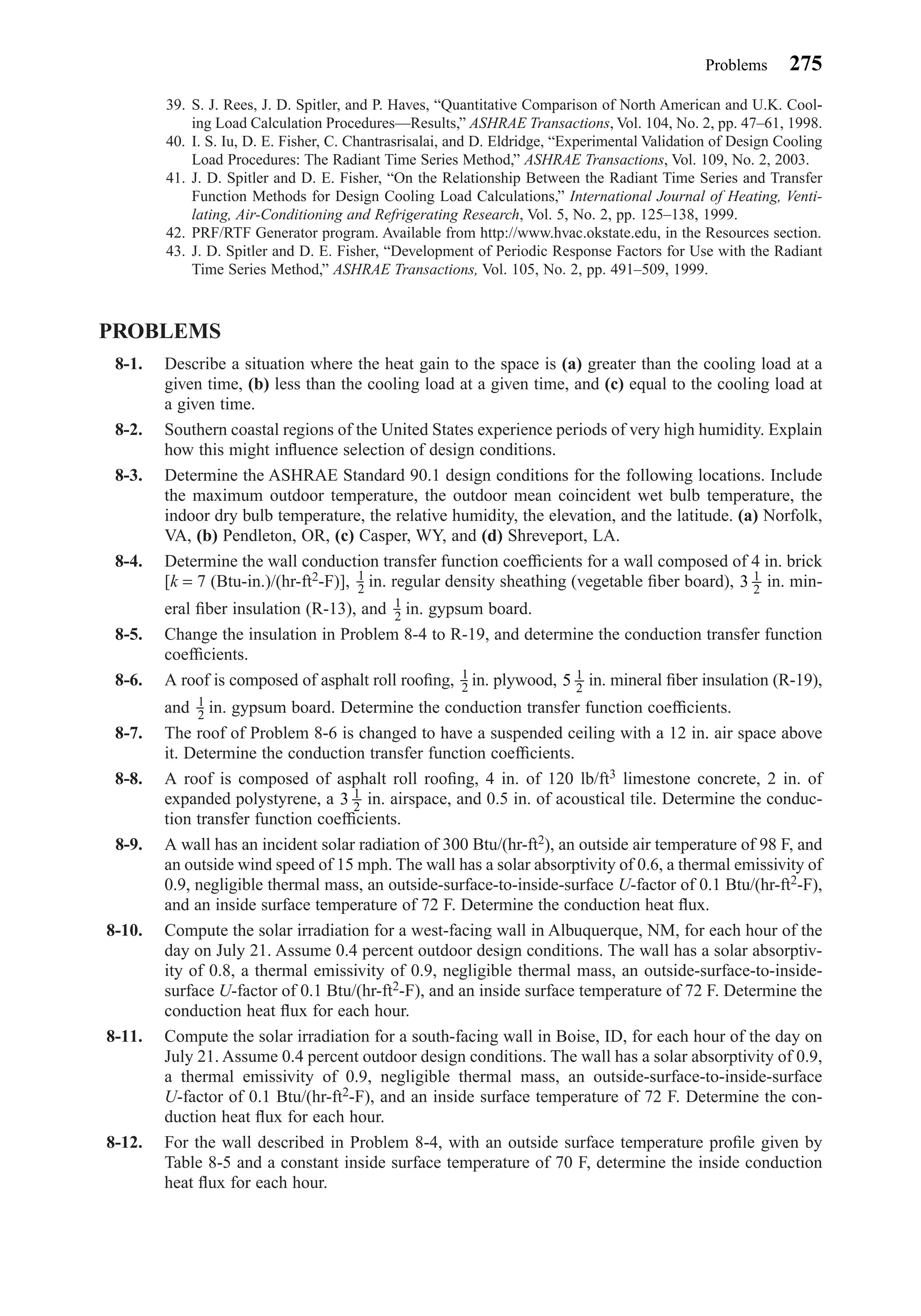 39. S. J. Rees, J. D. Spitler, and P. Haves, “Quantitative Comparison of North American and U.K. Cool-
ing Load Calculation Procedures—Results,” ASHRAE Transactions, Vol. 104, No. 2, pp. 47–61, 1998.
40. I. S. Iu, D. E. Fisher, C. Chantrasrisalai, and D. Eldridge, “Experimental Validation of Design Cooling
Load Procedures: The Radiant Time Series Method,” ASHRAE Transactions, Vol. 109, No. 2, 2003.
41. J. D. Spitler and D. E. Fisher, “On the Relationship Between the Radiant Time Series and Transfer
Function Methods for Design Cooling Load Calculations,” International Journal of Heating, Venti-
lating, Air-Conditioning and Refrigerating Research, Vol. 5, No. 2, pp. 125–138, 1999.
42. PRF/RTF Generator program. Available from http://www.hvac.okstate.edu, in the Resources section.
43. J. D. Spitler and D. E. Fisher, “Development of Periodic Response Factors for Use with the Radiant
Time Series Method,” ASHRAE Transactions, Vol. 105, No. 2, pp. 491–509, 1999.
PROBLEMS
8-1. Describe a situation where the heat gain to the space is (a) greater than the cooling load at a
given time, (b) less than the cooling load at a given time, and (c) equal to the cooling load at
a given time.
8-2. Southern coastal regions of the United States experience periods of very high humidity. Explain
how this might inﬂuence selection of design conditions.
8-3. Determine the ASHRAE Standard 90.1 design conditions for the following locations. Include
the maximum outdoor temperature, the outdoor mean coincident wet bulb temperature, the
indoor dry bulb temperature, the relative humidity, the elevation, and the latitude. (a) Norfolk,
VA, (b) Pendleton, OR, (c) Casper, WY, and (d) Shreveport, LA.
8-4. Determine the wall conduction transfer function coefﬁcients for a wall composed of 4 in. brick
[k = 7 (Btu-in.)/(hr-ft2-F)], in. regular density sheathing (vegetable ﬁber board), in. min-
eral ﬁber insulation (R-13), and in. gypsum board.
8-5. Change the insulation in Problem 8-4 to R-19, and determine the conduction transfer function
coefﬁcients.
8-6. A roof is composed of asphalt roll rooﬁng, in. plywood, in. mineral ﬁber insulation (R-19),
and in. gypsum board. Determine the conduction transfer function coefﬁcients.
8-7. The roof of Problem 8-6 is changed to have a suspended ceiling with a 12 in. air space above
it. Determine the conduction transfer function coefﬁcients.
8-8. A roof is composed of asphalt roll rooﬁng, 4 in. of 120 lb/ft3 limestone concrete, 2 in. of
expanded polystyrene, a in. airspace, and 0.5 in. of acoustical tile. Determine the conduc-
tion transfer function coefﬁcients.
8-9. A wall has an incident solar radiation of 300 Btu/(hr-ft2), an outside air temperature of 98 F, and
an outside wind speed of 15 mph. The wall has a solar absorptivity of 0.6, a thermal emissivity of
0.9, negligible thermal mass, an outside-surface-to-inside-surface U-factor of 0.1 Btu/(hr-ft2-F),
and an inside surface temperature of 72 F. Determine the conduction heat ﬂux.
8-10. Compute the solar irradiation for a west-facing wall in Albuquerque, NM, for each hour of the
day on July 21. Assume 0.4 percent outdoor design conditions. The wall has a solar absorptiv-
ity of 0.8, a thermal emissivity of 0.9, negligible thermal mass, an outside-surface-to-inside-
surface U-factor of 0.1 Btu/(hr-ft2-F), and an inside surface temperature of 72 F. Determine the
conduction heat ﬂux for each hour.
8-11. Compute the solar irradiation for a south-facing wall in Boise, ID, for each hour of the day on
July 21. Assume 0.4 percent outdoor design conditions. The wall has a solar absorptivity of 0.9,
a thermal emissivity of 0.9, negligible thermal mass, an outside-surface-to-inside-surface
U-factor of 0.1 Btu/(hr-ft2-F), and an inside surface temperature of 72 F. Determine the con-
duction heat ﬂux for each hour.
8-12. For the wall described in Problem 8-4, with an outside surface temperature proﬁle given by
Table 8-5 and a constant inside surface temperature of 70 F, determine the inside conduction
heat ﬂux for each hour.
3 1
2
1
2
5 1
2
1
2
1
2
3 1
2
1
2
Problems 275
Chapter08.qxd 6/15/04 4:06 PM Page 275
 