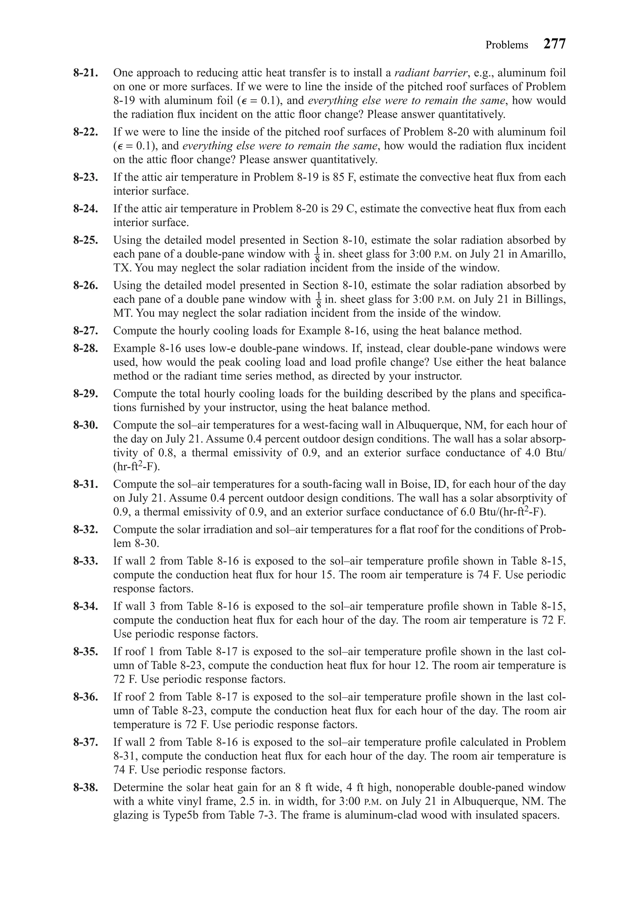 8-21. One approach to reducing attic heat transfer is to install a radiant barrier, e.g., aluminum foil
on one or more surfaces. If we were to line the inside of the pitched roof surfaces of Problem
8-19 with aluminum foil (⑀ = 0.1), and everything else were to remain the same, how would
the radiation ﬂux incident on the attic ﬂoor change? Please answer quantitatively.
8-22. If we were to line the inside of the pitched roof surfaces of Problem 8-20 with aluminum foil
(⑀ = 0.1), and everything else were to remain the same, how would the radiation ﬂux incident
on the attic ﬂoor change? Please answer quantitatively.
8-23. If the attic air temperature in Problem 8-19 is 85 F, estimate the convective heat ﬂux from each
interior surface.
8-24. If the attic air temperature in Problem 8-20 is 29 C, estimate the convective heat ﬂux from each
interior surface.
8-25. Using the detailed model presented in Section 8-10, estimate the solar radiation absorbed by
each pane of a double-pane window with in. sheet glass for 3:00 P.M. on July 21 in Amarillo,
TX. You may neglect the solar radiation incident from the inside of the window.
8-26. Using the detailed model presented in Section 8-10, estimate the solar radiation absorbed by
each pane of a double pane window with in. sheet glass for 3:00 P.M. on July 21 in Billings,
MT. You may neglect the solar radiation incident from the inside of the window.
8-27. Compute the hourly cooling loads for Example 8-16, using the heat balance method.
8-28. Example 8-16 uses low-e double-pane windows. If, instead, clear double-pane windows were
used, how would the peak cooling load and load proﬁle change? Use either the heat balance
method or the radiant time series method, as directed by your instructor.
8-29. Compute the total hourly cooling loads for the building described by the plans and speciﬁca-
tions furnished by your instructor, using the heat balance method.
8-30. Compute the sol–air temperatures for a west-facing wall in Albuquerque, NM, for each hour of
the day on July 21. Assume 0.4 percent outdoor design conditions. The wall has a solar absorp-
tivity of 0.8, a thermal emissivity of 0.9, and an exterior surface conductance of 4.0 Btu/
(hr-ft2-F).
8-31. Compute the sol–air temperatures for a south-facing wall in Boise, ID, for each hour of the day
on July 21. Assume 0.4 percent outdoor design conditions. The wall has a solar absorptivity of
0.9, a thermal emissivity of 0.9, and an exterior surface conductance of 6.0 Btu/(hr-ft2-F).
8-32. Compute the solar irradiation and sol–air temperatures for a ﬂat roof for the conditions of Prob-
lem 8-30.
8-33. If wall 2 from Table 8-16 is exposed to the sol–air temperature proﬁle shown in Table 8-15,
compute the conduction heat ﬂux for hour 15. The room air temperature is 74 F. Use periodic
response factors.
8-34. If wall 3 from Table 8-16 is exposed to the sol–air temperature proﬁle shown in Table 8-15,
compute the conduction heat ﬂux for each hour of the day. The room air temperature is 72 F.
Use periodic response factors.
8-35. If roof 1 from Table 8-17 is exposed to the sol–air temperature proﬁle shown in the last col-
umn of Table 8-23, compute the conduction heat ﬂux for hour 12. The room air temperature is
72 F. Use periodic response factors.
8-36. If roof 2 from Table 8-17 is exposed to the sol–air temperature proﬁle shown in the last col-
umn of Table 8-23, compute the conduction heat ﬂux for each hour of the day. The room air
temperature is 72 F. Use periodic response factors.
8-37. If wall 2 from Table 8-16 is exposed to the sol–air temperature proﬁle calculated in Problem
8-31, compute the conduction heat ﬂux for each hour of the day. The room air temperature is
74 F. Use periodic response factors.
8-38. Determine the solar heat gain for an 8 ft wide, 4 ft high, nonoperable double-paned window
with a white vinyl frame, 2.5 in. in width, for 3:00 P.M. on July 21 in Albuquerque, NM. The
glazing is Type5b from Table 7-3. The frame is aluminum-clad wood with insulated spacers.
1
8
1
8
Problems 277
Chapter08.qxd 6/15/04 4:06 PM Page 277
 