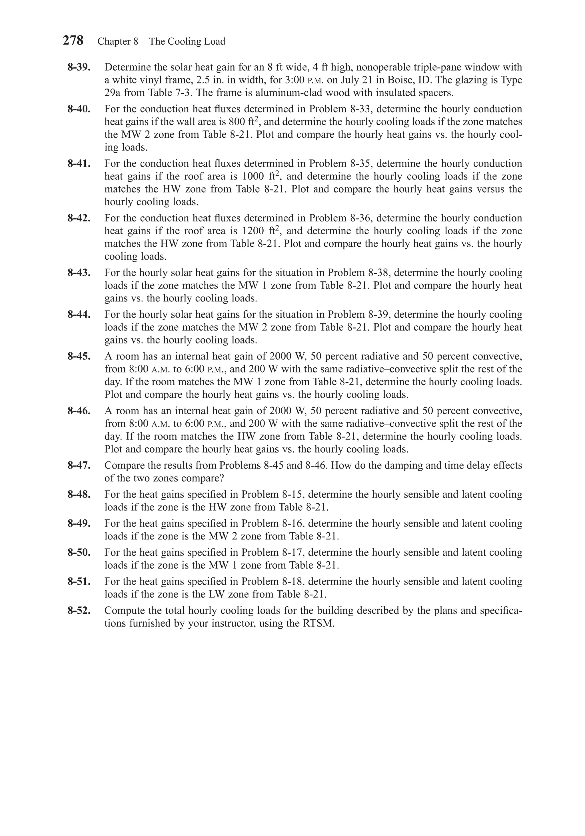 8-39. Determine the solar heat gain for an 8 ft wide, 4 ft high, nonoperable triple-pane window with
a white vinyl frame, 2.5 in. in width, for 3:00 P.M. on July 21 in Boise, ID. The glazing is Type
29a from Table 7-3. The frame is aluminum-clad wood with insulated spacers.
8-40. For the conduction heat ﬂuxes determined in Problem 8-33, determine the hourly conduction
heat gains if the wall area is 800 ft2, and determine the hourly cooling loads if the zone matches
the MW 2 zone from Table 8-21. Plot and compare the hourly heat gains vs. the hourly cool-
ing loads.
8-41. For the conduction heat ﬂuxes determined in Problem 8-35, determine the hourly conduction
heat gains if the roof area is 1000 ft2, and determine the hourly cooling loads if the zone
matches the HW zone from Table 8-21. Plot and compare the hourly heat gains versus the
hourly cooling loads.
8-42. For the conduction heat ﬂuxes determined in Problem 8-36, determine the hourly conduction
heat gains if the roof area is 1200 ft2, and determine the hourly cooling loads if the zone
matches the HW zone from Table 8-21. Plot and compare the hourly heat gains vs. the hourly
cooling loads.
8-43. For the hourly solar heat gains for the situation in Problem 8-38, determine the hourly cooling
loads if the zone matches the MW 1 zone from Table 8-21. Plot and compare the hourly heat
gains vs. the hourly cooling loads.
8-44. For the hourly solar heat gains for the situation in Problem 8-39, determine the hourly cooling
loads if the zone matches the MW 2 zone from Table 8-21. Plot and compare the hourly heat
gains vs. the hourly cooling loads.
8-45. A room has an internal heat gain of 2000 W, 50 percent radiative and 50 percent convective,
from 8:00 A.M. to 6:00 P.M., and 200 W with the same radiative–convective split the rest of the
day. If the room matches the MW 1 zone from Table 8-21, determine the hourly cooling loads.
Plot and compare the hourly heat gains vs. the hourly cooling loads.
8-46. A room has an internal heat gain of 2000 W, 50 percent radiative and 50 percent convective,
from 8:00 A.M. to 6:00 P.M., and 200 W with the same radiative–convective split the rest of the
day. If the room matches the HW zone from Table 8-21, determine the hourly cooling loads.
Plot and compare the hourly heat gains vs. the hourly cooling loads.
8-47. Compare the results from Problems 8-45 and 8-46. How do the damping and time delay effects
of the two zones compare?
8-48. For the heat gains speciﬁed in Problem 8-15, determine the hourly sensible and latent cooling
loads if the zone is the HW zone from Table 8-21.
8-49. For the heat gains speciﬁed in Problem 8-16, determine the hourly sensible and latent cooling
loads if the zone is the MW 2 zone from Table 8-21.
8-50. For the heat gains speciﬁed in Problem 8-17, determine the hourly sensible and latent cooling
loads if the zone is the MW 1 zone from Table 8-21.
8-51. For the heat gains speciﬁed in Problem 8-18, determine the hourly sensible and latent cooling
loads if the zone is the LW zone from Table 8-21.
8-52. Compute the total hourly cooling loads for the building described by the plans and speciﬁca-
tions furnished by your instructor, using the RTSM.
278 Chapter 8 The Cooling Load
Chapter08.qxd 6/15/04 4:06 PM Page 278
 