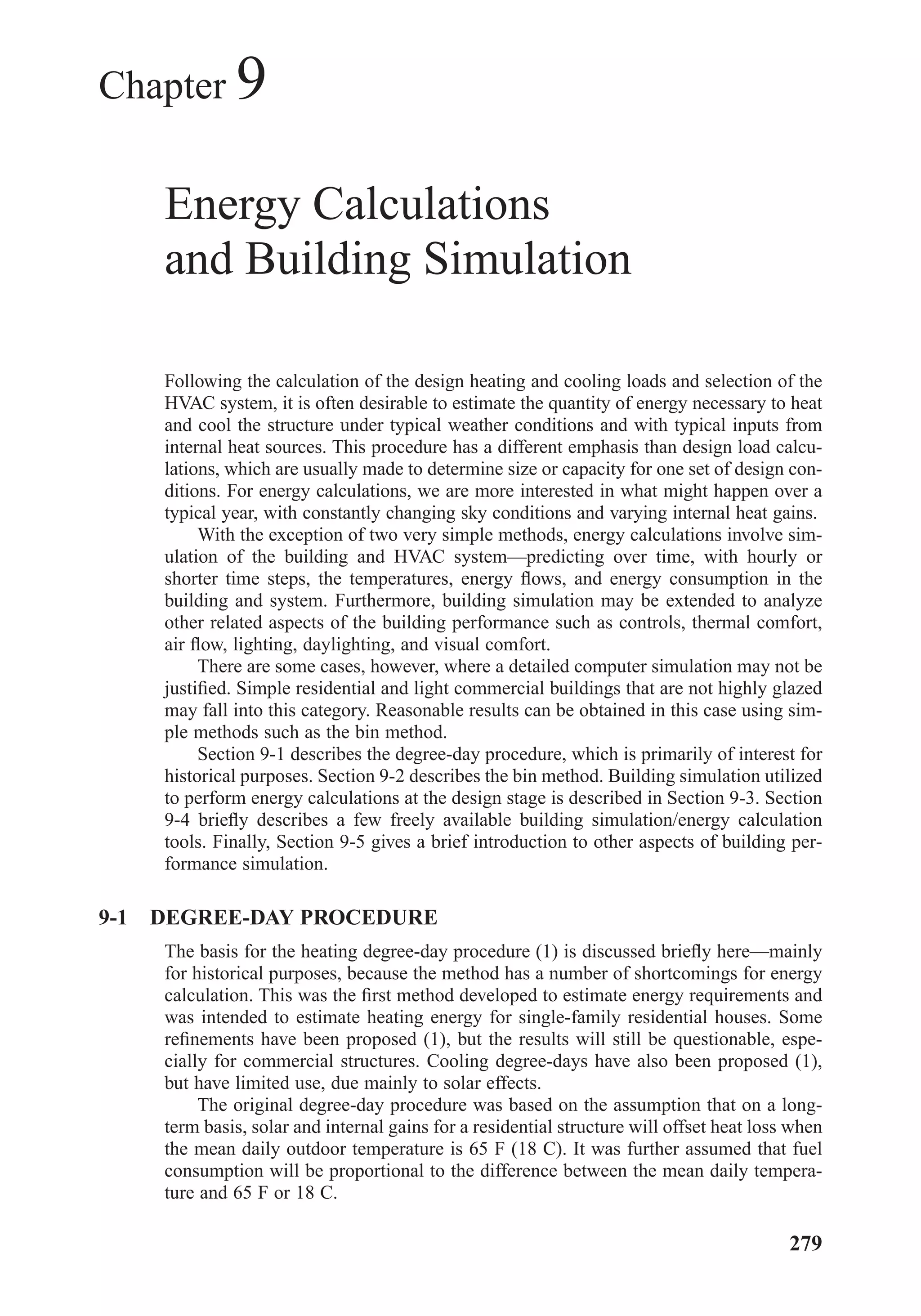 Chapter 9
Energy Calculations
and Building Simulation
Following the calculation of the design heating and cooling loads and selection of the
HVAC system, it is often desirable to estimate the quantity of energy necessary to heat
and cool the structure under typical weather conditions and with typical inputs from
internal heat sources. This procedure has a different emphasis than design load calcu-
lations, which are usually made to determine size or capacity for one set of design con-
ditions. For energy calculations, we are more interested in what might happen over a
typical year, with constantly changing sky conditions and varying internal heat gains.
With the exception of two very simple methods, energy calculations involve sim-
ulation of the building and HVAC system—predicting over time, with hourly or
shorter time steps, the temperatures, energy ﬂows, and energy consumption in the
building and system. Furthermore, building simulation may be extended to analyze
other related aspects of the building performance such as controls, thermal comfort,
air ﬂow, lighting, daylighting, and visual comfort.
There are some cases, however, where a detailed computer simulation may not be
justiﬁed. Simple residential and light commercial buildings that are not highly glazed
may fall into this category. Reasonable results can be obtained in this case using sim-
ple methods such as the bin method.
Section 9-1 describes the degree-day procedure, which is primarily of interest for
historical purposes. Section 9-2 describes the bin method. Building simulation utilized
to perform energy calculations at the design stage is described in Section 9-3. Section
9-4 brieﬂy describes a few freely available building simulation/energy calculation
tools. Finally, Section 9-5 gives a brief introduction to other aspects of building per-
formance simulation.
9-1 DEGREE-DAY PROCEDURE
The basis for the heating degree-day procedure (1) is discussed brieﬂy here—mainly
for historical purposes, because the method has a number of shortcomings for energy
calculation. This was the ﬁrst method developed to estimate energy requirements and
was intended to estimate heating energy for single-family residential houses. Some
reﬁnements have been proposed (1), but the results will still be questionable, espe-
cially for commercial structures. Cooling degree-days have also been proposed (1),
but have limited use, due mainly to solar effects.
The original degree-day procedure was based on the assumption that on a long-
term basis, solar and internal gains for a residential structure will offset heat loss when
the mean daily outdoor temperature is 65 F (18 C). It was further assumed that fuel
consumption will be proportional to the difference between the mean daily tempera-
ture and 65 F or 18 C.
279
Chapter09.qxd 6/15/04 2:33 PM Page 279
 