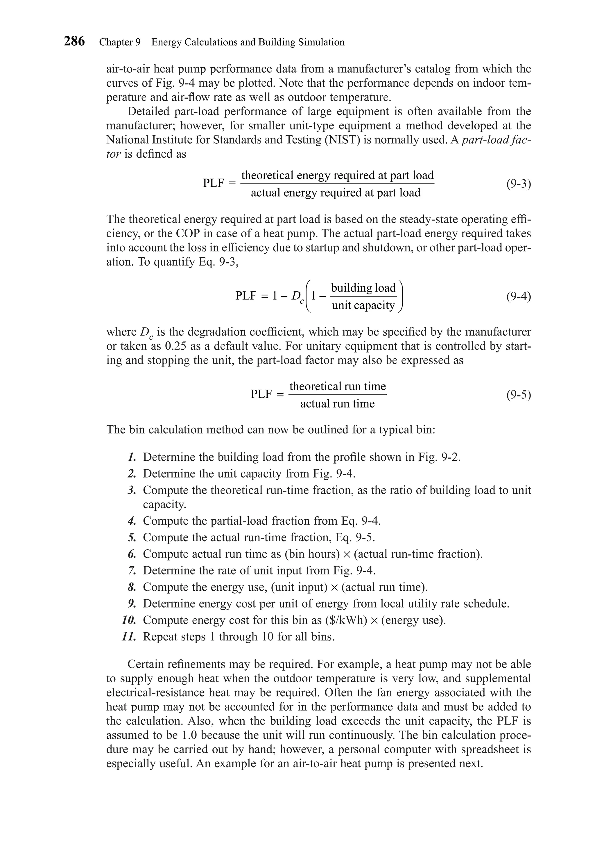 air-to-air heat pump performance data from a manufacturer’s catalog from which the
curves of Fig. 9-4 may be plotted. Note that the performance depends on indoor tem-
perature and air-ﬂow rate as well as outdoor temperature.
Detailed part-load performance of large equipment is often available from the
manufacturer; however, for smaller unit-type equipment a method developed at the
National Institute for Standards and Testing (NIST) is normally used. A part-load fac-
tor is deﬁned as
(9-3)
The theoretical energy required at part load is based on the steady-state operating efﬁ-
ciency, or the COP in case of a heat pump. The actual part-load energy required takes
into account the loss in efﬁciency due to startup and shutdown, or other part-load oper-
ation. To quantify Eq. 9-3,
(9-4)
where Dc is the degradation coefﬁcient, which may be speciﬁed by the manufacturer
or taken as 0.25 as a default value. For unitary equipment that is controlled by start-
ing and stopping the unit, the part-load factor may also be expressed as
(9-5)
The bin calculation method can now be outlined for a typical bin:
1. Determine the building load from the proﬁle shown in Fig. 9-2.
2. Determine the unit capacity from Fig. 9-4.
3. Compute the theoretical run-time fraction, as the ratio of building load to unit
capacity.
4. Compute the partial-load fraction from Eq. 9-4.
5. Compute the actual run-time fraction, Eq. 9-5.
6. Compute actual run time as (bin hours) × (actual run-time fraction).
7. Determine the rate of unit input from Fig. 9-4.
8. Compute the energy use, (unit input) × (actual run time).
9. Determine energy cost per unit of energy from local utility rate schedule.
10. Compute energy cost for this bin as ($/kWh) × (energy use).
11. Repeat steps 1 through 10 for all bins.
Certain reﬁnements may be required. For example, a heat pump may not be able
to supply enough heat when the outdoor temperature is very low, and supplemental
electrical-resistance heat may be required. Often the fan energy associated with the
heat pump may not be accounted for in the performance data and must be added to
the calculation. Also, when the building load exceeds the unit capacity, the PLF is
assumed to be 1.0 because the unit will run continuously. The bin calculation proce-
dure may be carried out by hand; however, a personal computer with spreadsheet is
especially useful. An example for an air-to-air heat pump is presented next.
PLF
theoretical run time
actual run time
=
PLF
building load
unit capacity
= − −





1 1Dc
PLF =
theoretical energy required at part load
actual energy required at part load
286 Chapter 9 Energy Calculations and Building Simulation
Chapter09.qxd 6/15/04 2:33 PM Page 286
 