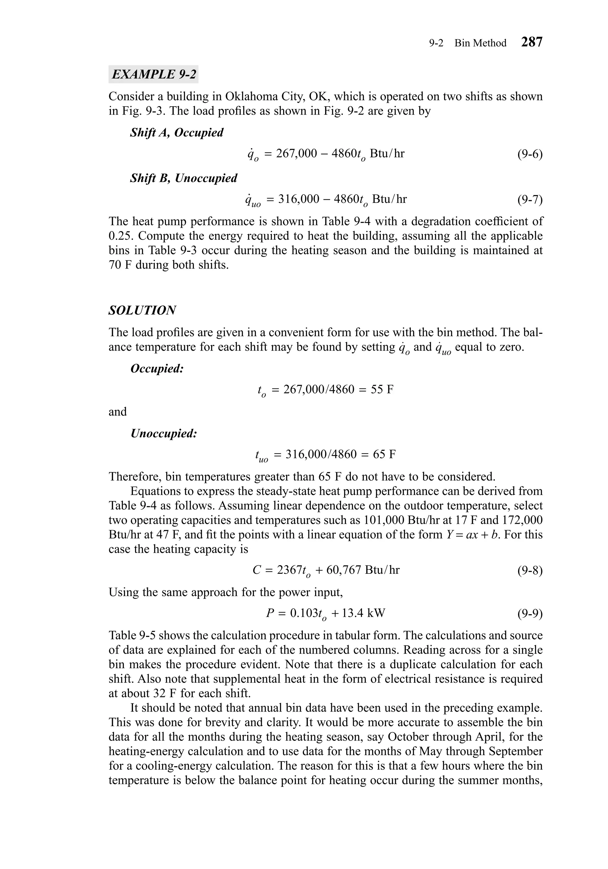 EXAMPLE 9-2
Consider a building in Oklahoma City, OK, which is operated on two shifts as shown
in Fig. 9-3. The load proﬁles as shown in Fig. 9-2 are given by
Shift A, Occupied
(9-6)
Shift B, Unoccupied
(9-7)
The heat pump performance is shown in Table 9-4 with a degradation coefﬁcient of
0.25. Compute the energy required to heat the building, assuming all the applicable
bins in Table 9-3 occur during the heating season and the building is maintained at
70 F during both shifts.
SOLUTION
The load proﬁles are given in a convenient form for use with the bin method. The bal-
ance temperature for each shift may be found by setting qo and quo equal to zero.
Occupied:
and
Unoccupied:
Therefore, bin temperatures greater than 65 F do not have to be considered.
Equations to express the steady-state heat pump performance can be derived from
Table 9-4 as follows. Assuming linear dependence on the outdoor temperature, select
two operating capacities and temperatures such as 101,000 Btu/hr at 17 F and 172,000
Btu/hr at 47 F, and ﬁt the points with a linear equation of the form Y = ax + b. For this
case the heating capacity is
(9-8)
Using the same approach for the power input,
(9-9)
Table 9-5 shows the calculation procedure in tabular form. The calculations and source
of data are explained for each of the numbered columns. Reading across for a single
bin makes the procedure evident. Note that there is a duplicate calculation for each
shift. Also note that supplemental heat in the form of electrical resistance is required
at about 32 F for each shift.
It should be noted that annual bin data have been used in the preceding example.
This was done for brevity and clarity. It would be more accurate to assemble the bin
data for all the months during the heating season, say October through April, for the
heating-energy calculation and to use data for the months of May through September
for a cooling-energy calculation. The reason for this is that a few hours where the bin
temperature is below the balance point for heating occur during the summer months,
P to= +0 103 13 4. . kW
C to= +2367 60 767, Btu/hr
tuo = =316 000 4860 65, / F
to = =267 000 4860 55, / F
˙ ,q tuo o= −316 000 4860 Btu/hr
˙ ,q to o= −267 000 4860 Btu/hr
9-2 Bin Method 287
Chapter09.qxd 6/15/04 2:33 PM Page 287
 