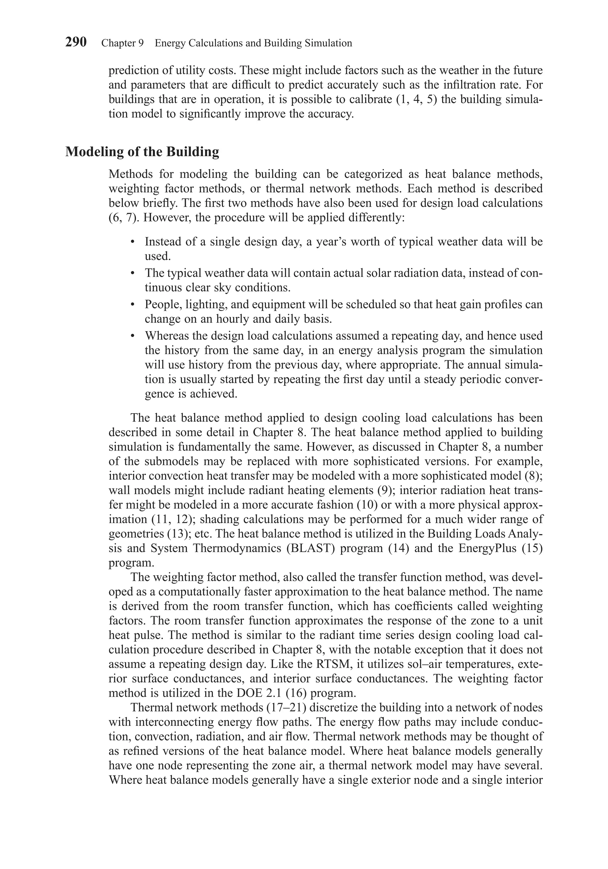 prediction of utility costs. These might include factors such as the weather in the future
and parameters that are difﬁcult to predict accurately such as the inﬁltration rate. For
buildings that are in operation, it is possible to calibrate (1, 4, 5) the building simula-
tion model to signiﬁcantly improve the accuracy.
Modeling of the Building
Methods for modeling the building can be categorized as heat balance methods,
weighting factor methods, or thermal network methods. Each method is described
below brieﬂy. The ﬁrst two methods have also been used for design load calculations
(6, 7). However, the procedure will be applied differently:
• Instead of a single design day, a year’s worth of typical weather data will be
used.
• The typical weather data will contain actual solar radiation data, instead of con-
tinuous clear sky conditions.
• People, lighting, and equipment will be scheduled so that heat gain proﬁles can
change on an hourly and daily basis.
• Whereas the design load calculations assumed a repeating day, and hence used
the history from the same day, in an energy analysis program the simulation
will use history from the previous day, where appropriate. The annual simula-
tion is usually started by repeating the ﬁrst day until a steady periodic conver-
gence is achieved.
The heat balance method applied to design cooling load calculations has been
described in some detail in Chapter 8. The heat balance method applied to building
simulation is fundamentally the same. However, as discussed in Chapter 8, a number
of the submodels may be replaced with more sophisticated versions. For example,
interior convection heat transfer may be modeled with a more sophisticated model (8);
wall models might include radiant heating elements (9); interior radiation heat trans-
fer might be modeled in a more accurate fashion (10) or with a more physical approx-
imation (11, 12); shading calculations may be performed for a much wider range of
geometries (13); etc. The heat balance method is utilized in the Building Loads Analy-
sis and System Thermodynamics (BLAST) program (14) and the EnergyPlus (15)
program.
The weighting factor method, also called the transfer function method, was devel-
oped as a computationally faster approximation to the heat balance method. The name
is derived from the room transfer function, which has coefﬁcients called weighting
factors. The room transfer function approximates the response of the zone to a unit
heat pulse. The method is similar to the radiant time series design cooling load cal-
culation procedure described in Chapter 8, with the notable exception that it does not
assume a repeating design day. Like the RTSM, it utilizes sol–air temperatures, exte-
rior surface conductances, and interior surface conductances. The weighting factor
method is utilized in the DOE 2.1 (16) program.
Thermal network methods (17–21) discretize the building into a network of nodes
with interconnecting energy ﬂow paths. The energy ﬂow paths may include conduc-
tion, convection, radiation, and air ﬂow. Thermal network methods may be thought of
as reﬁned versions of the heat balance model. Where heat balance models generally
have one node representing the zone air, a thermal network model may have several.
Where heat balance models generally have a single exterior node and a single interior
290 Chapter 9 Energy Calculations and Building Simulation
Chapter09.qxd 6/15/04 2:33 PM Page 290
 