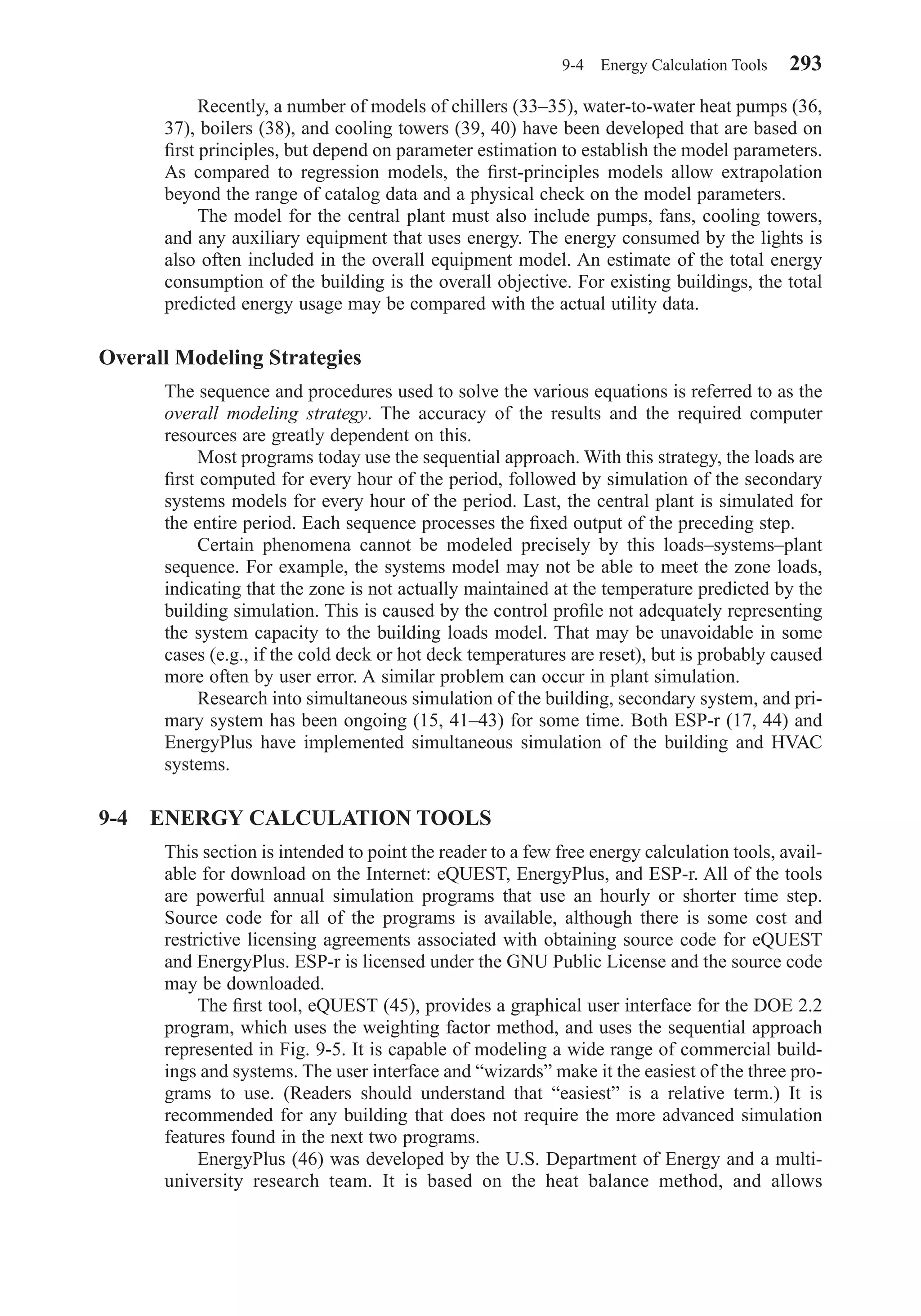 Recently, a number of models of chillers (33–35), water-to-water heat pumps (36,
37), boilers (38), and cooling towers (39, 40) have been developed that are based on
ﬁrst principles, but depend on parameter estimation to establish the model parameters.
As compared to regression models, the ﬁrst-principles models allow extrapolation
beyond the range of catalog data and a physical check on the model parameters.
The model for the central plant must also include pumps, fans, cooling towers,
and any auxiliary equipment that uses energy. The energy consumed by the lights is
also often included in the overall equipment model. An estimate of the total energy
consumption of the building is the overall objective. For existing buildings, the total
predicted energy usage may be compared with the actual utility data.
Overall Modeling Strategies
The sequence and procedures used to solve the various equations is referred to as the
overall modeling strategy. The accuracy of the results and the required computer
resources are greatly dependent on this.
Most programs today use the sequential approach. With this strategy, the loads are
ﬁrst computed for every hour of the period, followed by simulation of the secondary
systems models for every hour of the period. Last, the central plant is simulated for
the entire period. Each sequence processes the ﬁxed output of the preceding step.
Certain phenomena cannot be modeled precisely by this loads–systems–plant
sequence. For example, the systems model may not be able to meet the zone loads,
indicating that the zone is not actually maintained at the temperature predicted by the
building simulation. This is caused by the control proﬁle not adequately representing
the system capacity to the building loads model. That may be unavoidable in some
cases (e.g., if the cold deck or hot deck temperatures are reset), but is probably caused
more often by user error. A similar problem can occur in plant simulation.
Research into simultaneous simulation of the building, secondary system, and pri-
mary system has been ongoing (15, 41–43) for some time. Both ESP-r (17, 44) and
EnergyPlus have implemented simultaneous simulation of the building and HVAC
systems.
9-4 ENERGY CALCULATION TOOLS
This section is intended to point the reader to a few free energy calculation tools, avail-
able for download on the Internet: eQUEST, EnergyPlus, and ESP-r. All of the tools
are powerful annual simulation programs that use an hourly or shorter time step.
Source code for all of the programs is available, although there is some cost and
restrictive licensing agreements associated with obtaining source code for eQUEST
and EnergyPlus. ESP-r is licensed under the GNU Public License and the source code
may be downloaded.
The ﬁrst tool, eQUEST (45), provides a graphical user interface for the DOE 2.2
program, which uses the weighting factor method, and uses the sequential approach
represented in Fig. 9-5. It is capable of modeling a wide range of commercial build-
ings and systems. The user interface and “wizards” make it the easiest of the three pro-
grams to use. (Readers should understand that “easiest” is a relative term.) It is
recommended for any building that does not require the more advanced simulation
features found in the next two programs.
EnergyPlus (46) was developed by the U.S. Department of Energy and a multi-
university research team. It is based on the heat balance method, and allows
9-4 Energy Calculation Tools 293
Chapter09.qxd 6/15/04 2:33 PM Page 293
 