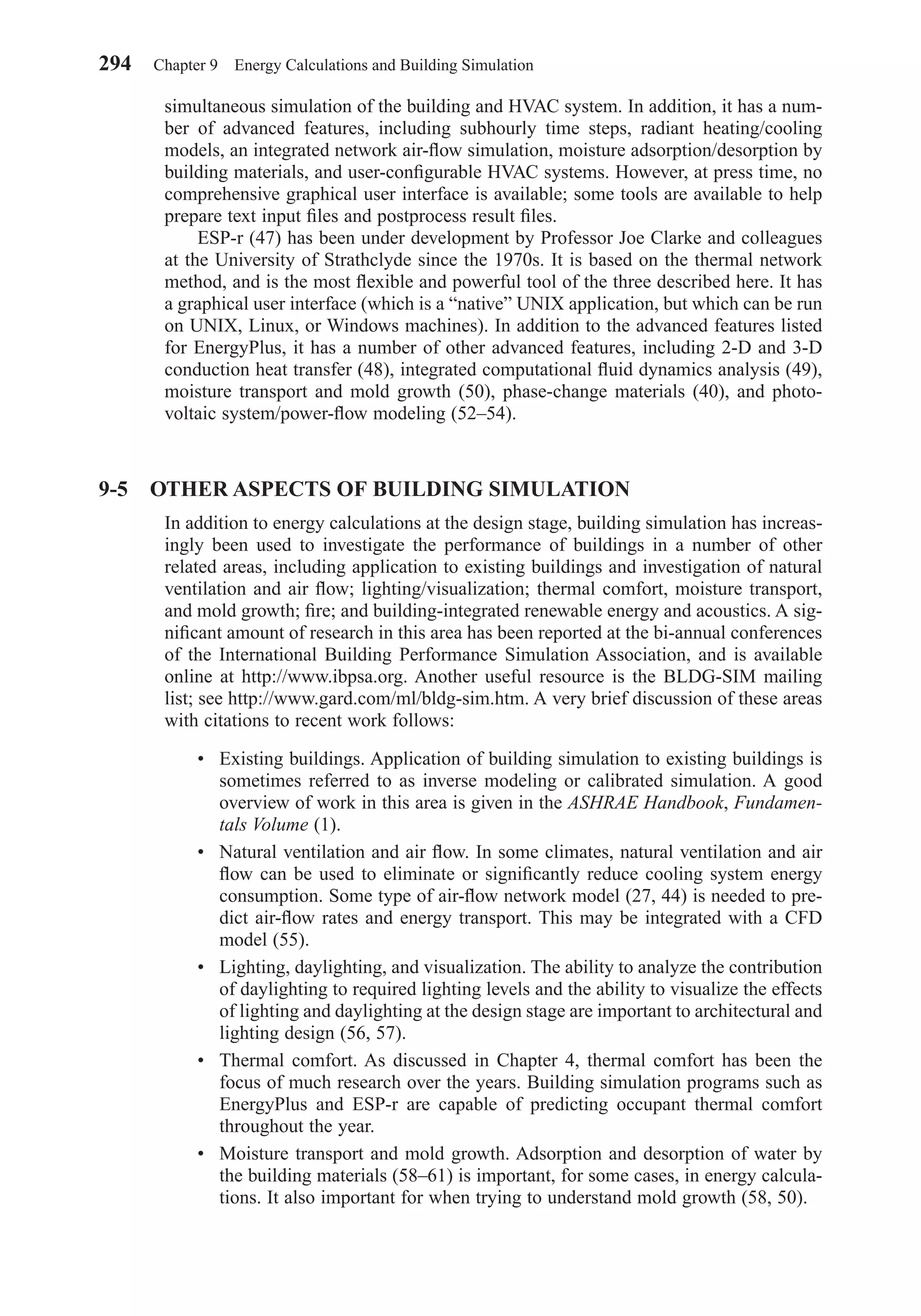 simultaneous simulation of the building and HVAC system. In addition, it has a num-
ber of advanced features, including subhourly time steps, radiant heating/cooling
models, an integrated network air-ﬂow simulation, moisture adsorption/desorption by
building materials, and user-conﬁgurable HVAC systems. However, at press time, no
comprehensive graphical user interface is available; some tools are available to help
prepare text input ﬁles and postprocess result ﬁles.
ESP-r (47) has been under development by Professor Joe Clarke and colleagues
at the University of Strathclyde since the 1970s. It is based on the thermal network
method, and is the most ﬂexible and powerful tool of the three described here. It has
a graphical user interface (which is a “native” UNIX application, but which can be run
on UNIX, Linux, or Windows machines). In addition to the advanced features listed
for EnergyPlus, it has a number of other advanced features, including 2-D and 3-D
conduction heat transfer (48), integrated computational ﬂuid dynamics analysis (49),
moisture transport and mold growth (50), phase-change materials (40), and photo-
voltaic system/power-ﬂow modeling (52–54).
9-5 OTHER ASPECTS OF BUILDING SIMULATION
In addition to energy calculations at the design stage, building simulation has increas-
ingly been used to investigate the performance of buildings in a number of other
related areas, including application to existing buildings and investigation of natural
ventilation and air ﬂow; lighting/visualization; thermal comfort, moisture transport,
and mold growth; ﬁre; and building-integrated renewable energy and acoustics. A sig-
niﬁcant amount of research in this area has been reported at the bi-annual conferences
of the International Building Performance Simulation Association, and is available
online at http://www.ibpsa.org. Another useful resource is the BLDG-SIM mailing
list; see http://www.gard.com/ml/bldg-sim.htm. A very brief discussion of these areas
with citations to recent work follows:
• Existing buildings. Application of building simulation to existing buildings is
sometimes referred to as inverse modeling or calibrated simulation. A good
overview of work in this area is given in the ASHRAE Handbook, Fundamen-
tals Volume (1).
• Natural ventilation and air ﬂow. In some climates, natural ventilation and air
ﬂow can be used to eliminate or signiﬁcantly reduce cooling system energy
consumption. Some type of air-ﬂow network model (27, 44) is needed to pre-
dict air-ﬂow rates and energy transport. This may be integrated with a CFD
model (55).
• Lighting, daylighting, and visualization. The ability to analyze the contribution
of daylighting to required lighting levels and the ability to visualize the effects
of lighting and daylighting at the design stage are important to architectural and
lighting design (56, 57).
• Thermal comfort. As discussed in Chapter 4, thermal comfort has been the
focus of much research over the years. Building simulation programs such as
EnergyPlus and ESP-r are capable of predicting occupant thermal comfort
throughout the year.
• Moisture transport and mold growth. Adsorption and desorption of water by
the building materials (58–61) is important, for some cases, in energy calcula-
tions. It also important for when trying to understand mold growth (58, 50).
294 Chapter 9 Energy Calculations and Building Simulation
Chapter09.qxd 6/15/04 2:33 PM Page 294
 
