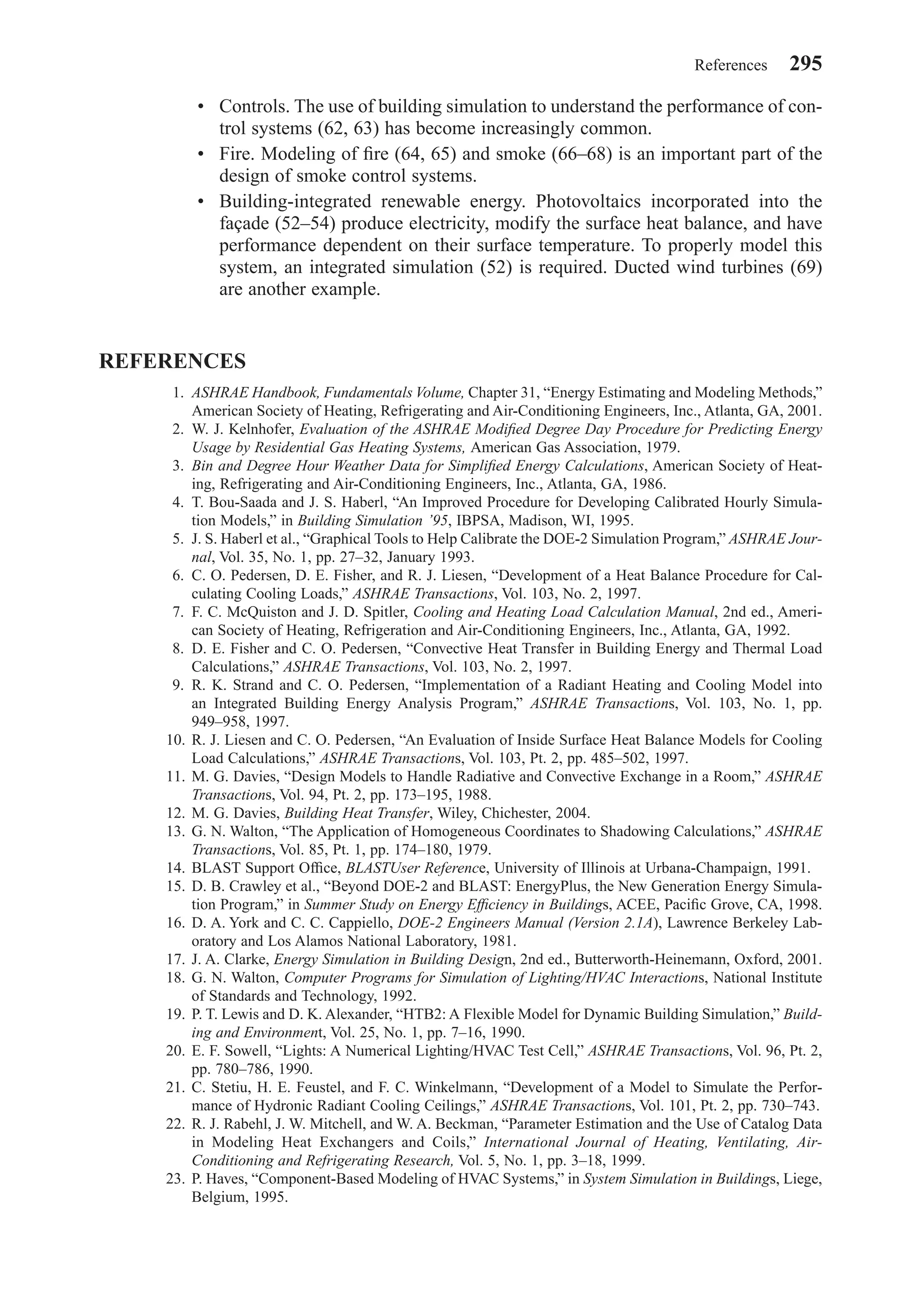 • Controls. The use of building simulation to understand the performance of con-
trol systems (62, 63) has become increasingly common.
• Fire. Modeling of ﬁre (64, 65) and smoke (66–68) is an important part of the
design of smoke control systems.
• Building-integrated renewable energy. Photovoltaics incorporated into the
façade (52–54) produce electricity, modify the surface heat balance, and have
performance dependent on their surface temperature. To properly model this
system, an integrated simulation (52) is required. Ducted wind turbines (69)
are another example.
REFERENCES
1. ASHRAE Handbook, Fundamentals Volume, Chapter 31, “Energy Estimating and Modeling Methods,”
American Society of Heating, Refrigerating and Air-Conditioning Engineers, Inc., Atlanta, GA, 2001.
2. W. J. Kelnhofer, Evaluation of the ASHRAE Modiﬁed Degree Day Procedure for Predicting Energy
Usage by Residential Gas Heating Systems, American Gas Association, 1979.
3. Bin and Degree Hour Weather Data for Simpliﬁed Energy Calculations, American Society of Heat-
ing, Refrigerating and Air-Conditioning Engineers, Inc., Atlanta, GA, 1986.
4. T. Bou-Saada and J. S. Haberl, “An Improved Procedure for Developing Calibrated Hourly Simula-
tion Models,” in Building Simulation ’95, IBPSA, Madison, WI, 1995.
5. J. S. Haberl et al., “Graphical Tools to Help Calibrate the DOE-2 Simulation Program,” ASHRAE Jour-
nal, Vol. 35, No. 1, pp. 27–32, January 1993.
6. C. O. Pedersen, D. E. Fisher, and R. J. Liesen, “Development of a Heat Balance Procedure for Cal-
culating Cooling Loads,” ASHRAE Transactions, Vol. 103, No. 2, 1997.
7. F. C. McQuiston and J. D. Spitler, Cooling and Heating Load Calculation Manual, 2nd ed., Ameri-
can Society of Heating, Refrigeration and Air-Conditioning Engineers, Inc., Atlanta, GA, 1992.
8. D. E. Fisher and C. O. Pedersen, “Convective Heat Transfer in Building Energy and Thermal Load
Calculations,” ASHRAE Transactions, Vol. 103, No. 2, 1997.
9. R. K. Strand and C. O. Pedersen, “Implementation of a Radiant Heating and Cooling Model into
an Integrated Building Energy Analysis Program,” ASHRAE Transactions, Vol. 103, No. 1, pp.
949–958, 1997.
10. R. J. Liesen and C. O. Pedersen, “An Evaluation of Inside Surface Heat Balance Models for Cooling
Load Calculations,” ASHRAE Transactions, Vol. 103, Pt. 2, pp. 485–502, 1997.
11. M. G. Davies, “Design Models to Handle Radiative and Convective Exchange in a Room,” ASHRAE
Transactions, Vol. 94, Pt. 2, pp. 173–195, 1988.
12. M. G. Davies, Building Heat Transfer, Wiley, Chichester, 2004.
13. G. N. Walton, “The Application of Homogeneous Coordinates to Shadowing Calculations,” ASHRAE
Transactions, Vol. 85, Pt. 1, pp. 174–180, 1979.
14. BLAST Support Ofﬁce, BLASTUser Reference, University of Illinois at Urbana-Champaign, 1991.
15. D. B. Crawley et al., “Beyond DOE-2 and BLAST: EnergyPlus, the New Generation Energy Simula-
tion Program,” in Summer Study on Energy Efﬁciency in Buildings, ACEE, Paciﬁc Grove, CA, 1998.
16. D. A. York and C. C. Cappiello, DOE-2 Engineers Manual (Version 2.1A), Lawrence Berkeley Lab-
oratory and Los Alamos National Laboratory, 1981.
17. J. A. Clarke, Energy Simulation in Building Design, 2nd ed., Butterworth-Heinemann, Oxford, 2001.
18. G. N. Walton, Computer Programs for Simulation of Lighting/HVAC Interactions, National Institute
of Standards and Technology, 1992.
19. P. T. Lewis and D. K. Alexander, “HTB2: A Flexible Model for Dynamic Building Simulation,” Build-
ing and Environment, Vol. 25, No. 1, pp. 7–16, 1990.
20. E. F. Sowell, “Lights: A Numerical Lighting/HVAC Test Cell,” ASHRAE Transactions, Vol. 96, Pt. 2,
pp. 780–786, 1990.
21. C. Stetiu, H. E. Feustel, and F. C. Winkelmann, “Development of a Model to Simulate the Perfor-
mance of Hydronic Radiant Cooling Ceilings,” ASHRAE Transactions, Vol. 101, Pt. 2, pp. 730–743.
22. R. J. Rabehl, J. W. Mitchell, and W. A. Beckman, “Parameter Estimation and the Use of Catalog Data
in Modeling Heat Exchangers and Coils,” International Journal of Heating, Ventilating, Air-
Conditioning and Refrigerating Research, Vol. 5, No. 1, pp. 3–18, 1999.
23. P. Haves, “Component-Based Modeling of HVAC Systems,” in System Simulation in Buildings, Liege,
Belgium, 1995.
References 295
Chapter09.qxd 6/15/04 2:33 PM Page 295
 