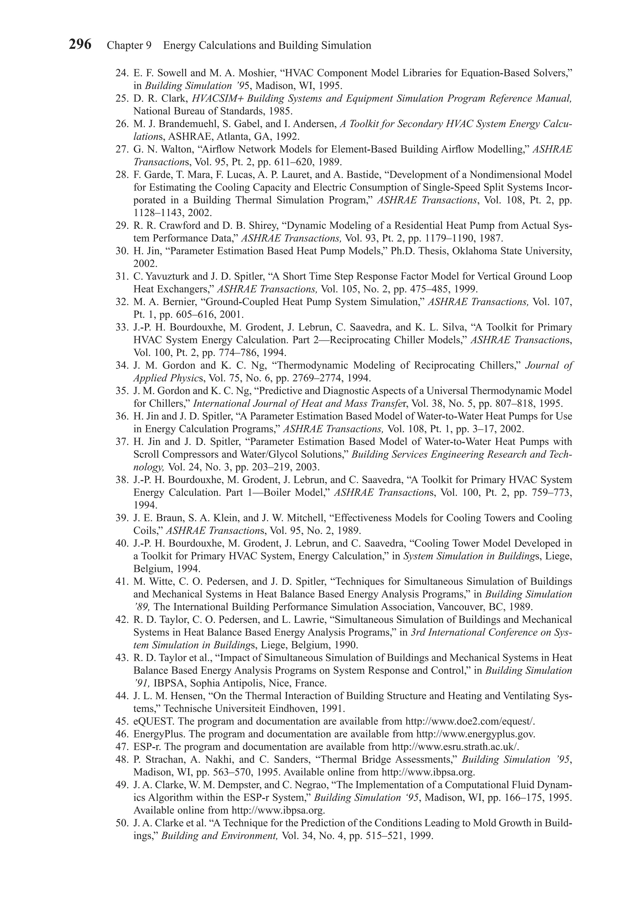 24. E. F. Sowell and M. A. Moshier, “HVAC Component Model Libraries for Equation-Based Solvers,”
in Building Simulation ’95, Madison, WI, 1995.
25. D. R. Clark, HVACSIM+ Building Systems and Equipment Simulation Program Reference Manual,
National Bureau of Standards, 1985.
26. M. J. Brandemuehl, S. Gabel, and I. Andersen, A Toolkit for Secondary HVAC System Energy Calcu-
lations, ASHRAE, Atlanta, GA, 1992.
27. G. N. Walton, “Airﬂow Network Models for Element-Based Building Airﬂow Modelling,” ASHRAE
Transactions, Vol. 95, Pt. 2, pp. 611–620, 1989.
28. F. Garde, T. Mara, F. Lucas, A. P. Lauret, and A. Bastide, “Development of a Nondimensional Model
for Estimating the Cooling Capacity and Electric Consumption of Single-Speed Split Systems Incor-
porated in a Building Thermal Simulation Program,” ASHRAE Transactions, Vol. 108, Pt. 2, pp.
1128–1143, 2002.
29. R. R. Crawford and D. B. Shirey, “Dynamic Modeling of a Residential Heat Pump from Actual Sys-
tem Performance Data,” ASHRAE Transactions, Vol. 93, Pt. 2, pp. 1179–1190, 1987.
30. H. Jin, “Parameter Estimation Based Heat Pump Models,” Ph.D. Thesis, Oklahoma State University,
2002.
31. C. Yavuzturk and J. D. Spitler, “A Short Time Step Response Factor Model for Vertical Ground Loop
Heat Exchangers,” ASHRAE Transactions, Vol. 105, No. 2, pp. 475–485, 1999.
32. M. A. Bernier, “Ground-Coupled Heat Pump System Simulation,” ASHRAE Transactions, Vol. 107,
Pt. 1, pp. 605–616, 2001.
33. J.-P. H. Bourdouxhe, M. Grodent, J. Lebrun, C. Saavedra, and K. L. Silva, “A Toolkit for Primary
HVAC System Energy Calculation. Part 2—Reciprocating Chiller Models,” ASHRAE Transactions,
Vol. 100, Pt. 2, pp. 774–786, 1994.
34. J. M. Gordon and K. C. Ng, “Thermodynamic Modeling of Reciprocating Chillers,” Journal of
Applied Physics, Vol. 75, No. 6, pp. 2769–2774, 1994.
35. J. M. Gordon and K. C. Ng, “Predictive and Diagnostic Aspects of a Universal Thermodynamic Model
for Chillers,” International Journal of Heat and Mass Transfer, Vol. 38, No. 5, pp. 807–818, 1995.
36. H. Jin and J. D. Spitler, “A Parameter Estimation Based Model of Water-to-Water Heat Pumps for Use
in Energy Calculation Programs,” ASHRAE Transactions, Vol. 108, Pt. 1, pp. 3–17, 2002.
37. H. Jin and J. D. Spitler, “Parameter Estimation Based Model of Water-to-Water Heat Pumps with
Scroll Compressors and Water/Glycol Solutions,” Building Services Engineering Research and Tech-
nology, Vol. 24, No. 3, pp. 203–219, 2003.
38. J.-P. H. Bourdouxhe, M. Grodent, J. Lebrun, and C. Saavedra, “A Toolkit for Primary HVAC System
Energy Calculation. Part 1—Boiler Model,” ASHRAE Transactions, Vol. 100, Pt. 2, pp. 759–773,
1994.
39. J. E. Braun, S. A. Klein, and J. W. Mitchell, “Effectiveness Models for Cooling Towers and Cooling
Coils,” ASHRAE Transactions, Vol. 95, No. 2, 1989.
40. J.-P. H. Bourdouxhe, M. Grodent, J. Lebrun, and C. Saavedra, “Cooling Tower Model Developed in
a Toolkit for Primary HVAC System, Energy Calculation,” in System Simulation in Buildings, Liege,
Belgium, 1994.
41. M. Witte, C. O. Pedersen, and J. D. Spitler, “Techniques for Simultaneous Simulation of Buildings
and Mechanical Systems in Heat Balance Based Energy Analysis Programs,” in Building Simulation
’89, The International Building Performance Simulation Association, Vancouver, BC, 1989.
42. R. D. Taylor, C. O. Pedersen, and L. Lawrie, “Simultaneous Simulation of Buildings and Mechanical
Systems in Heat Balance Based Energy Analysis Programs,” in 3rd International Conference on Sys-
tem Simulation in Buildings, Liege, Belgium, 1990.
43. R. D. Taylor et al., “Impact of Simultaneous Simulation of Buildings and Mechanical Systems in Heat
Balance Based Energy Analysis Programs on System Response and Control,” in Building Simulation
’91, IBPSA, Sophia Antipolis, Nice, France.
44. J. L. M. Hensen, “On the Thermal Interaction of Building Structure and Heating and Ventilating Sys-
tems,” Technische Universiteit Eindhoven, 1991.
45. eQUEST. The program and documentation are available from http://www.doe2.com/equest/.
46. EnergyPlus. The program and documentation are available from http://www.energyplus.gov.
47. ESP-r. The program and documentation are available from http://www.esru.strath.ac.uk/.
48. P. Strachan, A. Nakhi, and C. Sanders, “Thermal Bridge Assessments,” Building Simulation ’95,
Madison, WI, pp. 563–570, 1995. Available online from http://www.ibpsa.org.
49. J. A. Clarke, W. M. Dempster, and C. Negrao, “The Implementation of a Computational Fluid Dynam-
ics Algorithm within the ESP-r System,” Building Simulation ‘95, Madison, WI, pp. 166–175, 1995.
Available online from http://www.ibpsa.org.
50. J. A. Clarke et al. “A Technique for the Prediction of the Conditions Leading to Mold Growth in Build-
ings,” Building and Environment, Vol. 34, No. 4, pp. 515–521, 1999.
296 Chapter 9 Energy Calculations and Building Simulation
Chapter09.qxd 6/15/04 2:33 PM Page 296
 