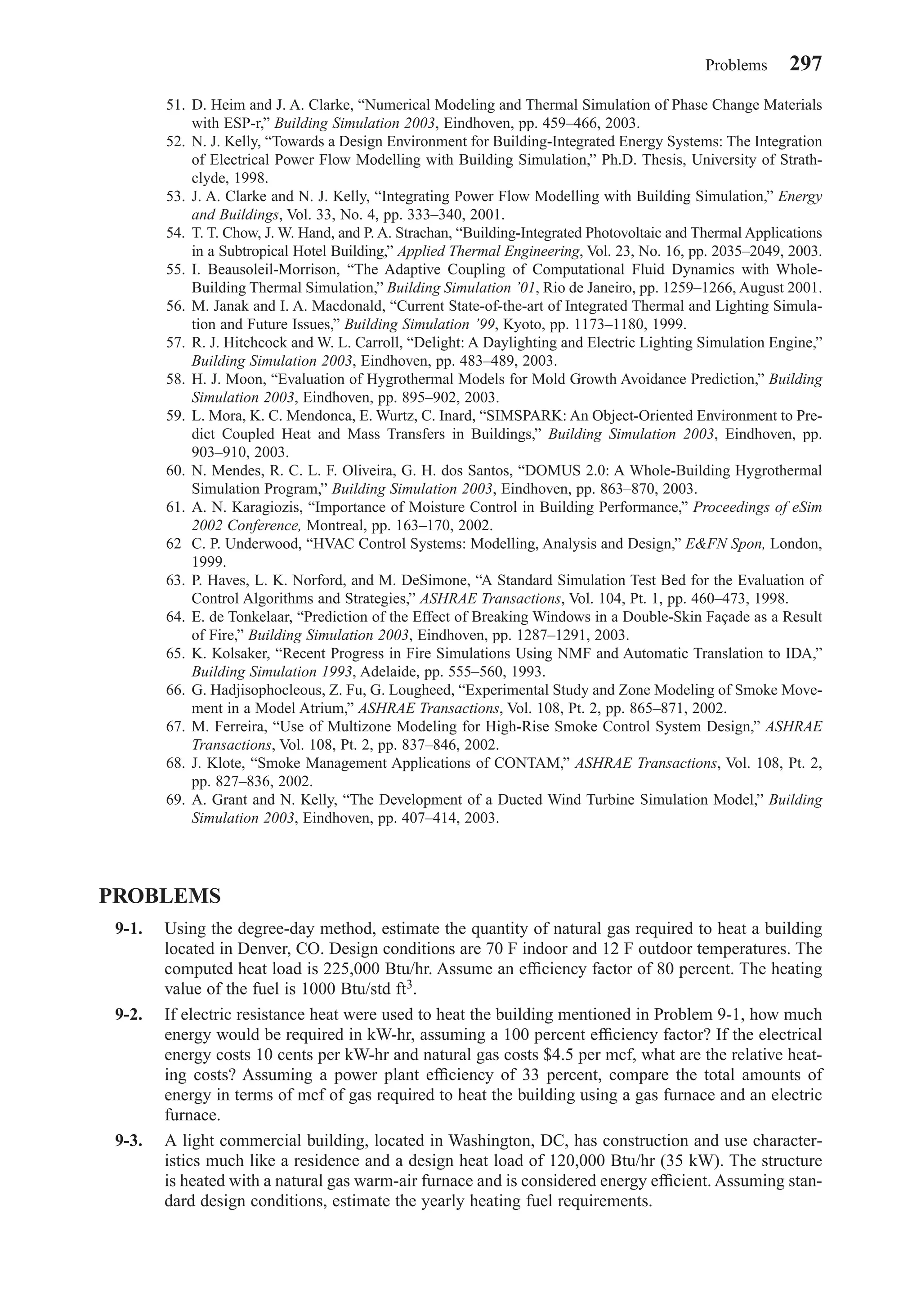 51. D. Heim and J. A. Clarke, “Numerical Modeling and Thermal Simulation of Phase Change Materials
with ESP-r,” Building Simulation 2003, Eindhoven, pp. 459–466, 2003.
52. N. J. Kelly, “Towards a Design Environment for Building-Integrated Energy Systems: The Integration
of Electrical Power Flow Modelling with Building Simulation,” Ph.D. Thesis, University of Strath-
clyde, 1998.
53. J. A. Clarke and N. J. Kelly, “Integrating Power Flow Modelling with Building Simulation,” Energy
and Buildings, Vol. 33, No. 4, pp. 333–340, 2001.
54. T. T. Chow, J. W. Hand, and P. A. Strachan, “Building-Integrated Photovoltaic and Thermal Applications
in a Subtropical Hotel Building,” Applied Thermal Engineering, Vol. 23, No. 16, pp. 2035–2049, 2003.
55. I. Beausoleil-Morrison, “The Adaptive Coupling of Computational Fluid Dynamics with Whole-
Building Thermal Simulation,” Building Simulation ’01, Rio de Janeiro, pp. 1259–1266, August 2001.
56. M. Janak and I. A. Macdonald, “Current State-of-the-art of Integrated Thermal and Lighting Simula-
tion and Future Issues,” Building Simulation ’99, Kyoto, pp. 1173–1180, 1999.
57. R. J. Hitchcock and W. L. Carroll, “Delight: A Daylighting and Electric Lighting Simulation Engine,”
Building Simulation 2003, Eindhoven, pp. 483–489, 2003.
58. H. J. Moon, “Evaluation of Hygrothermal Models for Mold Growth Avoidance Prediction,” Building
Simulation 2003, Eindhoven, pp. 895–902, 2003.
59. L. Mora, K. C. Mendonca, E. Wurtz, C. Inard, “SIMSPARK: An Object-Oriented Environment to Pre-
dict Coupled Heat and Mass Transfers in Buildings,” Building Simulation 2003, Eindhoven, pp.
903–910, 2003.
60. N. Mendes, R. C. L. F. Oliveira, G. H. dos Santos, “DOMUS 2.0: A Whole-Building Hygrothermal
Simulation Program,” Building Simulation 2003, Eindhoven, pp. 863–870, 2003.
61. A. N. Karagiozis, “Importance of Moisture Control in Building Performance,” Proceedings of eSim
2002 Conference, Montreal, pp. 163–170, 2002.
62 C. P. Underwood, “HVAC Control Systems: Modelling, Analysis and Design,” E&FN Spon, London,
1999.
63. P. Haves, L. K. Norford, and M. DeSimone, “A Standard Simulation Test Bed for the Evaluation of
Control Algorithms and Strategies,” ASHRAE Transactions, Vol. 104, Pt. 1, pp. 460–473, 1998.
64. E. de Tonkelaar, “Prediction of the Effect of Breaking Windows in a Double-Skin Façade as a Result
of Fire,” Building Simulation 2003, Eindhoven, pp. 1287–1291, 2003.
65. K. Kolsaker, “Recent Progress in Fire Simulations Using NMF and Automatic Translation to IDA,”
Building Simulation 1993, Adelaide, pp. 555–560, 1993.
66. G. Hadjisophocleous, Z. Fu, G. Lougheed, “Experimental Study and Zone Modeling of Smoke Move-
ment in a Model Atrium,” ASHRAE Transactions, Vol. 108, Pt. 2, pp. 865–871, 2002.
67. M. Ferreira, “Use of Multizone Modeling for High-Rise Smoke Control System Design,” ASHRAE
Transactions, Vol. 108, Pt. 2, pp. 837–846, 2002.
68. J. Klote, “Smoke Management Applications of CONTAM,” ASHRAE Transactions, Vol. 108, Pt. 2,
pp. 827–836, 2002.
69. A. Grant and N. Kelly, “The Development of a Ducted Wind Turbine Simulation Model,” Building
Simulation 2003, Eindhoven, pp. 407–414, 2003.
PROBLEMS
9-1. Using the degree-day method, estimate the quantity of natural gas required to heat a building
located in Denver, CO. Design conditions are 70 F indoor and 12 F outdoor temperatures. The
computed heat load is 225,000 Btu/hr. Assume an efﬁciency factor of 80 percent. The heating
value of the fuel is 1000 Btu/std ft3.
9-2. If electric resistance heat were used to heat the building mentioned in Problem 9-1, how much
energy would be required in kW-hr, assuming a 100 percent efﬁciency factor? If the electrical
energy costs 10 cents per kW-hr and natural gas costs $4.5 per mcf, what are the relative heat-
ing costs? Assuming a power plant efﬁciency of 33 percent, compare the total amounts of
energy in terms of mcf of gas required to heat the building using a gas furnace and an electric
furnace.
9-3. A light commercial building, located in Washington, DC, has construction and use character-
istics much like a residence and a design heat load of 120,000 Btu/hr (35 kW). The structure
is heated with a natural gas warm-air furnace and is considered energy efﬁcient. Assuming stan-
dard design conditions, estimate the yearly heating fuel requirements.
Problems 297
Chapter09.qxd 6/15/04 2:33 PM Page 297
 