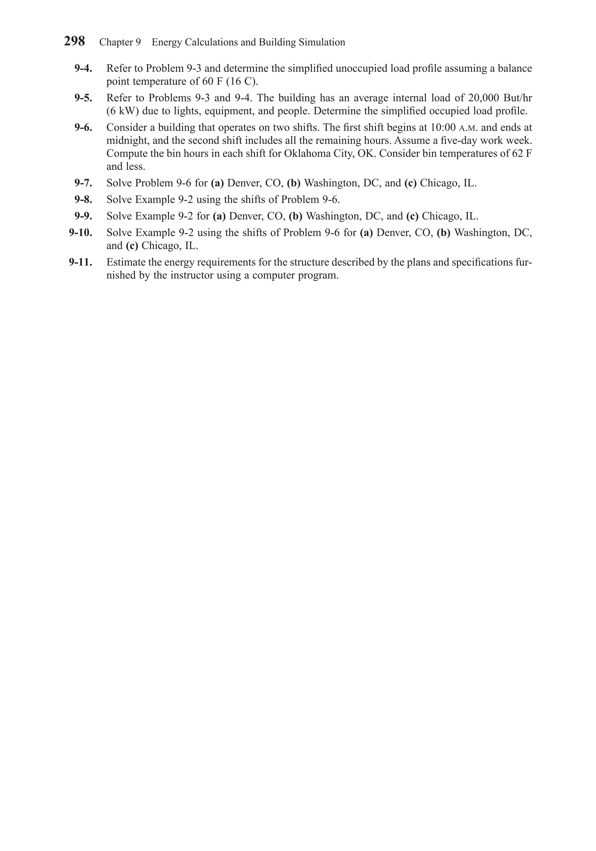 9-4. Refer to Problem 9-3 and determine the simpliﬁed unoccupied load proﬁle assuming a balance
point temperature of 60 F (16 C).
9-5. Refer to Problems 9-3 and 9-4. The building has an average internal load of 20,000 But/hr
(6 kW) due to lights, equipment, and people. Determine the simpliﬁed occupied load proﬁle.
9-6. Consider a building that operates on two shifts. The ﬁrst shift begins at 10:00 A.M. and ends at
midnight, and the second shift includes all the remaining hours. Assume a ﬁve-day work week.
Compute the bin hours in each shift for Oklahoma City, OK. Consider bin temperatures of 62 F
and less.
9-7. Solve Problem 9-6 for (a) Denver, CO, (b) Washington, DC, and (c) Chicago, IL.
9-8. Solve Example 9-2 using the shifts of Problem 9-6.
9-9. Solve Example 9-2 for (a) Denver, CO, (b) Washington, DC, and (c) Chicago, IL.
9-10. Solve Example 9-2 using the shifts of Problem 9-6 for (a) Denver, CO, (b) Washington, DC,
and (c) Chicago, IL.
9-11. Estimate the energy requirements for the structure described by the plans and speciﬁcations fur-
nished by the instructor using a computer program.
298 Chapter 9 Energy Calculations and Building Simulation
Chapter09.qxd 6/15/04 2:33 PM Page 298
 
