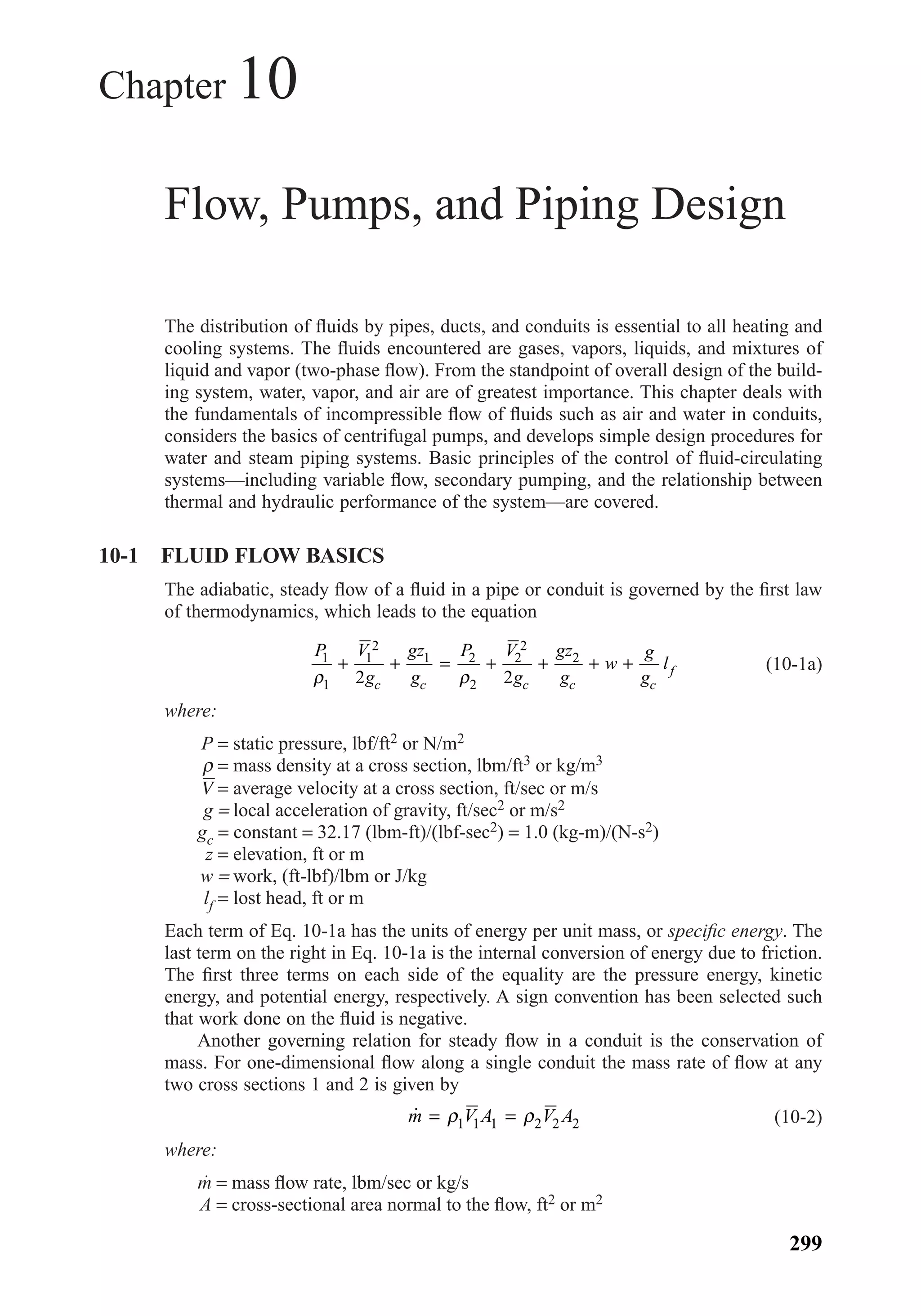 Chapter 10
Flow, Pumps, and Piping Design
The distribution of ﬂuids by pipes, ducts, and conduits is essential to all heating and
cooling systems. The ﬂuids encountered are gases, vapors, liquids, and mixtures of
liquid and vapor (two-phase ﬂow). From the standpoint of overall design of the build-
ing system, water, vapor, and air are of greatest importance. This chapter deals with
the fundamentals of incompressible ﬂow of ﬂuids such as air and water in conduits,
considers the basics of centrifugal pumps, and develops simple design procedures for
water and steam piping systems. Basic principles of the control of ﬂuid-circulating
systems—including variable ﬂow, secondary pumping, and the relationship between
thermal and hydraulic performance of the system—are covered.
10-1 FLUID FLOW BASICS
The adiabatic, steady ﬂow of a ﬂuid in a pipe or conduit is governed by the ﬁrst law
of thermodynamics, which leads to the equation
(10-1a)
where:
P = static pressure, lbf/ft2 or N/m2
ρ = mass density at a cross section, lbm/ft3 or kg/m3
V = average velocity at a cross section, ft/sec or m/s
g = local acceleration of gravity, ft/sec2 or m/s2
gc = constant = 32.17 (lbm-ft)/(lbf-sec2) = 1.0 (kg-m)/(N-s2)
z = elevation, ft or m
w = work, (ft-lbf)/lbm or J/kg
lf = lost head, ft or m
Each term of Eq. 10-1a has the units of energy per unit mass, or speciﬁc energy. The
last term on the right in Eq. 10-1a is the internal conversion of energy due to friction.
The ﬁrst three terms on each side of the equality are the pressure energy, kinetic
energy, and potential energy, respectively. A sign convention has been selected such
that work done on the ﬂuid is negative.
Another governing relation for steady ﬂow in a conduit is the conservation of
mass. For one-dimensional ﬂow along a single conduit the mass rate of ﬂow at any
two cross sections 1 and 2 is given by
(10-2)
where:
m = mass ﬂow rate, lbm/sec or kg/s
A = cross-sectional area normal to the ﬂow, ft2 or m2
˙m V A V A= =ρ ρ1 1 1 2 2 2
P V
g
gz
g
P V
g
gz
g
w
g
g
l
c c c c c
f
1
1
1
2
1 2
2
2
2
2
2 2ρ ρ
+ + = + + + +
299
Chapter10.qxd 6/15/04 2:32 PM Page 299
 
