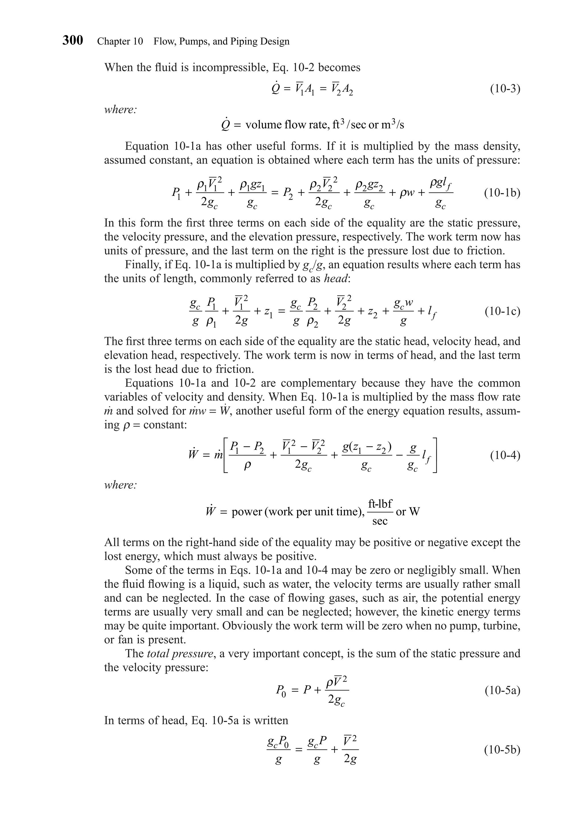 When the ﬂuid is incompressible, Eq. 10-2 becomes
(10-3)
where:
Equation 10-1a has other useful forms. If it is multiplied by the mass density,
assumed constant, an equation is obtained where each term has the units of pressure:
(10-1b)
In this form the ﬁrst three terms on each side of the equality are the static pressure,
the velocity pressure, and the elevation pressure, respectively. The work term now has
units of pressure, and the last term on the right is the pressure lost due to friction.
Finally, if Eq. 10-1a is multiplied by gc/g, an equation results where each term has
the units of length, commonly referred to as head:
(10-1c)
The ﬁrst three terms on each side of the equality are the static head, velocity head, and
elevation head, respectively. The work term is now in terms of head, and the last term
is the lost head due to friction.
Equations 10-1a and 10-2 are complementary because they have the common
variables of velocity and density. When Eq. 10-1a is multiplied by the mass ﬂow rate
m and solved for mw = W, another useful form of the energy equation results, assum-
ing ρ = constant:
(10-4)
where:
All terms on the right-hand side of the equality may be positive or negative except the
lost energy, which must always be positive.
Some of the terms in Eqs. 10-1a and 10-4 may be zero or negligibly small. When
the ﬂuid ﬂowing is a liquid, such as water, the velocity terms are usually rather small
and can be neglected. In the case of ﬂowing gases, such as air, the potential energy
terms are usually very small and can be neglected; however, the kinetic energy terms
may be quite important. Obviously the work term will be zero when no pump, turbine,
or fan is present.
The total pressure, a very important concept, is the sum of the static pressure and
the velocity pressure:
(10-5a)
In terms of head, Eq. 10-5a is written
(10-5b)
g P
g
g P
g
V
g
c c0
2
2
= +
P P
V
gc
0
2
2
= +
ρ
˙W = power (work per unit time),
ft-lbf
sec
or W
˙ ˙
( )
W m
P P V V
g
g z z
g
g
g
l
c c c
f=
−
+
−
+
−
−






1 2 1
2
2
2
1 2
2ρ
g
g
P V
g
z
g
g
P V
g
z
g w
g
lc c c
f
1
1
1
2
1
2
2
2
2
2
2 2ρ ρ
+ + = + + + +
P
V
g
gz
g
P
V
g
gz
g
w
gl
gc c c c
f
c
1
1 1
2
1 1
2
2 2
2
2 2
2 2
+ + = + + + +
ρ ρ ρ ρ
ρ
ρ
˙Q = volume flow rate, ft /sec or m /s3 3
˙Q V A V A= =1 1 2 2
300 Chapter 10 Flow, Pumps, and Piping Design
Chapter10.qxd 6/15/04 2:32 PM Page 300
 