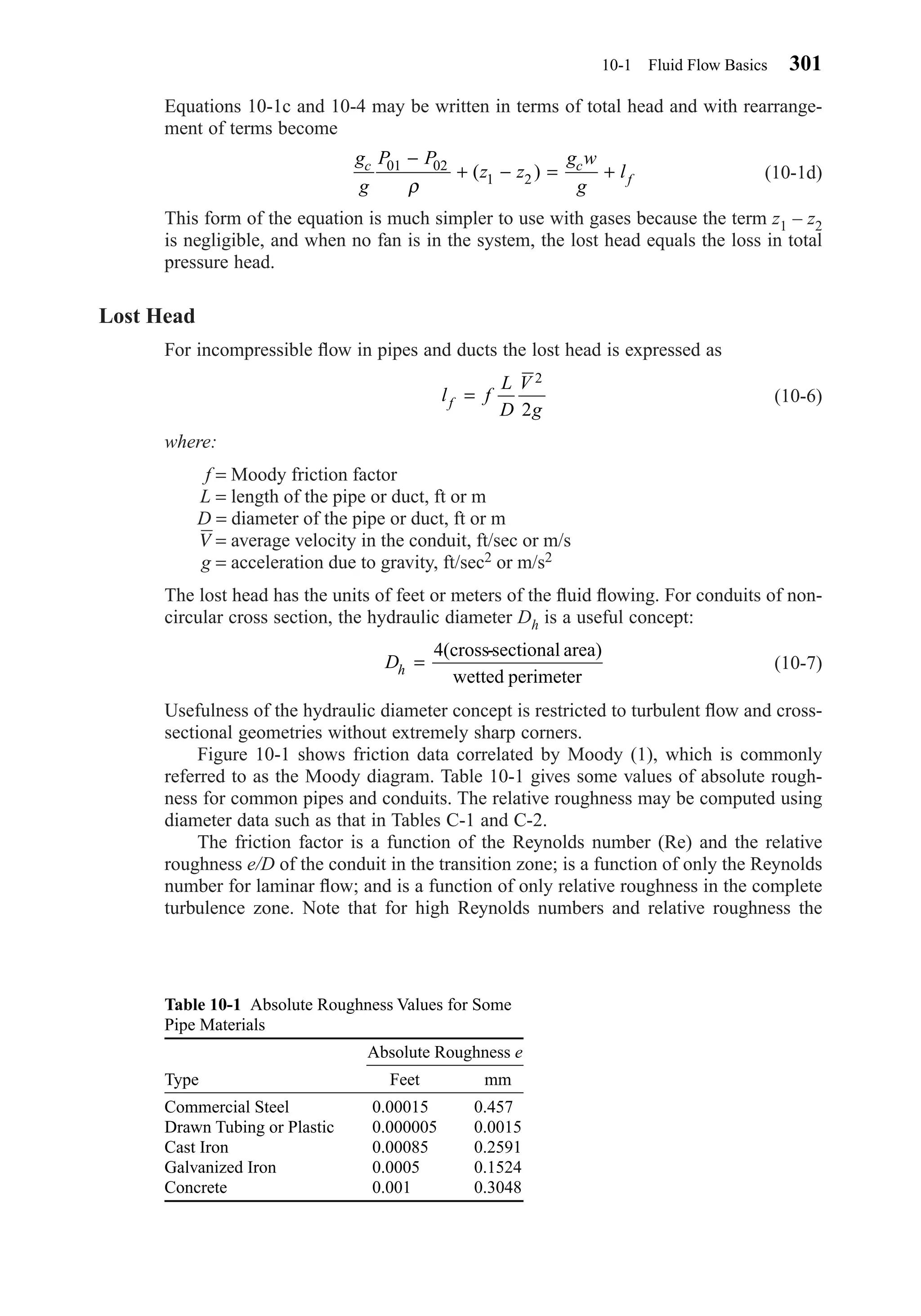 Equations 10-1c and 10-4 may be written in terms of total head and with rearrange-
ment of terms become
(10-1d)
This form of the equation is much simpler to use with gases because the term z1 – z2
is negligible, and when no fan is in the system, the lost head equals the loss in total
pressure head.
Lost Head
For incompressible ﬂow in pipes and ducts the lost head is expressed as
(10-6)
where:
f = Moody friction factor
L = length of the pipe or duct, ft or m
D = diameter of the pipe or duct, ft or m
V = average velocity in the conduit, ft/sec or m/s
g = acceleration due to gravity, ft/sec2 or m/s2
The lost head has the units of feet or meters of the ﬂuid ﬂowing. For conduits of non-
circular cross section, the hydraulic diameter Dh is a useful concept:
(10-7)
Usefulness of the hydraulic diameter concept is restricted to turbulent ﬂow and cross-
sectional geometries without extremely sharp corners.
Figure 10-1 shows friction data correlated by Moody (1), which is commonly
referred to as the Moody diagram. Table 10-1 gives some values of absolute rough-
ness for common pipes and conduits. The relative roughness may be computed using
diameter data such as that in Tables C-1 and C-2.
The friction factor is a function of the Reynolds number (Re) and the relative
roughness e/D of the conduit in the transition zone; is a function of only the Reynolds
number for laminar ﬂow; and is a function of only relative roughness in the complete
turbulence zone. Note that for high Reynolds numbers and relative roughness the
Dh =
4(cross-sectional area)
wetted perimeter
l f
L
D
V
gf =
2
2
g
g
P P
z z
g w
g
lc c
f
01 02
1 2
−
+ − = +
ρ
( )
10-1 Fluid Flow Basics 301
Table 10-1 Absolute Roughness Values for Some
Pipe Materials
Type Feet mm
Commercial Steel 0.000150 0.4570
Drawn Tubing or Plastic 0.000005 0.0015
Cast Iron 0.000850 0.2591
Galvanized Iron 0.000500 0.1524
Concrete 0.001000 0.3048
Absolute Roughness e
Chapter10.qxd 6/15/04 2:32 PM Page 301
 