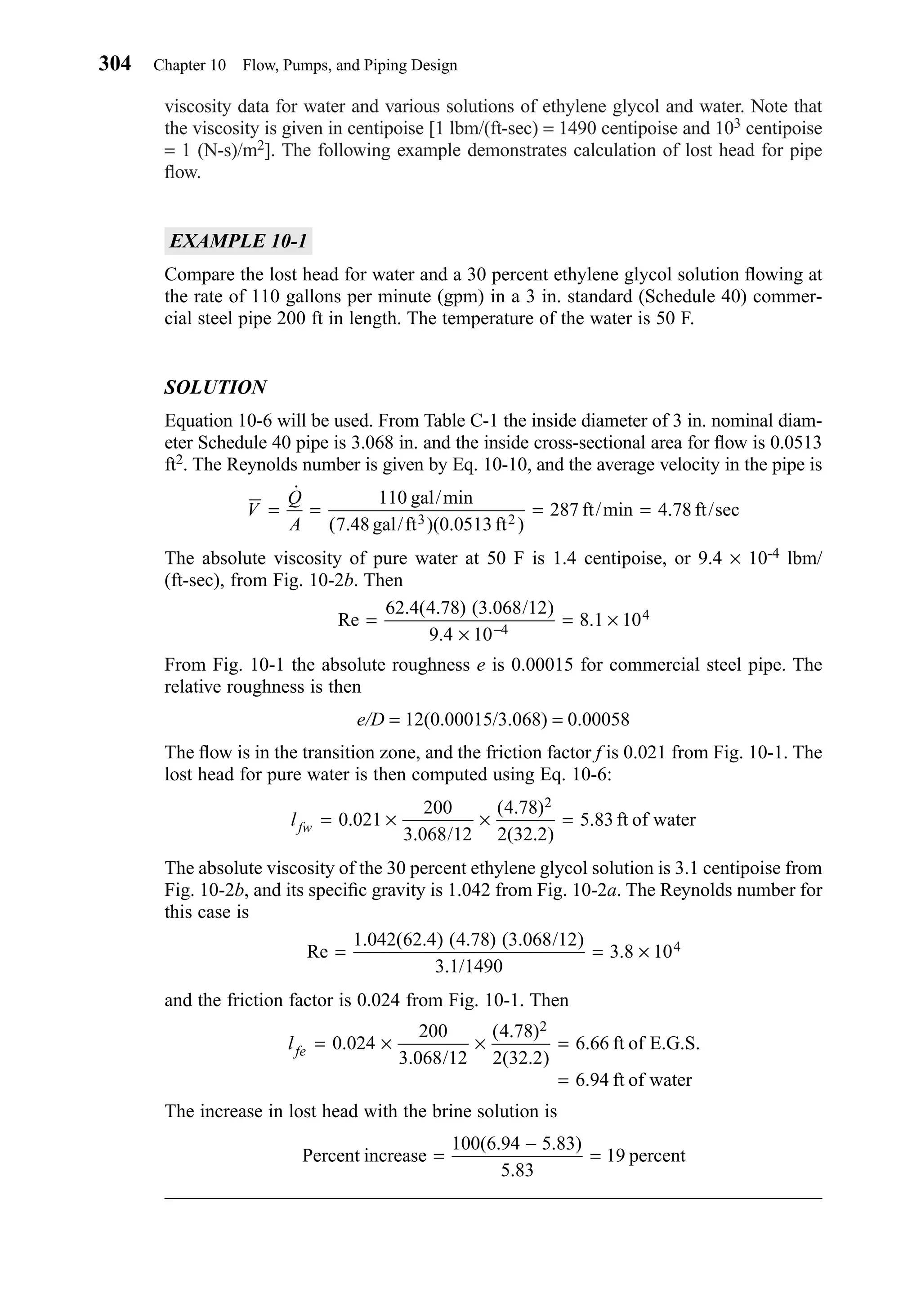 viscosity data for water and various solutions of ethylene glycol and water. Note that
the viscosity is given in centipoise [1 lbm/(ft-sec) = 1490 centipoise and 103 centipoise
= 1 (N-s)/m2]. The following example demonstrates calculation of lost head for pipe
ﬂow.
EXAMPLE 10-1
Compare the lost head for water and a 30 percent ethylene glycol solution ﬂowing at
the rate of 110 gallons per minute (gpm) in a 3 in. standard (Schedule 40) commer-
cial steel pipe 200 ft in length. The temperature of the water is 50 F.
SOLUTION
Equation 10-6 will be used. From Table C-1 the inside diameter of 3 in. nominal diam-
eter Schedule 40 pipe is 3.068 in. and the inside cross-sectional area for ﬂow is 0.0513
ft2. The Reynolds number is given by Eq. 10-10, and the average velocity in the pipe is
The absolute viscosity of pure water at 50 F is 1.4 centipoise, or 9.4 × 10-4 lbm/
(ft-sec), from Fig. 10-2b. Then
From Fig. 10-1 the absolute roughness e is 0.00015 for commercial steel pipe. The
relative roughness is then
e/D = 12(0.00015/3.068) = 0.00058
The ﬂow is in the transition zone, and the friction factor f is 0.021 from Fig. 10-1. The
lost head for pure water is then computed using Eq. 10-6:
The absolute viscosity of the 30 percent ethylene glycol solution is 3.1 centipoise from
Fig. 10-2b, and its speciﬁc gravity is 1.042 from Fig. 10-2a. The Reynolds number for
this case is
and the friction factor is 0.024 from Fig. 10-1. Then
The increase in lost head with the brine solution is
Percent increase
100(6.94 5.83)
5.83
19 percent=
−
=
lfe = × × =
=
0 024
200
3 068 12
4 78
2 32 2
6 66
6 94
2
.
. /
( . )
( . )
.
.
ft of E.G.S.
ft of water
Re
. ( . ) ( . ) ( . / )
. /
.= = ×
1 042 62 4 4 78 3 068 12
3 1 1490
3 8 104
lfw = × × =0 021
200
3 068 12
4 78
2 32 2
5 83
2
.
. /
( . )
( . )
. ft of water
Re
. ( . ) ( . / )
.
.=
×
= ×−
62 4 4 78 3 068 12
9 4 10
8 1 104
4
V
Q
A
= = = =
˙
( .
.
110
7 48 5
287 4 78
gal/min
gal/ft )(0.0 13ft )
ft/min ft/sec3 2
304 Chapter 10 Flow, Pumps, and Piping Design
Chapter10.qxd 6/15/04 2:32 PM Page 304
 