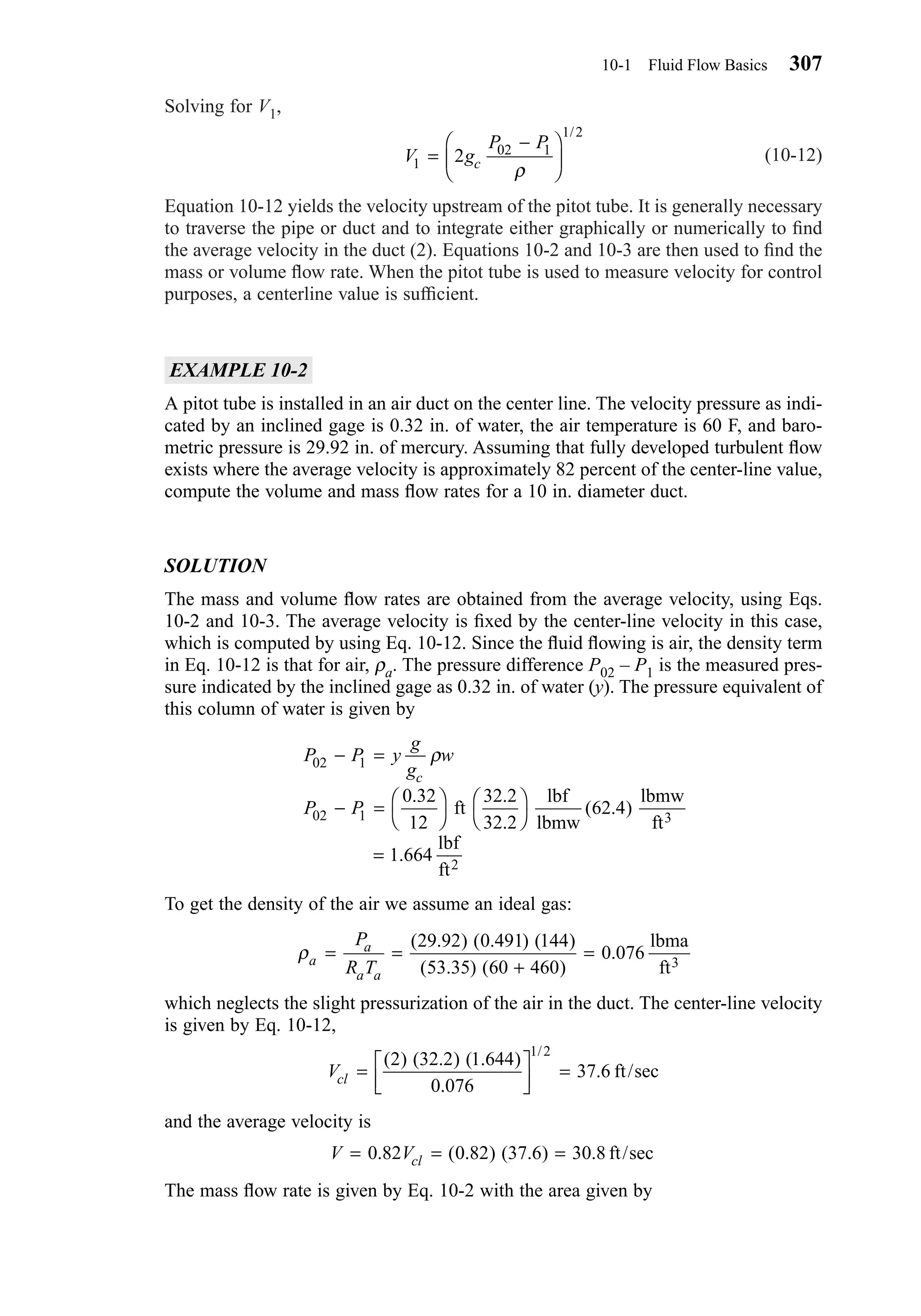 Solving for V1,
(10-12)
Equation 10-12 yields the velocity upstream of the pitot tube. It is generally necessary
to traverse the pipe or duct and to integrate either graphically or numerically to ﬁnd
the average velocity in the duct (2). Equations 10-2 and 10-3 are then used to ﬁnd the
mass or volume ﬂow rate. When the pitot tube is used to measure velocity for control
purposes, a centerline value is sufﬁcient.
EXAMPLE 10-2
A pitot tube is installed in an air duct on the center line. The velocity pressure as indi-
cated by an inclined gage is 0.32 in. of water, the air temperature is 60 F, and baro-
metric pressure is 29.92 in. of mercury. Assuming that fully developed turbulent ﬂow
exists where the average velocity is approximately 82 percent of the center-line value,
compute the volume and mass ﬂow rates for a 10 in. diameter duct.
SOLUTION
The mass and volume ﬂow rates are obtained from the average velocity, using Eqs.
10-2 and 10-3. The average velocity is ﬁxed by the center-line velocity in this case,
which is computed by using Eq. 10-12. Since the ﬂuid ﬂowing is air, the density term
in Eq. 10-12 is that for air, ρa. The pressure difference P02 – P1 is the measured pres-
sure indicated by the inclined gage as 0.32 in. of water (y). The pressure equivalent of
this column of water is given by
To get the density of the air we assume an ideal gas:
which neglects the slight pressurization of the air in the duct. The center-line velocity
is given by Eq. 10-12,
and the average velocity is
The mass ﬂow rate is given by Eq. 10-2 with the area given by
V Vcl= = =0 82 0 82 37 6 30 8. ( . ) ( . ) . ft/sec
Vcl = 


 =
( ) ( . ) ( . )
.
.
/
2 32 2 1 644
0 076
37 6
1 2
ft/sec
ρa
a
a a
P
R T
= =
+
=
( . ) ( . ) ( )
( . ) ( )
.
29 92 0 491 144
53 35 60 460
0 076
lbma
ft3
P P y
g
g
w
P P
c
02 1
02 1
0 32
12
32 2
32 2
62 4
1 664
− =
− = 







=
ρ
. .
.
( . )
.
ft
lbf
lbmw
lbmw
ft
lbf
ft
3
2
V g
P P
c1
02 1
1 2
2=
−





ρ
/
10-1 Fluid Flow Basics 307
Chapter10.qxd 6/15/04 2:32 PM Page 307
 