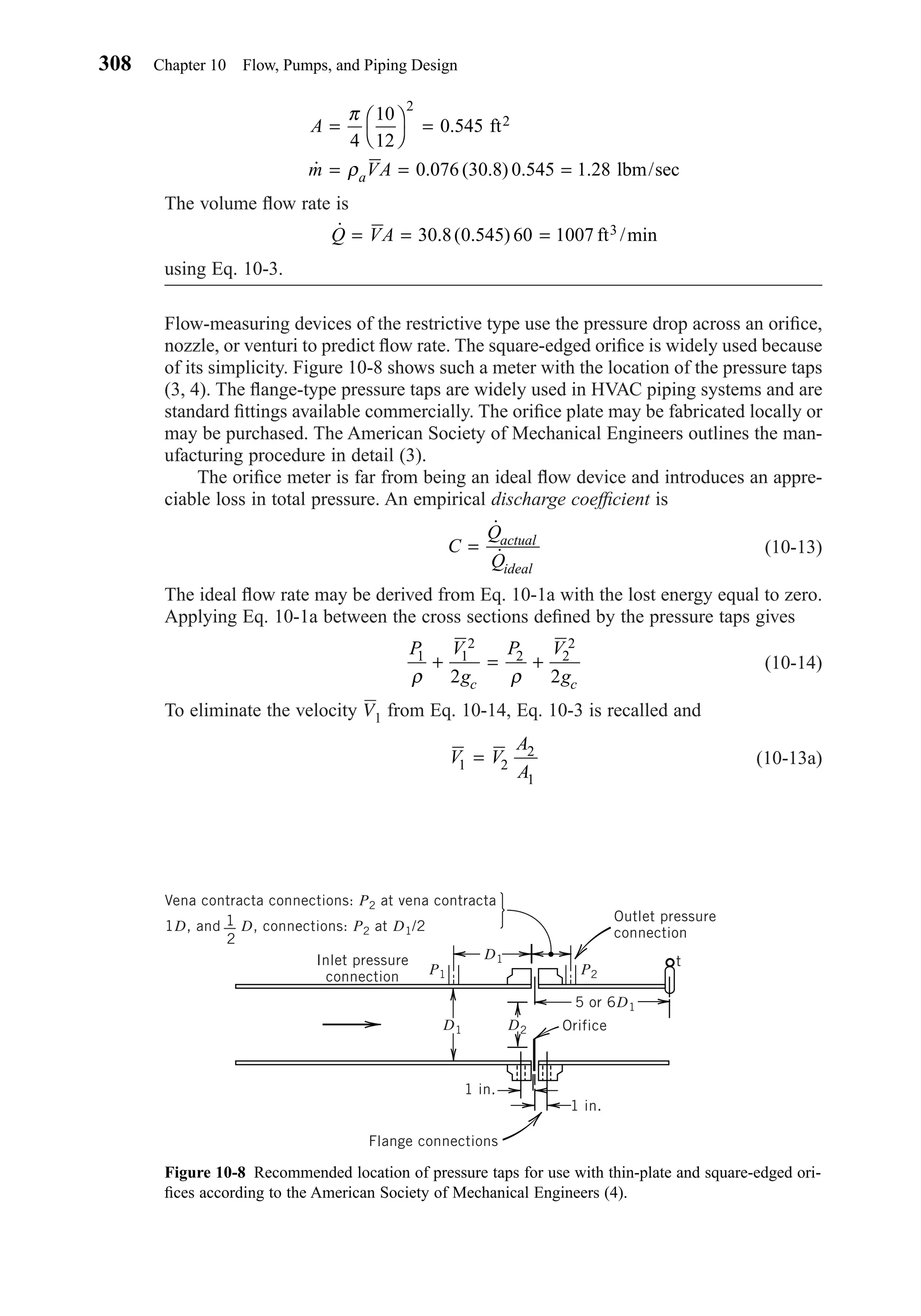 The volume ﬂow rate is
using Eq. 10-3.
Flow-measuring devices of the restrictive type use the pressure drop across an oriﬁce,
nozzle, or venturi to predict ﬂow rate. The square-edged oriﬁce is widely used because
of its simplicity. Figure 10-8 shows such a meter with the location of the pressure taps
(3, 4). The ﬂange-type pressure taps are widely used in HVAC piping systems and are
standard ﬁttings available commercially. The oriﬁce plate may be fabricated locally or
may be purchased. The American Society of Mechanical Engineers outlines the man-
ufacturing procedure in detail (3).
The oriﬁce meter is far from being an ideal ﬂow device and introduces an appre-
ciable loss in total pressure. An empirical discharge coefﬁcient is
(10-13)
The ideal ﬂow rate may be derived from Eq. 10-1a with the lost energy equal to zero.
Applying Eq. 10-1a between the cross sections deﬁned by the pressure taps gives
(10-14)
To eliminate the velocity V1 from Eq. 10-14, Eq. 10-3 is recalled and
(10-13a)V V
A
A1 2
2
1
=
P V
g
P V
gc c
1 1
2
2 2
2
2 2ρ ρ
+ = +
C
Q
Q
actual
ideal
=
˙
˙
˙ . ( . )Q VA= = =30 8 0 545 60 1007 ft /min3
A
m VAa
= 



=
= = =
π
ρ
4
10
12
0 545
0 076 30 8 0 545 1 28
2
.
˙ . ( . ) . .
ft
lbm/sec
2
308 Chapter 10 Flow, Pumps, and Piping Design
Figure 10-8 Recommended location of pressure taps for use with thin-plate and square-edged ori-
ﬁces according to the American Society of Mechanical Engineers (4).
Flange connections
OrificeD2D1
D1
P2P1
5 or 6D1
Inlet pressure
connection
1 in.
1 in.
Outlet pressure
connection
t
Vena contracta connections: P2 at vena contracta
1D, and 1
2
D, connections: P2 at D1/2
Chapter10.qxd 6/15/04 2:32 PM Page 308
 