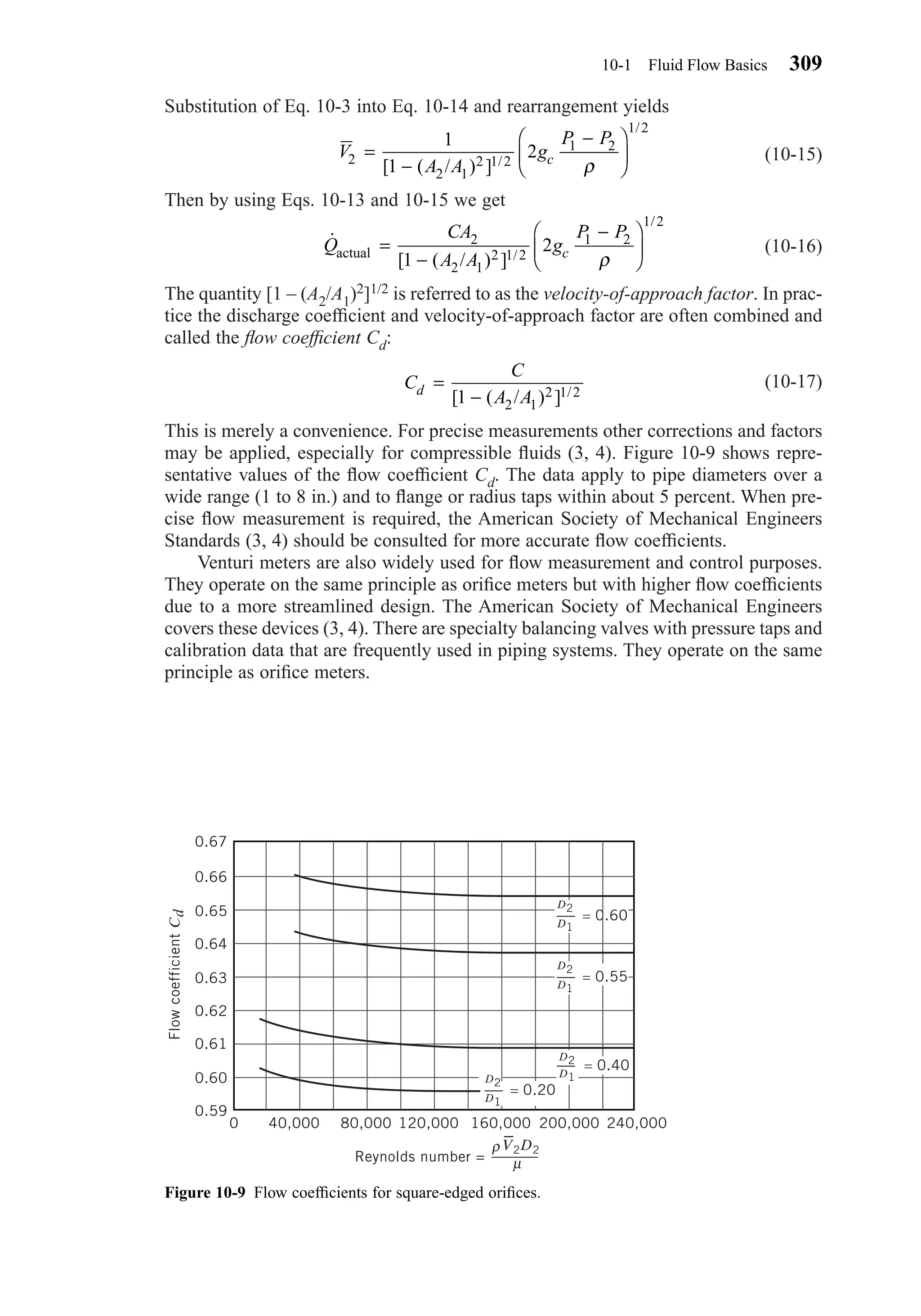 Substitution of Eq. 10-3 into Eq. 10-14 and rearrangement yields
(10-15)
Then by using Eqs. 10-13 and 10-15 we get
(10-16)
The quantity [1 – (A2/A1)2]1/2 is referred to as the velocity-of-approach factor. In prac-
tice the discharge coefﬁcient and velocity-of-approach factor are often combined and
called the ﬂow coefﬁcient Cd:
(10-17)
This is merely a convenience. For precise measurements other corrections and factors
may be applied, especially for compressible ﬂuids (3, 4). Figure 10-9 shows repre-
sentative values of the ﬂow coefﬁcient Cd. The data apply to pipe diameters over a
wide range (1 to 8 in.) and to ﬂange or radius taps within about 5 percent. When pre-
cise ﬂow measurement is required, the American Society of Mechanical Engineers
Standards (3, 4) should be consulted for more accurate ﬂow coefﬁcients.
Venturi meters are also widely used for ﬂow measurement and control purposes.
They operate on the same principle as oriﬁce meters but with higher ﬂow coefﬁcients
due to a more streamlined design. The American Society of Mechanical Engineers
covers these devices (3, 4). There are specialty balancing valves with pressure taps and
calibration data that are frequently used in piping systems. They operate on the same
principle as oriﬁce meters.
C
C
A Ad =
−[ ( / ) ] /1 2 1
2 1 2
˙
[ ( / ) ] /
/
Q
CA
A A
g
P P
cactual =
−
−





2
2 1
2 1 2
1 2
1 2
1
2
ρ
V
A A
g
P P
c2
2 1
2 1 2
1 2
1 2
1
1
2=
−
−





[ ( / ) ] /
/
ρ
10-1 Fluid Flow Basics 309
Figure 10-9 Flow coefﬁcients for square-edged oriﬁces.
40,000 80,000 120,000 160,000 200,000 240,000
D1
= 0.60
D2
D1
= 0.55
D2
D1
= 0.40
D2
D1
= 0.20
D2
0.67
0.66
0.65
0.64
0.63
0.62
0.61
0.60
0.59
0
FlowcoefficientCd
Reynolds number =
ρ
µ
V2D2
–
Chapter10.qxd 6/15/04 2:32 PM Page 309
 