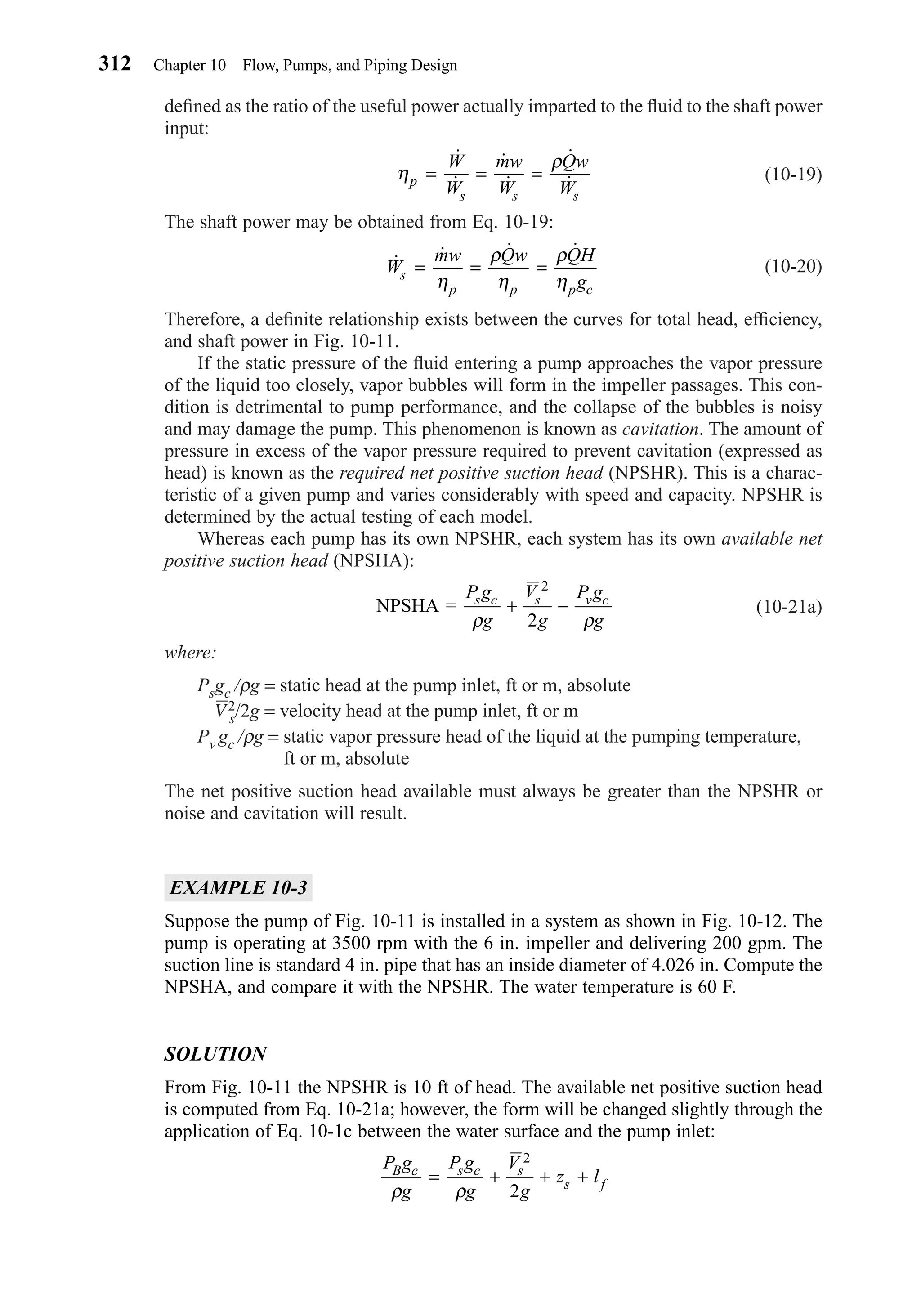 deﬁned as the ratio of the useful power actually imparted to the ﬂuid to the shaft power
input:
(10-19)
The shaft power may be obtained from Eq. 10-19:
(10-20)
Therefore, a deﬁnite relationship exists between the curves for total head, efﬁciency,
and shaft power in Fig. 10-11.
If the static pressure of the ﬂuid entering a pump approaches the vapor pressure
of the liquid too closely, vapor bubbles will form in the impeller passages. This con-
dition is detrimental to pump performance, and the collapse of the bubbles is noisy
and may damage the pump. This phenomenon is known as cavitation. The amount of
pressure in excess of the vapor pressure required to prevent cavitation (expressed as
head) is known as the required net positive suction head (NPSHR). This is a charac-
teristic of a given pump and varies considerably with speed and capacity. NPSHR is
determined by the actual testing of each model.
Whereas each pump has its own NPSHR, each system has its own available net
positive suction head (NPSHA):
(10-21a)
where:
Psgc /ρg = static head at the pump inlet, ft or m, absolute
V2
s/2g = velocity head at the pump inlet, ft or m
Pv gc /ρg = static vapor pressure head of the liquid at the pumping temperature,
ft or m, absolute
The net positive suction head available must always be greater than the NPSHR or
noise and cavitation will result.
EXAMPLE 10-3
Suppose the pump of Fig. 10-11 is installed in a system as shown in Fig. 10-12. The
pump is operating at 3500 rpm with the 6 in. impeller and delivering 200 gpm. The
suction line is standard 4 in. pipe that has an inside diameter of 4.026 in. Compute the
NPSHA, and compare it with the NPSHR. The water temperature is 60 F.
SOLUTION
From Fig. 10-11 the NPSHR is 10 ft of head. The available net positive suction head
is computed from Eq. 10-21a; however, the form will be changed slightly through the
application of Eq. 10-1c between the water surface and the pump inlet:
P g
g
P g
g
V
g
z lB c s c s
s f
ρ ρ
= + + +
2
2
NPSHA =
P g
g
V
g
P g
g
s c s v c
ρ ρ
+ −
2
2
˙ ˙ ˙ ˙
W
mw Qw QH
gs
p p p c
= = =
η
ρ
η
ρ
η
η
ρ
p
s s s
W
W
mw
W
Qw
W
= = =
˙
˙
˙
˙
˙
˙
312 Chapter 10 Flow, Pumps, and Piping Design
Chapter10.qxd 6/15/04 2:32 PM Page 312
 